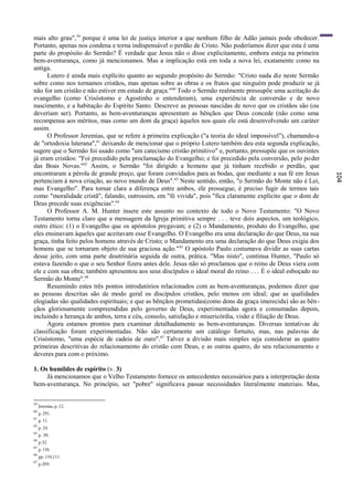 mais alto grau",59 porque é uma lei de justiça interior a que nenhum filho de Adão jamais pode obedecer.
Portanto, apenas nos condena e torna indispensável o perdão de Cristo. Não poderíamos dizer que esta é uma
parte do propósito do Sermão? É verdade que Jesus não o disse explicitamente, embora esteja na primeira
bem-aventurança, como já mencionamos. Mas a implicação está em toda a nova lei, exatamente como na
antiga.
      Lutero é ainda mais explícito quanto ao segundo propósito do Sermão: "Cristo nada diz neste Sermão
sobre como nos tornamos cristãos, mas apenas sobre as obras e os frutos que ninguém pode produzir se já
não for um cristão e não estiver em estado de graça." 60 Todo o Sermão realmente pressupõe uma aceitação do
evangelho (como Crisóstomo e Agostinho o entenderam), uma experiência de conversão e de novo
nascimento, e a habitação do Espírito Santo. Descreve as pessoas nascidas de novo que os cristãos são (ou
deveriam ser). Portanto, as bem-aventuranças apresentam as bênçãos que Deus concede (não como uma
recompensa aos méritos, mas como um dom da graça) àqueles nos quais ele está desenvolvendo um caráter
assim.
      O Professor Jeremias, que se refere à primeira explicação ("a teoria do ideal impossível"), chamando-a
de "ortodoxia luterana",61 deixando de mencionar que o próprio Lutero também deu esta segunda explicação,
sugere que o Sermão foi usado como "um catecismo cristão primitivo" e, portanto, pressupõe que os ouvintes
já eram cristãos: "Foi precedido pela proclamação do Evangelho; e foi precedido pela conversão, pelo po der
das Boas Novas."62 Assim, o Sermão "foi dirigido a homens que já tinham recebido o perdão, que
encontraram a pérola de grande preço, que foram convidados para as bodas, que mediante a sua fé em Jesus




                                                                                                               104
pertenciam à nova criação, ao novo mundo de Deus". 63 Neste sentido, então, "o Sermão do Monte não é Lei,
mas Evangelho". Para tornar clara a diferença entre ambos, ele prossegue, é preciso fugir de termos tais
como "moralidade cristã", falando, outrossim, em "fé vivida", pois "fica claramente explícito que o dom de
Deus precede suas exigências".64
      O Professor A. M. Hunter insere este assunto no contexto de todo o Novo Testamento: "O Novo
Testamento torna claro que a mensagem da Igreja primitiva sempre . . . teve dois aspectos, um teológico,
outro ético: (1) o Evangelho que os apóstolos pregavam; e (2) o Mandamento, produto do Evangelho, que
eles ensinavam àqueles que aceitavam esse Evangelho. O Evangelho era uma declaração do que Deus, na sua
graça, tinha feito pelos homens através de Cristo; o Mandamento era uma declaração do que Deus exigia dos
homens que se tornaram objeto de sua graciosa ação." 65 O apóstolo Paulo costumava dividir as suas cartas
desse jeito, com uma parte doutrinária seguida de outra, prática. "Mas nisto", continua Hunter, "Paulo só
estava fazendo o que o seu Senhor fizera antes dele. Jesus não só proclamou que o reino de Deus viera com
ele e com sua obra; também apresentou aos seus discípulos o ideal moral do reino . . . É o ideal esboçado no
Sermão do Monte".66
      Resumindo estes três pontos introdutórios relacionados com as bem-aventuranças, podemos dizer que
as pessoas descritas são de modo geral os discípulos cristãos, pelo menos em ideal; que as qualidades
elogiadas são qualidades espirituais; e que as bênçãos prometidas(como dons da graça imerecida) são as bên -
çãos gloriosamente compreendidas pelo governo de Deus, experimentadas agora e consumadas depois,
incluindo a herança de ambos, terra e céu, consolo, satisfação e misericórdia, visão e filiação de Deus.
      Agora estamos prontos para examinar detalhadamente as bem-aventuranças. Diversas tentativas de
classificação foram experimentadas. Não são certamente um catálogo fortuito, mas, nas palavras de
Crisóstomo, "uma espécie de cadeia de ouro". 67 Talvez a divisão mais simples seja considerar as quatro
primeiras descritivas do relacionamento do cristão com Deus, e as outras quatro, do seu relacionamento e
deveres para com o próximo.

1. Os humildes de espírito (v. 3)
     Já mencionamos que o Velho Testamento fornece os antecedentes necessários para a interpretação desta
bem-aventurança. No princípio, ser "pobre" significava passar necessidades literalmente materiais. Mas,

59
     Jeremias, p. 12.
60
     p. 291.
61
     p. 11.
62
     p. 24.
63
     p. 30.
64
     p.32
65
     p. 110.
66
     pp. 110,111.
67
     p.209.
 