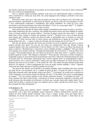 que choram a perda de sua inocência, de sua justiça, de seu respeito próprio. Cristo não se refere à tristeza do
luto, mas à tristeza do arrependimento.
      Este é o segundo estágio da bênção espiritual. Uma coisa é ser espiritualmente pobre e reconhecê-lo;
outra é entristecer-se e chorar por causa disto. Ou, numa linguagem mais teológica, confissão é uma coisa,
contrição é outra.
      Precisamos, então, notar que a vida cristã, de acordo com Jesus, não é só alegria e risos. Há cristãos que
parecem imaginar, especialmente se estão cheios do Espírito, que devem exibir um sorriso perpétuo no rosto
e viver continuamente exuberantes e borbulhantes. Que atitude antibíblica! Na versão de Lucas, Jesus
acrescentou a esta bem-aventurança uma solene advertência: "Ai de vós os que agora rides!" 77 A verdade é
que existem lágrimas cristãs e são poucos os que as vertem.
      Jesus chorou pelos pecados de outros, pelas amargas conseqüências que trariam no juízo e na morte, e
pela cidade impenitente que não o receberia. Nós também deveríamos chorar mais pela maldade do mundo,
como os homens piedosos dos tempos bíblicos. "Torrentes de águas nascem dos meus olhos", o salmista
podia dizer a Deus, "porque os homens não guardam a tua lei". 78 Ezequiel ouviu o povo de Deus descrito
como aqueles que "suspiram e gemem por causa de todas as abominações que se cometem no meio (de
Jerusalém)".79 E Paulo escreveu sobre os falsos mestres que perturbavam as igrejas do seu tempo: "Pois
muitos andam entre nós . . . e agora vos digo até chorando, que são inimigos da cruz de Cristo." 80
      Mas não são apenas os pecados dos outros que deveriam nos levar às lágrimas, pois temos os nossos
próprios pecados para chorar. Ou será que eles nunca nos entristeceram? Será que Thomas Cranmer




                                                                                                                   104
exagerou quando, num culto comemorando a Ceia do Senhor, em 1662, colocou nos lábios das pessoas da
igreja as palavras: "Reconhecemos e lamentamos nossos múltiplos pecados e maldades"? Será que Esdras
errou quando orava fazendo confissão, "chorando prostrado diante da casa de Deus"? 81 Será que Paulo errou
ao gemer: "Desventurado homem que sou! Quem me livrará do corpo desta morte?" e quando escreveu à
pecadora igreja de Corinto: "Não chegastes a lamentar?" 82 Penso que não. Temo que os cristãos evangélicos,
exagerando a graça, às vezes fazem pouco do pecado por causa disso. Não existe suficiente tristeza por causa
do pecado entre nós. Deveríamos experimentar mais "tristeza segundo Deus" no arrependimento cristão, 83
como aconteceu com o sensível missionário cristão junto aos índios americanos do século dezoito, David
Brainerd, que escreveu em seu diário, a 18 de outubro de 1740: "Em minhas devoções matinais minha alma
desfez-se em lágrimas, e chorou amargamente por causa da minha extrema maldade e vileza." Lágrimas
como estas são a água santa que se diz Deus guardar em seu odre. 84
      Tais pessoas que choram, que lamentam a sua própria maldade, serão consoladas pelo único consolo
que pode aliviar o seu desespero, isto é, o perdão da graça de Deus. "O maior de todos os consolos é a
absolvição enunciada sobre cada pecador contrito que chora." 85 "Consolação" de acordo com os profetas do
Velho Testamento, seria uma das missões do Messias. Ele seria "o Consolador" que curaria "os quebrantados
de coração".86 Por isso, homens piedosos como Simeão esperavam ansiosos "a consolação de Israel". 87 E
Cristo derrama óleo sobre nossas feridas e concede paz às nossas consciências magoadas e marcadas. Mas
ainda choramos pela devastação do sofrimento e da morte que o pecado alastra pelo mundo inteiro! Só no
estado final de glória o consolo de Cristo será completo, pois só então o pecado não existirá mais e "Deus
lhes enxugará dos olhos toda lágrima". 88

3. Os mansos (v. 5)
     O adjetivo grego praüs significa "gentil", "humilde", "atencioso", "cortês" e, portanto, o que exerce
autocontrole, sem o qual estas qualidades seriam impossíveis. Embora imediatamente recuemos ante a
imagem de nosso Senhor quando intitulado "Jesus, suave e meigo", porque evoca uma figura fraca e
efeminada, ele mesmo descreveu-se como "manso (praüs) e humilde de coração"; e Paulo falou de sua
77
     Lc 6:25.
78
     SI 119:136
79
     Ez9:4.
80
     Fp3:18.
81
     Ed 10:l.
82
     Rm 7:24; 1 Co5:2; cf. 2 Co 12:21.
83
     2 Co 7:10.
84
     Sl 56:8.
85
     Lenski, p. 187.
86
     Is 61:1; cf. 40:1.
87
     Lc 2:25.
88
     Ap7:17.
 