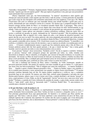 "mansidão e benignidade".89 Portanto, lingüisticamente falando, podemos parafrasear esta bem-aventurança
dizendo: "aqueles que têm um espírito gentil". Mas que espécie de gentileza é esta, para que seus possuidores
sejam declarados bem-aventurados?
      (Parece importante notar que, nas bem-aventuranças, "os mansos" encontram-se entre aqueles que
choram por causa do pecado e entre aqueles que têm fome e sede de justiça. A forma particular de mansidão
que Cristo exige de seus discípulos está certamente relacionada com esta seqüência. Creio que o Dr. Martin
Lloyd-Jones está certo ao enfatizar que essa mansidão denota uma atitude humilde e gentil para com os
outros, determinada por uma estimativa correta de si mesmo. Ele destaca que é comparativamente fácil ser
honesto consigo mesmo diante de Deus e se reconhecer pecador diante dele. E prossegue: "Mas como é
muito mais difícil permitir que as outras pessoas digam uma coisa dessas de mim! Instintivamente eu me
ofendo. Todos nós preferimos nos condena"r a nós mesmos do que permitir que outra pessoa nos condene." 90
      Por exemplo, vamos aplicar este princípio à prática eclesiástica cotidiana. Sinto-me muito feliz ao
recitar a confissão de pecados na igreja, chamando-me de "miserável pecador". Não há problema algum.
Nem me incomodo. Mas se alguém vier a mim, depois do culto, e me chamar de miserável pecador, vou
querer dar-lhe um soco no nariz! Em outras palavras, não estou preparado para permitir que outras pessoas
pensem ou falem de mim aquilo que acabei de reconhecer diante de Deus. É uma grande hipocrisia, e sempre
será, quando a mansidão estiver ausente. O Dr. Lloyd-Jones resume isso admiravelmente: "A mansidão é, em
essência, a verdadeira visão que temos de nós mesmos, e que se expressa na atitude e na conduta para com os
outros . . . O homem verdadeiramente manso é aquele que fica realmente pasmo ante o fato de Deus e os




                                                                                                                104
homens poderem pensar dele tão bem quanto pensam, e de que o tratem tão bem. 91 Isto o torna gentil,
humilde, sensível, paciente em todos os seus relacionamentos com os outros.
      Essas pessoas "mansas", Jesus acrescentou, "herdarão a terra". Era de se esperar o contrário. Achamos
que as pessoas "mansas" nada conseguem porque são ignoradas por todos, ou, então, tratadas com
descortesia ou desprezo. São os valentões, os arrogantes, que vencem na luta pela existência; os covardes são
derrotados. Até mesmo os filhos de Israel tiveram de lutar por sua herança, embora o Senhor seu Deus lhes
desse a terra prometida. Mas a condição pela qual tomamos posse de nossa herança espiritual em Cristo não
é a força, mas a mansidão, pois, conforme já vimos, tudo é nosso se somos de Cristo. 92
      Era esta a confiança dos homens de Deus, santos e humildes, no Velho Testamento, quando os
perversos pareciam triunfar. Isto jamais foi expresso com mais exatidão do que no Salmo 37, o qual parece
que Jesus citou nas bem-aventuranças: "Não te indignes por causa dos malfeitores ... os mansos herdarão a
terra . . . Aqueles a quem o Senhor abençoa possuirão a terra . . . Espera no Senhor, segue o seu caminho, e
ele te exaltará para possuíres a terra; presenciarás isso quando os ímpios forem exterminados."93 O mesmo
princípio continua operando hoje em dia. Os ímpios podem vangloriar-se e exibir-se, mas a verdadeira
possessão foge ao seu controle. Os mansos, por outro lado, embora sejam despojados e privados dos seus
direitos pelos homens, sabem o que é viver e reinar com Cristo, e podem desfrutar e até mesmo "possuir" a
terra, a qual pertence a Cristo. Então, no dia da "regeneração", haverá "um novo céu e uma nova terra" para
herdar.94 Portanto, o caminho de Cristo é diferente do caminho do mundo, e cada cristão, mesmo sendo como
Paulo e "nada tendo", pode dizer-se "possuindo tudo". 95 Conforme Rudolf Stier: "A auto-renúncia é o
caminho para o domínio do mundo."96

4. Os que têm fome e sede de justiça (v. 6)
     Já no cântico de Maria, o Magnificat, os espiritualmente humildes e famintos foram associados, e
ambos declarados bem-aventurados: pois Deus "encheu de bens os famintos e despediu vazios os ricos".97
Este princípio generalizado ficou aqui particularizado. Os famintos e os sedentos que Deus satisfaz são
aqueles que "têm fome e sede de justiça". Tal fome espiritual é uma característica do povo de Deus, cuja
ambição suprema não é material, mas espiritual. Os cristãos não são como os pagãos, que vivem absorvidos
pela busca dos bens materiais; eles se determinaram a "buscar primeiro" o reino de Deus e a sua justiça. 98
89
     Mt 11:29; 2Co 10:1; cf.Zc9:9.
90
     p. 65.
91
     pp.68,69.
92
     1CO 3:22.
93
     Sl 37:1,11, 22,34; cf. Is 57:13; 60:21.
94
     Mt 19:28, literalmente; 2 Pe 3:13; Ap 21:1.
95
     2 Co 6:10.
96
     p. 105.
97
     Lc 1:53.
98
     Mt 6:33.
 