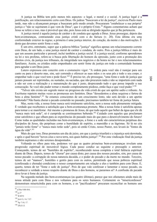 A justiça na Bíblia tem pelo menos três aspectos: o legal, o moral e o social. A justiça legal é a
justificação, um relacionamento certo com Deus. Os judeus "buscavam a lei da justiça", escreveu Paulo mais
tarde, mas não a alcançaram porque a buscaram pelo modo errado. Procuraram "estabelecer a sua própria"
justiça e "não se sujeitaram à que vem de Deus", que é o próprio Cristo. 99 Alguns comentaristas acham que
Jesus se refere a isso, mas é provável que não, pois Jesus está se dirigindo àqueles que já lhe pertencem.
      A justiça moral é aquela justiça de caráter e de conduta que agrada a Deus. Jesus prossegue, depois das
bem-aventuranças, contrastando essa justiça cristã com a do fariseu (v. 20). Esta última era uma
conformidade exterior às regras; a primeira é uma justiça interior, do coração, da mente e das motivações. É
desta que devemos sentir fome e sede.
      É um erro, entretanto, supor que a palavra bíblica "justiça" significa apenas um relacionamento correto
com Deus, de um lado, e uma justiça moral de caráter e conduta, do outro. Pois a justiça bíblica é mais do
que um assunto particular e pessoal; inclui também a justiça social. E a justiça social, conforme aprendemos
na lei e nos profetas, refere-se à busca pela libertação do homem da opressão, junto com a promoção dos
direitos civis, da justiça nos tribunais, da integridade nos negócios e da honra no lar e nos relacionamentos
familiares. Assim, os cristãos estão empenhados em sentir fome de justiça em toda a comunidade humana
para agradar a um Deus justo.
      Lutero expressou este conceito com o costumeiro vigor: "A ordem para você não é rastejar para um
canto ou para o deserto mas, sim, sair correndo e oferecer as suas mãos e os seus pés e todo o seu corpo, e
empenhar tudo o que você tem e pode fazer."62 É preciso ter, ele prossegue, "uma fome e sede de justiça que




                                                                                                                     104
jamais possam ser reprimidas, ou sustadas, ou saciadas, que não procurem nada e não se importem com nada
a não ser com a realização e a manutenção do que é justo, desprezando tudo o que possa impedir a sua
consecução. Se você não puder tornar o mundo completamente piedoso, então faça o que você puder." 100
      "Talvez não exista um segredo maior no progresso da vida cristã do que um apetite sadio e robusto. As
Escrituras repetem muitas vezes as promessas aos famintos. Deus "dessedentou a alma sequiosa e fartou de
bens a alma faminta".101 Se estamos conscientes de um crescimento lento, não será devido a um apetite
embotado? Não basta chorar o pecado cometido no passado; precisamos também ter fome de justiça futura.
      Mas, nesta vida, a nossa fome nunca será totalmente satisfeita, nem a nossa sede plenamente mitigada.
É verdade que recebemos a satisfação que a bem-aventurança promete. Mas a nossa fome é satisfeita apenas
para tornar a se manifestar. Até mesmo a promessa de Jesus, de que todo aquele que beber da água que ele dá
"nunca mais terá sede", só é cumprida se continuarmos bebendo.102 Cuidado com aqueles que proclamam
estar satisfeitos e que olham para as experiências do passado mais do que para o desenvolvimento do futuro!
Como todas as qualidades incluídas nas bem-aventuranças, a fome e a sede são características perpétuas dos
discípulos de Jesus, tão perpétuas como a humildade de espírito, a mansidão e as lágrimas. Só lá no céu
"jamais terão fome" e "nunca mais terão sede", pois só então Cristo, nosso Pastor, nos levará às "fontes da
água da vida".103
      Mais do que isso, Deus prometeu um dia de juízo, em que a justiça triunfará e a injustiça será derrotada,
e após o qual haverá "novos céus e nova terra, nos quais habita justiça". 104 Por esta vindicação final da justiça
também aspiramos e não seremos desapontados.
      Voltando os olhos para trás, podemos ver que as quatro primeiras bem-aventuranças revelam uma
progressão espiritual de inexorável lógica. Cada passo conduz ao seguinte e pressupõe o anterior.
Começando, temos de ser "humildes de espírito", reconhecendo nossa completa e total falência espiritual
diante de Deus. Depois, temos de "chorar" por causa disto, por causa dos nossos pecados, sim, por causa do
nosso pecado: a corrupção de nossa natureza decaída, e o poder do pecado e da morte no mundo. Terceiro,
temos de ser "mansos", humildes e gentis para com os outros, permitindo que nossa pobreza espiritual
(confessada e chorada) condicione o nosso comportamento em relação a eles e também para com Deus. E,
quarto, temos de ter "fome e sede de justiça". Pois de que vale confessar e lamentar o nosso pecado, ou
reconhecer a verdade a nosso respeito diante de Deus e dos homens, se pararmos aí? A confissão do pecado
deve levar à fome de justiça.
      Na segunda metade das bem-aventuranças (as quatro últimas), parece que nos afastamos ainda mais de
nossa atitude para com Deus e nos voltamos para os seres humanos. Certamente os "misericordiosos"
demonstram misericórdia para com os homens, e os "pacificadores" procuram reconciliar os homens uns
99
     cf. Rm 9:30-10:4.
100
      p.27
101
      Sl 107:9.
102
      Jo4:13, 14; 7:37.
103
      Ap 7:16, 17.
104
      2Pe3:13.
 