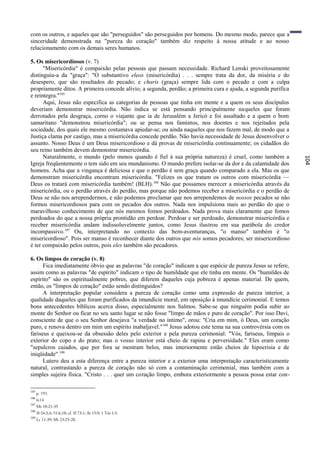 com os outros, e aqueles que são "perseguidos" são perseguidos por homens. Do mesmo modo, parece que a
sinceridade demonstrada na "pureza do coração" também diz respeito à nossa atitude e ao nosso
relacionamento com os demais seres humanos.

5. Os misericordiosos (v. 7)
      "Misericórdia" é compaixão pelas pessoas que passam necessidade. Richard Lenski proveitosamente
distinguiu-a da "graça": "O substantivo eleos (misericórdia) . . . sempre trata da dor, da miséria e do
desespero, que são resultados do pecado; e charis (graça) sempre lida com o pecado e com a culpa
propriamente ditos. A primeira concede alívio; a segunda, perdão; a primeira cura e ajuda, a segunda purifica
e reintegra."105
      Aqui, Jesus não especifica as categorias de pessoas que tinha em mente e a quem os seus discípulos
deveriam demonstrar misericórdia. Não indica se está pensando principalmente naqueles que foram
derrotados pela desgraça, corno o viajante que ia de Jerusalém a Jericó e foi assaltado e a quem o bom
samaritano "demonstrou misericórdia"; ou se pensa nos famintos, nos doentes e nos rejeitados pela
sociedade, dos quais ele mesmo costumava apiedar-se; ou ainda naqueles que nos fazem mal, de modo que a
Justiça clama por castigo, mas a misericórdia concede perdão. Não havia necessidade de Jesus desenvolver o
assunto. Nosso Deus é um Deus misericordioso e dá provas de misericórdia continuamente; os cidadãos do
seu reino também devem demonstrar misericórdia.
      Naturalmente, o mundo (pelo menos quando é fiel à sua própria natureza) é cruel, como também a




                                                                                                                104
Igreja freqüentemente o tem sido em seu mundanismo. O mundo prefere isolar-se da dor e da calamidade dos
homens. Acha que a vingança é deliciosa e que o perdão é sem graça quando comparado a ela. Mas os que
demonstram misericórdia encontram misericórdia. "Felizes os que tratam os outros com misericórdia —
Deus os tratará com misericórdia também! (BLH). 106 Não que possamos merecer a misericórdia através da
misericórdia, ou o perdão através do perdão, mas porque não podemos receber a misericórdia e o perdão de
Deus se não nos arrependermos, e não podemos proclamar que nos arrependemos de nossos pecados se não
formos misericordiosos para com os pecados dos outros. Nada nos impulsiona mais ao perdão do que o
maravilhoso conhecimento de que nós mesmos fomos perdoados. Nada prova mais claramente que fomos
perdoados do que a nossa própria prontidão em perdoar. Perdoar e ser perdoado, demonstrar misericórdia e
receber misericórdia andam indissoluvelmente juntos, como Jesus ilustrou em sua parábola do credor
incompassivo.107 Ou, interpretando no contexto das bem-aventuranças, "o manso" também é "o
misericordioso". Pois ser manso é reconhecer diante dos outros que nós somos pecadores; ser misericordioso
é ter compaixão pelos outros, pois eles também são pecadores.

6. Os limpos de coração (v. 8)
      Fica imediatamente óbvio que as palavras "de coração" indicam a que espécie de pureza Jesus se refere,
assim como as palavras "de espírito" indicam o tipo de humildade que ele tinha em mente. Os "humildes de
espírito" são os espiritualmente pobres, que diferem daqueles cuja pobreza é apenas material. De quem,
então, os "limpos de coração" estão sendo distinguidos?
      A interpretação popular considera a pureza de coração como uma expressão de pureza interior, a
qualidade daqueles que foram purificados da imundície moral, em oposição à imundície cerimonial. E temos
bons antecedentes bíblicos acerca disso, especialmente nos Salmos. Sabe-se que ninguém podia subir ao
monte do Senhor ou ficar no seu santo lugar se não fosse "limpo de mãos e puro de coração". Por isso Davi,
consciente de que o seu Senhor desejava "a verdade no íntimo", orou: "Cria em mim, ó Deus, um coração
puro, e renova dentro em mim um espírito inabaljavel." 108 Jesus adotou este tema na sua controvérsia com os
fariseus e queixou-se da obsessão deles pelo exterior e pela pureza cerimonial: "Vós, fariseus, limpais o
exterior do copo e do prato; mas o vosso interior está cheio de rapina e perversidade." Eles eram como
"sepulcros caiados, que por fora se mostram belos, mas interiormente estão cheios de hipocrisia e de
iniqüidade".109
      Lutero deu a esta diferença entre a pureza interior e a exterior uma interpretação caracteristicamente
natural, contrastando a pureza de coração não só com a contaminação cerimonial, mas também com a
simples sujeira física. "Cristo . . . quer um coração limpo, embora exteriormente a pessoa possa estar con-

105
      p. 191.
106
      6:14
107
      Mt 18:21-35
108
      Sl 24:3,4; 51:6,10; cf. Sl 73:1; At 15:9; 1 Tm 1:5.
109
      Lc 11:39; Mt 23:25-28.
 