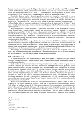 finada à cozinha encardida e cheia de fuligem, fazendo toda espécie de trabalho sujo." 110 E novamente:
"Embora um trabalhador comum, um sapateiro ou um ferreiro possa estar sujo e cheio de fuligem ou mesmo
cheirar mal porque está coberto de pó e piche, . . . e embora cheire mal externamente, no interior é puro
incenso diante de Deus" porque, em seu coração, medita na palavra do Senhor e lhe obedece. 111
      Esta ênfase dada ao interior e à moral, quando comparado com o exterior e cerimonial, ou com o
exterior e físico, certamente torna-se consistente com o todo do Sermão do Monte, que exige justiça de
coração em lugar de simples justiça proveniente de regras. Não obstante, no contexto das outras bem-
aventuranças, "pureza de coração" parece referir-se, num certo sentido, aos nossos relacionamentos . O
Professor Tasker define os limpos de coração como "os íntegros, livres da tirania e um 'eu' dividido". 112 Neste
caso, o coração limpo é o coração sincero que abre o caminho para o "olho bom" mencionado por Jesus no
capítulo seguinte.113
      Mais precisamente, a referência primária é à sinceridade. Já no Salmo 24, nos versículos que citamos, a
pessoa "limpa de mãos e pura de coração" é aquela "que não entrega a sua alma à falsidade (sc. um ídolo),
nem jura dolosamente" (v. 4). Isto é, em seu relacionamento com Deus e com o homem, está livre de
falsidade. Portanto, os limpos de coração são os inteiramente sinceros. Toda a sua vida, pública e particular,
é transparente diante de Deus e dos homens. O íntimo do seu coração, incluindo pensamentos e motivações,
é puro, sem mistura de nada que seja desonesto, dissimulado ou desprezível. A hipocrisia e a fraude lhes são
repugnantes, e não têm malícia.
      Contudo, como são poucos os que, dentre nós, vivem uma vida aberta! Somos tentados a usar uma




                                                                                                                   104
máscara diferente e a representar um papel diferente, de acordo com cada ocasião. Isto não ê realidade, mas
representação, que é a essência da hipocrisia. Algumas pessoas tecem à sua volta um tal emaranhado de
mentiras que já não conseguem mais dizer qual a parte real e qual a criada pela imaginação. Só Jesus Cristo,
entre os homens, foi absolutamente limpo de coração, foi inteiramente sem malícia.
      Só os limpos de coração verão a Deus (vêem-no agora com os olhos da fé e, no porvir, verão a sua
glória), pois só os totalmente sinceros podem suportar a deslumbrante visão, em cuja luz as trevas da mentira
têm de se desvanecer, e em cujas chamas todas as simulações são consumidas.

7. Os pacificadores (v. 9)
      A seqüência de idéias — de "limpos de coração" para "pacificadores" — é natural, pois uma das mais
freqüentes causas de conflito é a intriga, enquanto que a franqueza e a sinceridade são essenciais a todas as
reconciliações verdadeiras.
      Cada cristão, de acordo com esta bem-aventurança, tem de ser um pacificador, tanto na igreja como na
sociedade. É verdade que Jesus diria mais tarde que não viera "trazer paz, mas espa da", pois veio "causar
divisão entre o homem e seu pai; entre a filha e sua mãe e entre a nora e sua sogra", de modo que os ini migos
do homem seriam "os da sua própria casa". 114 E com isso ele queria dizer que o conflito seria o resultado
inevitável da sua vinda, até mesmo dentro da família, e que, para sermos dignos dele, teríamos de amá-lo
mais e colocá-lo em primeiro lugar, até mesmo acima de nossos entes mais próximos e mais queridos.115
Entretanto fica mais do que explícito, através dos ensinamentos de Jesus a seus apóstolos, que jamais
deveríamos nós mesmos procurar o conflito ou ser responsáveis por ele. Pelo contrário, somos chamados
para pacificar, devemos ativamente "buscar" a paz, "seguir a paz com todos" e, até onde depender de nós,
"ter paz com todos os homens".116
      Mas a pacificação é uma obra divina, pois paz significa reconciliação, e Deus é o autor da paz e da
reconciliação. Na verdade, exatamente o mesmo verbo que foi usado nesta bem-aventurança o apóstolo
Paulo aplicou ao que Deus fez através de Cristo. Através de Cristo, Deus se agradou em "reconciliar consigo
mesmo todas as cousas", "havendo feito a paz pelo sangue da sua cruz". E o propósito de Cristo foi "que dos
dois (sc. judeu e gentio) criasse em si mesmo novo homem, fazendo a paz".117 Portanto, quase não nos
surpreende que a bênção particularmente associada aos pacificadores é que eles "serão chamados filhos de
Deus", pois estão procurando fazer o que seu Pai fez, amando as pessoas com o amor dele, como Jesus logo

110
      p. 33.
111
      p. 50; cf. Sl 86:11, 12
112
      p.34.
113
      6:22.
114
      Mt 10:34-36.
115
      Mt 10:37.
116
      1 Co 7:15; Pe 3:11; Hb 12:14; Rm 12:18.
117
      Cl 1:20; Ef 2:15.
 