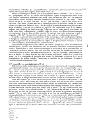 tornaria explícito.118 O diabo é que é agitador; Deus ama a reconciliação e, através dos seus filhos, tal como
fez antes através do seu Filho unigênito, está inclinado a fazer a paz.
      Isto nos faz lembrar que as palavras "paz" e "apaziguamento" não são sinônimas; e a paz de Deus não é
paz a qualquer preço. Ele fez a paz conosco a um preço imenso, o preço do sangue que era a vida do seu
Filho unigênito. Nós também, embora em escala menor, vamos descobrir que fazer a paz é um empreendi-
mento custoso. Dietrich Bonhoeffer tornou-nos familiarizados com o conceito de "graça barata"; 119 existe
também um tipo de "paz barata". Proclamar "paz, paz", onde não há paz, é obra do falso profeta, não da
testemunha cristã. Muitos exemplos poderiam ser dados de paz através do sofrimento. Quando nós mesmos
estamos envolvidos numa disputa, ou haverá a dor do pedido de desculpas à pessoa que prejudicamos, ou a
dor de repreender a pessoa que nos prejudicou. Às vezes, há a dor importuna de termos de nos recusar a
perdoar a parte culpada até que esta se arrependa. É claro que uma paz barata pode ser comprada por um
perdão barato. Mas a verdadeira paz e o verdadeiro perdão são tesouros caros. Deus só nos perdoa quando
nos arrependemos. Jesus nos disse para fazer o mesmo: "Se teu irmão pecar contra ti, repreende-o; se ele se
arrepender, perdoa-lhe."120 Como podemos perdoar uma injúria se ela não foi admitida nem lastimada?
      Ou, então, podemos não estar pessoalmente envolvidos numa disputa, porém lutando pela reconciliação
de duas pessoas ou dois grupos que estão separados, em divergência. Neste caso, será o sofrimento de ouvir,
de despir-se de preconceitos, de tentar entender com simpatia os dois pontos de vista oponentes, de arriscar-
se a ser mal interpretado, de receber ingratidão, ou de até fracassar.
      Outros exemplos de pacificação são o trabalho pela união e a evangelização, isto é, procurando de um




                                                                                                                 104
lado unir igrejas e, de outro, levar pecadores a Cristo. Nos dois casos, a verdadeira reconciliação pode ser
aviltada a um baixo preço. A visível união da igreja compete ao cristão buscar, mas só quando tal união não
é buscada às expensas da doutrina. Jesus orou pela união do seu povo. Ele também orou que fossem
guardados do mal e na verdade. Não temos nenhuma ordem de Cristo para buscarmos a união sem a pureza,
pureza de doutrina e de conduta. Havendo uma coisa tal como a "união barata", também há a "evangelização
barata", isto ê, a proclamação do evangelho sem o custo do discipulado, a exigência da fé sem o
arrependimento. São atalhos proibidos. Transformam o evangelista em um fraudulento. Degradam o
evangelho e prejudicam a causa de Cristo.

8. Os perseguidos por causa da justiça (vs. 10-12)
      Pode parecer estranho que Jesus passasse dos pacificadores para a perseguição, da obra de reconciliação
à experiência de hostilidade. Mas, por mais que nos esforcemos em fazer a paz com determinadas pessoas,
elas se recusam a viver em paz conosco. Nem todas as tentativas de reconciliação têm sucesso. Na ver dade,
alguns tomam a iniciativa de opor-se a nós e, particularmente, de nos injuriar e perseguir. Não por causa de
nossas fraquezas ou idiossincrasias, mas "por causa da justiça" (v. 10) e "por minha causa" (v. 11), isto é,
porque não gostam da justiça, da qual sentimos fome e sede (v. 6), e porque rejeitaram o Cristo que
procuramos seguir. A perseguição é simplesmente o conflito entre dois sistemas de valores irreconciliáveis.
      Como Jesus esperava que os seus discípulos reagissem diante da perseguição? O versículo 12 diz:
Regozijai-vos e exultai! Não devemos nos vingar como o incrédulo, nem ficar de mau humor como uma
criança, nem lamber nossas feridas em autopiedade como um cão, nem simplesmente sorrir e suportar tudo
como um estóico, e muito menos fazer de conta que gostamos disso como um masoquista. Então, como agir?
Devemos nos regozijar como um cristão, e até mesmo "pular de alegria" 121 Por quê? Em parte porque, Jesus
acrescentou, é grande o vosso galardão nos céus (y. 12a). Podemos perder tudo aqui na terra, mas her-
daremos tudo nos céus, não como uma recompensa meritória, mas porque "a promessa da recompensa é
gratuita".122 E, por outro lado, porque a perseguição é um sinal de genuinidade, um certificado da
autenticidade cristã, pois assim perseguiram aos profetas que viveram antes de vós (v. 12b). Se somos perse-
guidos hoje, pertencemos a uma nobre sucessão. Mas o motivo principal pelo qual deveríamos nos regozijar
é porque estamos sofrendo, disse ele, por minha causa (v.) 11), por causa de nossa lealdade para com ele e
para com os seus padrões de verdade e de justiça. Certamente os apóstolos aprenderam esta lição muito bem,
pois, tendo sido açoitados pelo Sinédrio, "eles se retiraram . . . regozijando-se por terem sido considerados
dignos de sofrer afrontas por esse Nome". 123 Eles sabiam, assim como nós devemos saber, que "ferimentos e

118
      5:44,45.
119
      pp. 9ss.
120
      Lc17:3.
121
      Lc6:23.
122
      Calvino, p. 267
123
      At5:41.
 