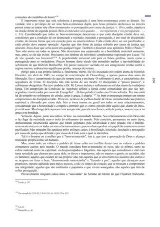 contusões são medalhas de honra"124
      É importante notar que esta referência à perseguição é uma bem-aventurança como as demais. Na
verdade, tem o privilégio de ser uma bem-aventurança dupla, pois Jesus primeiro declarou-a na terceira
pessoa como as outras sete (Bem-aventurados os perseguidos por causa da justiça, v. 10) e, então, repetiu-a
na oração direta da segunda pessoa (Bem-aventurados sois quando . . . vos injuriarem e vos perseguirem . . .,
v. 11). Considerando que todas as bem-aventuranças descrevem o que cada discípulo cristão deve ser,
concluímos que a condição de ser desprezado e rejeitado, injuriado e perseguido, é um sinal do discipulado
cristão, da mesma forma que um coração puro ou misericordioso. Cada cristão deve ser um pacificador, e
cada cristão deve esperar oposição. Aqueles que têm fome de justiça sofrerão por causa da justiça que
anseiam. Jesus disse que seria assim em qualquer lugar. Também o disseram seus apóstolos Pedro e Paulo. 125
Tem sido assim em todas as épocas. Não deveremos nos surpreender se a hostilidade anticristã aumentar,
mas, antes, se ela não existir. Precisamos nos lembrar do infortúnio complementar registrado por Lucas: "Ai
de vós, quando vos louvarem!"126 A popularidade universal está para os falsos profetas, assim como a
perseguição para os verdadeiros. Poucos homens deste século têm entendido melhor a inevitabilidade do
sofrimento do que Dietrich Bonhoeffer. Ele parece nunca ter vacilado em seu antagonismo cristão contra o
regime nazista, embora isto significasse prisão, ameaça de tortura,
      perigo para a sua própria família e, finalmente, morte. Ele foi executado por ordem direta de Heinrich
Himmler, em abril de 1945, no campo de concentração de Flossenburg, a apenas poucos dias antes da
libertação. Era o cumprimento do que ele sempre crera e ensinara: O sofrimento é, pois, a característica dos




                                                                                                                104
seguidores de Cristo. O discípulo não está acima do seu mestre. O discipulado é "passio passiva", é
sofrimento obrigatório. Por isso também o Dr. M. Lutero incluiu o sofrimento no rol dos sinais da verdadeira
Igreja. Um anteprojeto da Confissão de Augsburg definiu a Igreja como comunidade dos que são 'per -
seguidos e martirizados por causa do Evangelho' ... O discipulado é união com Cristo sofredor. Por isso nada
há de estranho no sofrimento do cristão, antes é graça, ê alegria." 127 As bem-aventuranças pintam um retrato
compreensivo do discípulo cristão. Primeiro, vemo-lo de joelhos diante de Deus, reconhecendo sua pobreza
espiritual e chorando por causa dela. Isto o torna manso ou gentil em todos os seus relacionamentos,
considerando que a honestidade o compele a permitir que os outros pensem dele aquilo que, diante de Deus,
já confessou. Mas longe dele aquiescer em seu pecado, pois ele tem fome e sede de justiça; anseia crescer na
graça e na bondade.
      Vemo-lo, depois, junto aos outros, lá fora, na comunidade humana. Seu relacionamento com Deus não
o faz fugir da sociedade nem o isola do sofrimento do mundo. Pelo contrário, permanece no meio deste,
demonstrando misericórdia àqueles que foram golpeados pela adversidade e pelo pecado. Ele é transpa-
rentemente sincero em todos os seus relacionamentos e procura desempenhar um papel tão construtivo como
pacificador. Mas ninguém lhe agradece pelos esforços; antes, é hostilizado, injuriado, insultado e perseguido
por causa da justiça que defende e por causa do Cristo com o qual se identifica.
      Tal é o homem ou a mulher que é "bem-aventurado", isto é, que tem a aprovação de Deus e alcança
realização própria como ser humano.
      Mas, nisso tudo, os valores e padrões de Jesus estão em conflito direto com os valores e padrões
comumente aceitos pelo mundo. O mundo considera bem-aventurados os ricos, não os pobres, tanto na
esfera material como na espiritual; os despreocupados e folgazões, não aqueles que consideram o mal com
tanta seriedade que choram por causa dele; os fortes e impetuosos, não os mansos e gentis; os saciados, não
os famintos; aqueles que cuidam de sua própria vida, não aqueles que se envolvem nos assuntos dos outros e
se ocupam em fazer o bem, "demonstrando misericórdia" e "fazendo a paz"; aqueles que alcançam seus
propósitos, mesmo apelando para meios escusos, e não os limpos de coração, que se recusam a comprometer
sua integridade; aqueles que são confiantes e populares e que vivem sossegados, não aqueles que têm de
sofrer perseguição.
      Provavelmente ninguém odiou mais a "suavidade" do Sermão do Monte do que Friedrich Nietzsche.

124
      Lenski, p. 197.



125
      Por exemplo Jo 15:18-25; 1 Pe4:13,14; At 14:22; 2 Tm 3:12.




126
      Lc6:26.
127
      Bonhoeffer, p. 46
 