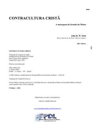 CONTRACULTURA CRISTÃ
                                                                          A mensagem do Sermão do Monte




                                                                                                  John R. W. Stott
                                                                            Reitor emérito de All Souls' Church, Londres


                                                                                                           ABU Editora




                                                                                                                           104
CONTRA CULTURA CRISTÃ

Traduzido do original em inglês
CHRISTIAN COUNTER-CULTURE
Inter-Varsity Press, Inglaterra
©John R.W. Stott, 1978

Direitos reservados pela

ABU Editora S/C
C. Postal 30505
01000 — S. Paulo — SP — Brasil.

A ABU Editora é a publicadora da Aliança Bíblica Universitária do Brasil —A.B.U.B.

Tradução de Yolanda M. Krievin

O texto bíblico utilizado neste livro é o da Edição Revista e Atualizada no Brasil, da Sociedade Bíblica do Brasil,
exceto quando outra versão é indicada.

lª Edição —1981




                                         Digitalizado, revisado e formatado por:

                                               Fabricio Valadão Batistoni



                                       www.portaldetonando.com.br/forumnovo/
 