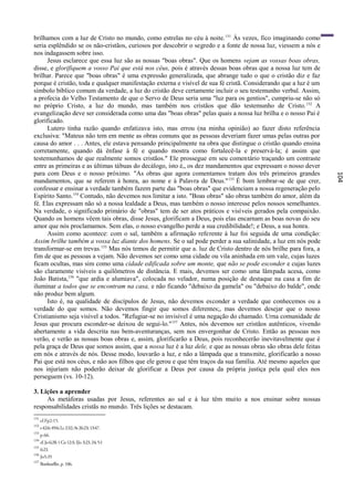 brilhamos com a luz de Cristo no mundo, como estrelas no céu à noite. 151 Às vezes, fico imaginando como
seria esplêndido se os não-cristãos, curiosos por descobrir o segredo e a fonte de nossa luz, viessem a nós e
nos indagassem sobre isso.
      Jesus esclarece que essa luz são as nossas "boas obras". Que os homens vejam as vossas boas obras,
disse, e glorifiquem a vosso Pai que está nos céus, pois é através dessas boas obras que a nossa luz tem de
brilhar. Parece que "boas obras" é uma expressão generalizada, que abrange tudo o que o cristão diz e faz
porque é cristão, toda e qualquer manifestação externa e visível de sua fé cristã. Considerando que a luz é um
símbolo bíblico comum da verdade, a luz do cristão deve certamente incluir o seu testemunho verbal. Assim,
a profecia do Velho Testamento de que o Servo de Deus seria uma "luz para os gentios", cumpriu-se não só
no próprio Cristo, a luz do mundo, mas também nos cristãos que dão testemunho de Cristo. 152 A
evangelização deve ser considerada como uma das "boas obras" pelas quais a nossa luz brilha e o nosso Pai é
glorificado.
      Lutero tinha razão quando enfatizava isto, mas errou (na minha opinião) ao fazer disto referência
exclusiva: "Mateus não tem em mente as obras comuns que as pessoas deveriam fazer umas pelas outras por
causa do amor . . . Antes, ele estava pensando principalmente na obra que distingue o cristão quando ensina
corretamente, quando dá ênfase à fé e quando mostra como fortalecê-la e preservá-la; é assim que
testemunhamos de que realmente somos cristãos." Ele prossegue em seu comentário traçando um contraste
entre as primeiras e as últimas tábuas do decálogo, isto é„ os dez mandamentos que expressam o nosso dever
para com Deus e o nosso próximo. "As obras que agora comentamos tratam dos três primeiros grandes




                                                                                                                 104
mandamentos, que se referem à honra, ao nome e à Palavra de Deus." 153 É bom lembrar-se de que crer,
confessar e ensinar a verdade também fazem parte das "boas obras" que evidenciam a nossa regeneração pelo
Espírito Santo.154 Contudo, não devemos nos limitar a isto. "Boas obras" são obras também do amor, além da
fé. Elas expressam não só a nossa lealdade a Deus, mas também o nosso interesse pelos nossos semelhantes.
Na verdade, o significado primário de "obras" tem de ser atos práticos e visíveis gerados pela compaixão.
Quando os homens vêem tais obras, disse Jesus, glorificam a Deus, pois elas encarnam as boas novas do seu
amor que nós proclamamos. Sem elas, o nosso evangelho perde a sua credibilidade!; e Deus, a sua honra.
      Assim como acontece: com o sal, também a afirmação referente à luz foi seguida de uma condição:
Assim brilhe também a vossa luz diante dos homens. Se o sal pode perder a sua salinidade, a luz em nós pode
transformar-se em trevas.155 Mas nós temos de permitir que a. luz de Cristo dentro de nós brilhe para fora, a
fim de que as pessoas a vejam. Não devemos ser como uma cidade ou vila aninhada em um vale, cujas luzes
ficam ocultas, mas sim como uma cidade edificada sobre um monte, que não se pode esconder e cujas luzes
são claramente visíveis a quilômetros de distância. E mais, devemos ser como uma lâmpada acesa, como
João Batista,156 "que ardia e alumiava", colocada no velador, numa posição de destaque na casa a fim de
iluminar a todos que se encontram na casa, e não ficando "debaixo da gamela" ou "debaixo do balde", onde
não produz bem algum.
      Isto é, na qualidade de discípulos de Jesus, não devemos esconder a verdade que conhecemos ou a
verdade do que somos. Não devemos fingir que somos diferentes;, mas devemos desejar que o nosso
Cristianismo seja visível a todos. "Refugiar-se no invisível é uma negação do chamado. Urna comunidade de
Jesus que procura esconder-se deixou de segui-lo." 157 Antes, nós devemos ser cristãos autênticos, vivendo
abertamente a vida descrita nas bem-aventuranças, sem nos envergonhar de Cristo. Então as pessoas nos
verão, e verão as nossas boas obras e, assim, glorificarão a Deus, pois reconhecerão inevitavelmente que é
pela graça de Deus que somos assim, que a nossa luz é a luz dele, e que as nossas obras são obras dele feitas
em nós e através de nós. Desse modo, louvarão a luz, e não a lâmpada que a transmite, glorificarão a nosso
Pai que está nos céus, e não aos filhos que ele gerou e que têm traços da sua família. Até mesmo aqueles que
nos injuriam não poderão deixar de glorificar a Deus por causa da própria justiça pela qual eles nos
perseguem (vs. 10-12).

3. Lições a aprender
     As metáforas usadas por Jesus, referentes ao sal e à luz têm muito a nos ensinar sobre nossas
responsabilidades cristãs no mundo. Três lições se destacam.
151
      cf.Fp2:15.
152
      s 42:6; 49:6; Lc 2:32; At 26:23; 13:47.
153
      p.66.
154
      cf. Jo 6:28; 1 Co 12:3; IJo 3:23, 24; 5:1
155
      6:23.
156
      Jo5:35
157
      Bonhoeffer, p. 106.
 