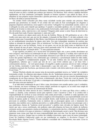 final do primeiro capítulo da sua carta aos Romanos, falando do que acontece quando a sociedade abafa (por
causa do amor ao mal) a verdade que conhece por natureza. Ela deteriora. Seus valores e padrões declinam
rapidamente, até ficar totalmente corrompida. Quando os homens rejeitam o que sabem de Deus, ele os
abandona às suas próprias noções distorcidas e paixões perversas, até que a sociedade cheire mal às narinas
de Deus e de todas as pessoas honestas.
      Os cristãos foram colocados por Deus numa sociedade secular para retardar este processo. Deus
pretende que penetremos no mundo. O sal cristão não tem nada de ficar aconchegado em elegantes e
pequenas dispensas eclesiásticas; nosso papel é o de sermos "esfregados" na comunidade secular, como o sal
é esfregado na carne, para impedir que apodreça. E quando a sociedade apodrece, nós, os cristãos, temos a
tendência de levantar as mãos para o céu, piedosamente horrorizados, reprovando o mundo não-cristão; mas
não deveríamos, antes, reprovar-nos a nós mesmos? Ninguém pode acusar a carne fresca de dete riorar-se.
Ela não pode fazer nada. O ponto importante é: onde está o sal?
      Jesus ensinava em algum ponto perto do mar da Galiléia. Menos de 160 quilômetros ao sul, o Rio
Jordão corre para outro mar, que, por ser tão salgado, é chamado de Mar Morto. E, do lado ocidental, vivia
naquele tempo uma Comunidade do Mar Morto, cuja biblioteca de pergaminhos causou verdadeira sensação
ao ser acidentalmente descoberta há alguns anos atrás. Era uma comunidade monástica de essênios que
tinham se afastado do mundo iníquo. Eles se intitulavam "os filhos da luz", mas não tomavam providência
alguma para que a sua luz brilhasse. Assim, no seu gueto, seu sal era tão inútil como os depósitos de sal
sobre as praias do mar ali perto. Será que Jesus estava pensando neles? W. D. Davies pensa que Jesus deu




                                                                                                                  104
"uma olha-dela de lado" na direção deles. 160 É uma conjectura atraente.
      O que significa, na prática, ser o sal da terra? Em primeiro lugar, nós, o povo cristão, deveríamos ser
mais corajosos, mais francos na condenação do mal. A condenação é negativa, é ver dade, mas a ação do sal é
negativa. Às vezes, os padrões de uma comunidade afrouxam-se por falta de um explícito protesto cristão.
Lutero deu grande importância a isto, enfatizando que a denúncia e a proclamação andam de mãos dadas,
quando o evangelho é verdadeiramente pregado: "O sal arde. Embora eles nos critiquem como sendo
desagradáveis, sabemos que é assim que tem de ser e que Cristo ordenou que o sal fosse forte e
continuamente cáustico ... Se você quiser pregar o Evangelho e ajudar as pessoas, terá de ser rude e esfregar
sal nas feridas, mostrando o outro lado e denunciando o que não está certo . . . O verdadeiro sal é a
verdadeira exposição das Escrituras, que denuncia todo o mundo e não deixa nada de pé a não ser a sim ples
fé em Cristo. "161
      Helmut Thielicke aborda este mesmo tema da necessária qualidade incisiva ou "ardida" do verdadeiro
testemunho cristão. Ao olharmos para alguns cristãos, diz ele, "poderíamos pensar que a sua ambição é ser a
cumbuca de mel do mundo. Eles adoçam e açucaram a amargura da vida com um conceito demasiadamente
complacente de um Deus amoroso. Mas Jesus, evidentemente, não disse: 'Vocês são o mel do mundo.' Ele
disse: 'Vocês são o sal da terra.' O sal arde, e a mensagem não adulterada do juízo e da graça de Deus sempre
tem sido uma coisa que machuca". 162
      E ao lado desta condenação do que é falso e mau, deveríamos com ousadia apoiar o que é verdadeiro,
bom e decente, em nossa vizinhança, em nosso colégio, profissão ou negócio, ou na esfera mais ampla da
vida nacional, incluindo os meios de comunicação de massa.
      O sal cristão faz efeito através de atos e também de palavras. Já vimos que Deus criou a ambos, o
Estado e a família, como estruturas sociais para reprimir o mal e incentivar o bem. E os cristãos têm a
responsabilidade de verificar se essas estruturas estão sendo preservadas, e também se estão operando com
justiça. Com demasiada freqüência, os cristãos evangélicos têm interpretado a sua responsabilidade social em
termos de apenas ajudar às vítimas de uma sociedade doente, nada fazendo para mudar as estruturas que
provocam os acidentes. Exatamente como os médicos não se preocupam apenas com o tratamento dos
pacientes, mas também com a medicina preventiva e a saúde pública, nós deveríamos nos preocupar com o
que poderíamos chamar de "medicina social preventiva" e padrões mais elevados de higiene moral. Por
menor que seja a nossa contribuição, não podemos optar pela dispensa da busca da criação de melhores
estruturas sociais, que garantam a justiça na legislação e o cumprimento das leis, a liberdade e a dignidade do
indivíduo, os direitos civis para as minorias e a abolição da discriminação social e racial. Não devemos nem
desprezar essas coisas nem fugir de nossa responsabilidade para com elas. Isso faz parte do propósito de
Deus para o seu povo. Sempre que os cristãos são cidadãos conscientes, agem como sal numa comunidade.
Como Sir Frederick Catherwood expôs em sua contribuição ao simpósio Is Revolution Change? (A
Revolução Muda Alguma Coisa?): "Tentar melhorar a sociedade não é mundanismo, mas amor. Lavar as
160
      p.250.
161
      pp. 55,56,59.
162
      p.28.
 