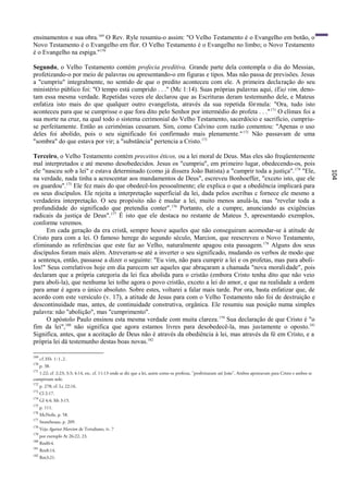 ensinamentos e sua obra.169 O Rev. Ryle resumiu-o assim: "O Velho Testamento é o Evangelho em botão, o
Novo Testamento é o Evangelho em flor. O Velho Testamento é o Evangelho no limbo; o Novo Testamento
é o Evangelho na espiga."170

Segundo, o Velho Testamento contém profecia preditiva. Grande parte dela contempla o dia do Messias,
profetizando-o por meio de palavras ou apresentando-o em figuras e tipos. Mas não passa de previsões. Jesus
a "cumpriu" integralmente, no sentido de que o predito aconteceu com ele. A primeira decla ração do seu
ministério público foi: "O tempo está cumprido . . ." (Mc 1:14). Suas próprias palavras aqui, (Eu) vim, deno-
tam essa mesma verdade. Repetidas vezes ele declarou que as Escrituras deram testemunho dele, e Mateus
enfatiza isto mais do que qualquer outro evangelista, através da sua repetida fórmula: "Ora, tudo isto
aconteceu para que se cumprisse o que fora dito pelo Senhor por intermédio do profeta . . ." 171 O clímax foi a
sua morte na cruz, na qual todo o sistema cerimonial do Velho Testamento, sacerdócio e sacrifício, cumpriu-
se perfeitamente. Então as cerimônias cessaram. Sim, como Calvino com razão comentou: "Apenas o uso
deles foi abolido, pois o seu significado foi confirmado mais plenamente." 172 Não passavam de uma
"sombra" do que estava por vir; a "substância" pertencia a Cristo.173

Terceiro, o Velho Testamento contém preceitos éticos, ou a lei moral de Deus. Mas eles são freqüentemente
mal interpretados e até mesmo desobedecidos. Jesus os "cumpriu", em primeiro lugar, obedecendo-os, pois
ele "nasceu sob a lei" e estava determinado (como já dissera João Batista) a "cumprir toda a justiça". 174 "Ele,




                                                                                                                                                              104
na verdade, nada tinha a acrescentar aos mandamentos de Deus", escreveu Bonhoeffer, "exceto isto, que ele
os guardou".175 Ele fez mais do que obedecê-los pessoalmente; ele explica o que a obediência implicará para
os seus discípulos. Ele rejeita a interpretação superficial da lei, dada pelos escribas c fornece ele mesmo a
verdadeira interpretação. O seu propósito não é mudar a lei, muito menos anulá-la, mas "revelar toda a
profundidade do significado que pretendia conter". 176 Portanto, ele a cumpre, anunciando as exigências
radicais da justiça de Deus".177 É isto que ele destaca no restante de Mateus 5, apresentando exemplos,
conforme veremos.
     Em cada geração da era cristã, sempre houve aqueles que não conseguiram acomodar-se à atitude de
Cristo para com a lei. O famoso herege do segundo século, Marcion, que reescreveu o Novo Testamento,
eliminando as referências que este faz ao Velho, naturalmente apagou esta passagem. 178 Alguns dos seus
discípulos foram mais além. Atreveram-se até a inverter o seu significado, mudando os verbos de modo que
a sentença, então, passasse a dizer o seguinte: "Eu vim, não para cumprir a lei e os profetas, mas para aboli-
los!" Seus correlativos hoje em dia parecem ser aqueles que abraçaram a chamada "nova moralidade", pois
declaram que a própria categoria da lei fica abolida para o cristão (embora Cristo tenha dito que não veio
para aboli-la), que nenhuma lei tolhe agora o povo cristão, exceto a lei do amor, e que na realidade a ordem
para amar é agora o único absoluto. Sobre estes, voltarei a falar mais tarde. Por ora, basta enfatizar que, de
acordo com este versículo (v. 17), a atitude de Jesus para com o Velho Testamento não foi de destruição e
descontinuidade mas, antes, de continuidade construtiva, orgânica. Ele resumiu sua posição numa simples
palavra: não "abolição", mas "cumprimento".
     O apóstolo Paulo ensinou esta mesma verdade com muita clareza. 179 Sua declaração de que Cristo é "o
fim da lei",180 não significa que agora estamos livres para desobedecê-la, mas justamente o oposto.181
Significa, antes, que a aceitação de Deus não é através da obediência à lei, mas através da fé em Cristo, e a
própria lei dá testemunho destas boas novas.182

169
      cf.Hb 1:1,2.
170
      p. 38.
171
   1:22; cf. 2:23; 3:3; 4:14, etc. cf. 11:13 onde se diz que a lei, assim como os profetas, "profetizaram até João". Ambos apontavam para Cristo e ambos se
cumpriram nele.
172
      p. 278; cf. Lc 22:16.
173
      Cl 2:17.
174
      Gl 4:4; Mt 3:15.
175
      p. 111.
176
      McNeile, p. 58.
177
      Stonehouse, p. 209.
178
      Veja Against Marcion de Tertuliano, iv. 7
179
      por exemplo At 26:22, 23.
180
      Rml0:4.
181
      Rm8:14.
182
      Rm3:21.
 