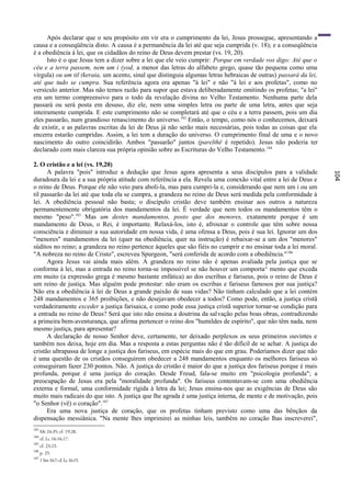 Após declarar que o seu propósito em vir era o cumprimento da lei, Jesus prossegue, apresentando a
causa e a conseqüência disto. A causa é a permanência da lei até que seja cumprida (v. 18); e a conseqüência
é a obediência à lei, que os cidadãos do reino de Deus devem prestar (vs. 19, 20).
      Isto é o que Jesus tem a dizer sobre a lei que ele veio cumprir: Porque em verdade vos digo: Até que o
céu e a terra passem, nem um i (yod, a menor das letras do alfabeto grego, quase tão pequena como uma
vírgula) ou um til (keraia, um acento, sinal que distinguia algumas letras hebraicas de outras) passará da lei,
até que tudo se cumpra. Sua referência agora era apenas "à lei" e não "à lei e aos profetas", como no
versículo anterior. Mas não temos razão para supor que estava deliberadamente omitindo os profetas; "a lei"
era um termo compreensivo para o todo da revelação divina no Velho Testamento. Nenhuma parte dela
passará ou será posta em desuso, diz ele, nem uma simples letra ou parte de uma letra, antes que seja
inteiramente cumprida. E este cumprimento não se completará até que o céu e a terra passem, pois um dia
eles passarão, num grandioso renascimento do universo.183 Então, o tempo, como nós o conhecemos, deixará
de existir, e as palavras escritas da lei de Deus já não serão mais necessárias, pois todas as coisas que ela
encerra estarão cumpridas. Assim, a lei tem a duração do universo. O cumprimento final de uma e o novo
nascimento do outro coincidirão. Ambos "passarão" juntos (parelthê é repetido). Jesus não poderia ter
declarado com mais clareza sua própria opinião sobre as Escrituras do Velho Testamento. 184

2. O cristão e a lei (vs. 19,20)
      A palavra "pois" introduz a dedução que Jesus agora apresenta a seus discípulos para a validade




                                                                                                                  104
duradoura da lei e a sua própria atitude com referência a ela. Revela uma conexão vital entre a lei de Deus e
o reino de Deus. Porque ele não veio para aboli-la, mas para cumpri-la e, considerando que nem um i ou um
til passarão da lei até que toda ela se cumpra, a grandeza no reino de Deus será medida pela conformidade à
lei. A obediência pessoal não basta; o discípulo cristão deve também ensinar aos outros a natureza
permanentemente obrigatória dos mandamentos da lei. É verdade que nem todos os mandamentos têm o
mesmo "peso".185 Mas um destes mandamentos, posto que dos menores, exatamente porque é um
mandamento de Deus, o Rei, é importante. Relaxá-los, isto é, afrouxar o controle que têm sobre nossa
consciência e diminuir a sua autoridade em nossa vida, é uma ofensa a Deus, pois é sua lei. Ignorar um dos
"menores" mandamentos da lei (quer na obediência, quer na instrução) é rebaixar-se a um dos "menores"
súditos no reino; a grandeza no reino pertence àqueles que são fiéis no cumprir e no ensinar toda a lei moral.
"A nobreza no reino de Cristo", escreveu Spurgeon, "será conferida de acordo com a obediência." 186
      Agora Jesus vai ainda mais além. A grandeza no reino não é apenas avaliada pela justiça que se
conforma à lei, mas a entrada no reino torna-se impossível se não houver um comporta^ mento que exceda
em muito (a expressão grega é mesmo bastante enfática) ao dos escribas e fariseus, pois o reino de Deus é
um reino de justiça. Mas alguém pode protestar: não eram os escribas e fariseus famosos por sua justiça?
Não era a obediência à lei de Deus a grande paixão de suas vidas? Não tinham calculado que a lei contém
248 mandamentos e 365 proibições, e não desejavam obedecer a todos? Como pode, então, a justiça cristã
verdadeiramente exceder a justiça farisaica, e como pode essa justiça cristã superior tornar-se condição para
a entrada no reino de Deus? Será que isto não ensina a doutrina da salvação pelas boas obras, contradizendo
a primeira bem-aventurança, que afirma pertencer o reino dos "humildes de espírito", que não têm nada, nem
mesmo justiça, para apresentar?
      A declaração de nosso Senhor deve, certamente, ter deixado perplexos os seus primeiros ouvintes e
também nos deixa, hoje em dia. Mas a resposta a estas perguntas não é tão difícil de se achar. A justiça do
cristão ultrapassa de longe a justiça dos fariseus, em espécie mais do que em grau. Poderíamos dizer que não
é uma questão de os cristãos conseguirem obedecer a 248 mandamentos enquanto os melhores fariseus só
conseguiram fazer 230 pontos. Não. A justiça do cristão é maior do que a justiça dos fariseus porque é mais
profunda, porque é uma justiça do coração. Desde Freud, fala-se muito em "psicologia profunda"; a
preocupação de Jesus era pela "moralidade profunda". Os fariseus contentavam-se com uma obediência
externa e formal, uma conformidade rígida à letra da lei; Jesus ensina-nos que as exigências de Deus são
muito mais radicais do que isto. A justiça que lhe agrada é uma justiça interna, de mente e de motivação, pois
"o Senhor (vê) o coração".187
      Era uma nova justiça de coração, que os profetas tinham previsto como uma das bênçãos da
dispensação messiânica. "Na mente lhes imprimirei as minhas leis, também no coração lhas inscreverei",
183
      Mt 24:35; cf. 19:28.
184
      cf. Lc 16:16,17.
185
      cf. 23:23.
186
      p. 25.
187
      1 Sm 16:7; cf. Lc 16:15.
 