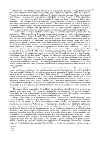 O Professor David Daube confirma isto com o seu conhecimento profundo da língua hebraica usada
pelos rabinos. O verbo "ouvir" está associado, diz ele, com "o significado superficial, literal, das Escrituras".
Portanto, nas duas partes da fórmula introdutória, "a primeira apresenta uma regra bíblica rigorosa mente
interpretada, e a segunda, uma exigência mais ampla feita por Jesus". E, de novo, "estas declarações:
'Ouvistes . . . eu, porém, vos digo', têm a intenção de provar que Jesus é o defensor da lei, não o
destruidor . . . é a revelação de um significado mais completo para uma nova época. A segunda parte tem
antes a intenção de revelar do que de revogar a primeira". 191 Poder-se-ia dizer que, em relação às distorções
dos escribas, o termo "antítese" descreve corretamente o ensinamento de Jesus, enquanto que, em relação à
lei propriamente dita, "exegese" seria a palavra mais exata. Sua disputa não era a respeito da lei, pois os
líderes judeus e ele próprio aceitavam a autoridade divina daquela, mas sobre a sua correta interpretação.
      Terceiro, temos o contexto imediato. Já vimos que, nos versículos precedentes e introdutórios das
antíteses (vs. 17-20), Jesus afirmou, de maneira bastante inequívoca, qual era a sua própria atitude para com
a lei e qual deveria ser a dos seus discípulos. No seu caso, era "cumprimento" e, no caso deles, "obediência".
Nem um til ou um i passaria; tudo tinha de se cumprir. Nenhum dos menores mandamentos podia ser
ignorado; todos tinham de ser obedecidos. Será que poderíamos, com seriedade, supor que Jesus se
contradissesse? Que ele praticasse o que tinha acabado de declarar categoricamente que não viera fazer, e
que eles não deveriam fazer? Pois este é o dilema: se nas antíteses Jesus contradizia Moisés, estava com isso
contradizendo-se a si mesmo. "Comentaristas esgotaram sua inventividade", escreve W. C. Allen, "na
tentativa de explicar esta passagem ao seu gosto".192 Ele prossegue, exercitando a sua própria engenhosidade




                                                                                                                    104
na suposição de que os versículos 18 e 19 "não pertenciam originalmente ao sermão, mas que foram ali colo -
cados pelo editor". Ele raciocina que, sob o seu ponto de vista, "a atitude para com a lei aqui descrita é
inconsistente com o teor geral do sermão". Mas este é um julgamento inteiramente subjetivo e, além de tudo,
não resolve o dilema. Tudo o que consegue fazer é remover a suposta discrepância dos ensina mentos de
Jesus, atribuindo-a ao primeiro evangelista ou, através dele, a alguma primitiva comunidade cristã. O melhor
é aceitar as declarações dos versículos 17 a 20 como genuínas e demonstrar que são coerentes, não só com o
Sermão como um todo, mas com o restante dos ensinamentos de Jesus que foram registrados. Isto nos traz ao
último argumento.
      Quarto, temos a conhecida atitude de Cristo para com o Velho Testamento. No capítulo anterior,
Mateus apresentou a narrativa de suas tentações durante quarenta extenuantes dias no deserto da Judéia.
Cada sutil tentação do diabo foi enfrentada com uma citação apropriada do Velho Testamento. Jesus não
precisou discutir ou argumentar com o diabo. Cada questão foi resolvida cabalmente com uma simples
menção do que estava escrito (gegraptai). E esta reverente submissão da Palavra encarnada à palavra escrita
continuou através de sua vida, não só no seu comportamento pessoal mas também em sua missão. Ele estava
resolvido a cumprir o que estava escrito a respeito dele, e não podia ser removido do caminho que as
Escrituras tinham traçado para ele. Por isso, suas declarações em Mateus 5:17, dizendo que não viera abolir
mas cumprir a lei e os profetas, são totalmente coerentes com a sua atitude para com as Escrituras em
qualquer outra passagem.
      Dos quatro fatores apresentados, fica evidente que as antíteses não colocam Cristo e Moisés em
oposição um ao outro, nem o Velho Testamento oposto ao Novo, ou o Evangelho à lei; mas que a verdadeira
interpretação que Cristo apresentou da lei é que se opõe às falsas interpretações dos escribas, e, conseqüente -
mente, a justiça cristã é que se opõe à dos fariseus, como o versículo 19 preconiza.
      O que, então, os escribas e fariseus estavam fazendo? Quais eram os "métodos tortuosos", como
Calvino os chamou,193 através dos quais rebaixavam a lei? De um modo geral, estavam tentando diminuir o
desafio da lei, ou "relaxar" (v. 19) os mandamentos de Deus, tornando suas exigências morais mais
manejáveis e menos rigorosas. Achavam que o Tora era um jogo e um fardo (na verdade, eles o chamavam
assim), e desejavam tornar o jugo mais leve e o fardo menos pesado. O modo como eles o faziam variava de
acordo com a forma de cada lei, especialmente se era um mandamento (preceito ou proibição) ou uma
permissão. Quatro das seis antíteses encaixam-se na categoria de "mandamentos", sendo as três primeiras
negativas (proibindo o homicídio, o adultério e o falso juramento) e a última, positiva (prescrevendo o amor
ao próximo). Estas quatro são ordens explícitas de Deus para fazer ou deixar de fazer alguma coisa. As duas
antíteses restantes (a quarta e a quinta) descrevem-se melhor como "permissões". Não pertencem à mesma
categoria de ordem moral das outras quatro. Ambas não têm as palavras imperativas. A quarta antítese é
relativa ao divórcio, que jamais foi ordenado, mas sim permitido em determinadas circunstâncias e sob certas
condições. A quinta refere-se à vingança ("Olho por olho . . ."), que era permitida nos tribunais e que se
191
      p. 55-60.
192
      p.45.
193
      p. 282.
 
