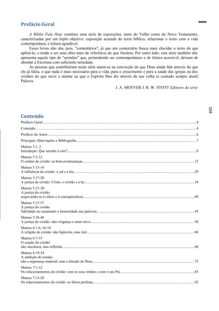 Prefácio Geral
      A Bíblia Fala Hoje constitui uma série de exposições, tanto do Velho como do Novo Testamento,
caracterizadas por um triplo objetivo: exposição acurada do texto bíblico, relacionar o texto com a vida
contemporânea, e leitura agradável.
      Esses livros não são, pois, "comentários", já que um comentário busca mais elucidar o texto do que
aplicá-lo, e tende a ser uma obra mais de referência do que literária. Por outro lado, esta série também não
apresenta aquele tipo de "sermões" que, pretendendo ser contemporâneos e de leitura acessível, deixam de
abordar a Escritura com suficiente seriedade.
      As pessoas que contribuíram nesta série unem-se na convicção de que Deus ainda fala através do que
ele já falou, e que nada é mais necessário para a vida, para o crescimento e para a saúde das igrejas ou dos
cristãos do que ouvir e atentar ao que o Espírito lhes diz através da sua velha (e contudo sempre atual)
Palavra.
                                                                                                  J. A. MOTYER J. R. W. STOTT Editores da série




                                                                                                                                                                                           104
Conteúdo
Prefácio Geral.......................................................................................................................................................................4
Conteúdo...............................................................................................................................................................................4
Prefácio do Autor..................................................................................................................................................................6
Principais Abreviações e Bibliografia..................................................................................................................................7
Mateus 5:1, 2
Introdução: Que sermão é este?............................................................................................................................................8
Mateus 5:3-12
O caráter do cristão: as bem-aventuranças.........................................................................................................................15
Mateus 5:13-16
Á influência do cristão: o sal e a luz...................................................................................................................................29
Mateus 5:17-20
A justiça do cristão: Cristo, o cristão e a lei.......................................................................................................................34
Mateus 5:21-30
A justiça do cristão:
esquivando-se à cólera e à concupiscência.........................................................................................................................40
Mateus 5:31-37
A justiça do cristão:
fidelidade no casamento e honestidade nas palavras..........................................................................................................45
Mateus 5:38-48
A justiça do cristão: não-vingança e amor ativo.................................................................................................................50
Mateus 6:1-6, 16-18
A religião do cristão: não hipócrita, mas real.....................................................................................................................60
Mateus 6:7-15
O oração do cristão:
não mecânica, mas refletida................................................................................................................................................68
Mateus 6:19-34
A ambição do cristão:
não a segurança material, mas a direção de Deus...............................................................................................................73
Mateus 7:1-12
Os relacionamentos do cristão: com os seus irmãos e com o seu Pai.................................................................................83
Mateus 7:13-20
Os relacionamentos do cristão: os falsos profetas..............................................................................................................92
 