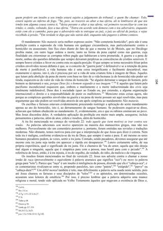 quem proferir um insulto a seu irmão estará sujeito a julgamento do tribunal; e quem lhe chamar: Tolo,
estará sujeito ao inferno de fogo. 23Se, pois, ao trazeres ao altar a tua oferta, ali te lembrares de que teu
irmão tem alguma cousa contra ti, 24deixa perante o altar a tua oferta, vai primeiro reconciliar-te com teu
irmão; e, então, voltando, faze a tua oferta. 25Entra em acordo sem demora com o teu adversário, enquanto
estás com ele a caminho, para que o adversário não te entregue ao juiz, o juiz ao oficial de justiça, e sejas
recolhido à prisão. 26Em verdade te digo que não sairás dali, enquanto não pagares o último centavo.

      O mandamento Não matarás seria melhor expresso assim: "Não cometerás homicídio", pois não é uma
proibição contra a supressão da vida humana em qualquer circunstância, mas particularmente contra o
homicídio ou assassinato. Isto fica claro diante do fato de que a mesma lei de Moisés, que no Decálogo
proibia matar, em outro lugar ordena a morte, tanto na forma da pena capital como nas guerras, cuja
finalidade era exterminar as corruptas tribos pagãs que habitavam a terra prometida. A guerra e a pena de
morte, ambas são questões debatidas que sempre deixaram perplexas as consciências de cristãos sensíveis. E
sempre houve cristãos a favor ou contra esta ou aquela posição. O que sempre se torna necessário frisar pelos
cristãos envolvidos nesses debates é que, se o conceito de "guerra justa" é defensável e se a retenção da pena
de morte é justificável, a vida humana não é uma coisa insignificante e facilmente descartável, mas
exatamente o oposto, isto é, ela é preciosa por ser a vida de uma criatura feita à imagem de Deus. Aqueles
que lutam pela abolição da pena de morte com base no fato de a vida humana (a do homicida) não poder ser
tirada, esquecem-se do valor da vida da vítima do homicida: "Se alguém derramar o sangue do homem, pelo




                                                                                                                 104
homem se derramará o seu; porque Deus fez o homem segundo a sua imagem ". 196 E aqueles que lutam pelo
pacifismo incondicional esquecem que, embora o mutilamento e a morte indiscriminada dos civis seja
totalmente indefensável, Deus deu à sociedade (quer ao Estado ou, por extensão, a alguma organização
internacional) o direito e a responsabilidade de punir os malfeitores. 197 Menciono estas coisas agora, não
porque as complexas questões envolvidas na guerra e na pena de morte possam ser aqui resolvidas, mas para
argumentar que não podem ser resolvidas através de um apelo simplista ao mandamento Não matarás.
      Os escribas e fariseus estavam evidentemente procurando restringir a aplicação do sexto mandamento
apenas ao ato do homicídio, isto é, ao derramamento de sangue humano. Se pudessem esquivar-se disso,
achavam que tinham obedecido ao mandamento. E, evidentemente, era o que os rabinos ensinavam ao povo.
Mas Jesus discordou deles. A verdadeira aplicação da proibição era muito mais ampla, assegurou; incluía
pensamentos e palavras, além de atos; cólera e insultos, além do homicídio.
      A ira foi mencionada no começo do versículo 22: todo aquele que (sem motivo) se irar contra seu
irmão. As palavras adicionais sem motivo aparecem na maioria dos manuscritos gregos, mas não nos
melhores. Provavelmente são um comentário posterior e, portanto, foram omitidas nas revisões e traduções
modernas. Não obstante, temos motivos para crer que a interpretação do que Jesus quis dizer é correta. Nem
toda ira é maligna, conforme evidencia-se da ira de Deus, que sempre é santa e pura. E até mesmo os seres
humanos pecadores podem, às vezes, sentir a ira justa. Contudo, sendo pecadores, devemos assegurar que até
mesmo esta ira justa seja tardia em aparecer e rápida em desaparecer. 198 Lutero certamente sabia, de sua
própria experiência, qual o significado da ira justa. Ele a chamava de "ira do amor, aquela que não deseja
mal algum a ninguém, aquela que é simpática para com a pessoa, mas hostil para com o pecado".199 A
referência de Jesus, então, é à ira injusta, à ira do orgulho, da vaidade, do ódio, da malícia e da vingança.
      Os insultos foram mencionados no final do versículo 22. Jesus nos adverte contra o chamar a nosso
irmão de raça (provavelmente o equivalente à palavra aramaica que significa "oco") ou more (a palavra
grega para "tolo"). Parece que "raça" é um insulto à inteligência da pessoa, dizendo que ela é "cabeça-oca", e
os comentaristas rivalizam-se entre si, propondo paralelos, tais como "pateta", 200 "estúpido",201 "parvo" ou
"cabeça-dura"!202 Um débil mental também é tolo, mas dificilmente a palavra seria usada neste sentido, pois
até Jesus chamou os fariseus e seus discípulos de "tolos" 203 e os apóstolos, em determinadas ocasiões,
acusaram seus leitores de estultícia. 204 Por isso, é preciso lembrar que a palavra adquiriu uma nuance
religiosa e moral, tendo sido aplicada no Velho Testamento àqueles que negavam a existência de Deus e,
196
      Gn9:6.
197
      Rm 13:l ss.
198
      cf.Tg 1:19 e Ef 4:26,27.
199
      P-76.
200
      Tasker, p. 68.
201
      Hunter.p.50.
202
      Lenski, pp. 217, 219.
203
      Mt 23:17; Lc 24:25.
204
      p.ex. 1 Co 15:36; Gl 3:1; Tg 2:20.
 