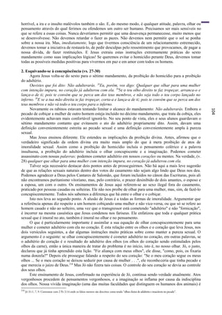 horrível, a ira e o insulto malévolos também o são. E, do mesmo modo, é qualquer atitude, palavra, olhar ou
pensamento através do qual ferimos ou ofendemos um outro ser humano. Precisamos ser mais sensíveis no
que se refere a essas coisas. Nunca deveríamos permitir que uma desavença permanecesse, muito menos que
se desenvolvesse. Não devemos retardar o fazer as pazes. Não devemos nem permitir que o sol se ponha
sobre a nossa ira. Mas, imediatamente, logo que tivermos consciência de um relacionamento estremecido,
devemos tomar a iniciativa de restaurá-lo, de pedir desculpas pelo ressentimento que provocamos, de pagar a
nossa dívida, de fazer restituições. E Jesus extraiu estas instruções extremamente práticas do sexto
mandamento como suas implicações lógicas! Se queremos evitar o homicídio perante Deus, devemos tomar
todas as possíveis medidas positivas para vivermos em paz e em amor com todos os homens.

2. Esquivando-se à concupiscência (vs. 27-30)
      Agora Jesus volta-se do sexto para o sétimo mandamento, da proibição do homicídio para a proibição
do adultério.
      Ouvistes que foi dito: Não adulterarás. 28Eu, porém, vos digo: Qualquer que olhar para uma mulher
com intenção impura, no coração já adulterou com ela. 295e o teu olho direito te faz tropeçar, arranca-o e
lança-o de ti; pois te convém que se perca um dos teus membros, e não seja todo o teu corpo lançado no
inferno. 30E se a tua mão direita te faz tropeçar, corta-a e lança-a de ti; pois te convém que se perca um dos
teus membros e não vá todo o teu corpo para o inferno.
      Novamente os rabinos estavam tentando limitar o alcance do mandamento: Não adulterarás. Embora o




                                                                                                                                                     104
pecado de cobiçar a mulher de outro homem esteja incluído no décimo mandamento, que trata da cobiça, eles
evidentemente achavam mais confortável ignorá-lo. No seu ponto de vista, eles e seus alunos guardavam o
sétimo mandamento contanto que evitassem o ato do adultério propriamente dito. Assim, davam uma
definição convenientemente estreita ao pecado sexual e uma definição convenientemente ampla à pureza
sexual.
      Mas Jesus ensinou diferente. Ele estendeu as implicações da proibição divina. Antes, afirmou que o
verdadeiro significado da ordem divina era muito mais amplo do que á mera proibição de atos de
imoralidade sexual. Assim como a proibição do homicídio incluía o pensamento colérico e a palavra
insultuosa, a proibição do adultério incluía o olhar concupiscente e a imaginação. Podemos cometer
assassinato com nossas palavras; podemos cometer adultério em nossos corações ou mentes. Na verdade, (v.
28) qualquer que olhar para uma mulher com intenção impura, no coração já adulterou com ela.
      Talvez seja necessário destacar dois pontos antes de prosseguirmos. Não há aqui a mais leve sugestão
de que as relações sexuais naturais dentro dos votos do casamento não sejam algo lindo que Deus nos deu.
Podemos agradecer a Deus pelos Cantares de Salomão, que foram incluídos no cânon das Escrituras, pois ali
não encontramos puritanismo vitoriano, mas, pelo contrário, o prazer desinibido de dois amantes, o esposo e
a esposa, um com o outro. Os ensinamentos de Jesus aqui referem-se ao sexo ilegal fora do casamento,
praticado por pessoas casadas ou solteiras. Ele não nos proíbe de olhar para uma mulher, mas, sim, de fazê-lo
concupiscentemente. Todos nós sabemos a diferença que há entre o olhar e o cobiçar.
      Isto nos leva ao segundo ponto. A alusão de Jesus é a todas as formas de imoralidade. Argumentar que
a referência apenas diz respeito a um homem cobiçando uma mulher e não vice-versa, ou que só se refere ao
homem casado e não ao solteiro, uma vez que o transgressor está cometendo "adultério" e não "fornicação",
é incorrer na mesma casuística que Jesus condenou nos fariseus. Ele enfatizou que toda e qualquer prática
sexual que é imoral no ato, também é imoral no olhar e no pensamento.
      O que é particularmente importante é assimilar a sua equação de olhar concupiscentemente para uma
mulher e cometer adultério com ela no coração. É esta relação entre os olhos e o coração que leva Jesus, nos
dois versículos seguintes, a dar algumas instruções muito práticas sobre como manter a pureza sexual. O
argumento é o seguinte: se olhar concupiscentemente é cometer adultério no coração, em outras palavras, se
o adultério do coração é o resultado do adultério dos olhos (os olhos do coração sendo estimulados pelos
olhos da carne), então a única maneira de tratar do problema é no início, isto é, no nosso olhar. Jó, o justo,
declarou que já tinha aprendido esta lição. "Fiz aliança com meus olhos", ele disse, "como, pois, os fixaria
numa donzela?" Depois ele prossegue falando a respeito do seu coração: "Se o meu coração segue os meus
olhos ... Se o meu coração se deixou seduzir por causa de mulher . . .", ele reconheceria que tinha pecado e
que merecia o juízo de Deus. 210 Mas Jó não fizera tais coisas. O controle do seu coração se devia ao controle
dos seus olhos.
      Este ensinamento de Jesus, confirmado na experiência de Jó, continua sendo verdade atualmente. Atos
vergonhosos procedem de pensamentos vergonhosos, e a imaginação se inflama por causa da indisciplina
dos olhos. Nossa vivida imaginação (uma das muitas faculdades que distinguem os humanos dos animais) é
210
      Jó 31:1, 7, 9. Contrastar com 2 Pe 2:14 onde os falsos mestres são descritos como tendo "olhos cheios de adultério e insaciáveis no pecado".
 