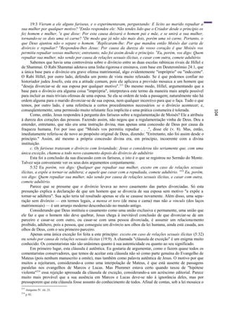 19:3 Vieram a ele alguns fariseus, e o experimentavam, perguntando: E lícito ao marido repudiar a
sua mulher por qualquer motivo? 4Então respondeu ele: Não tendes lido que o Criador desde o princípio os
fez homem e mulher, 5e que disse: Por esta causa deixará o homem pai e mãe, e se unirá a sua mulher,
tornando-se os dois uma só carne? 6De modo que já não são mais dois, porém uma só carne. Portanto, o
que Deus ajuntou não o separe o homem. 7Replicaram-lhe: Por que mandou então Moisés dar carta de
divórcio e repudiar? 8Respondeu-lhes Jesus: Por causa da dureza do vosso coração ê que Moisés vos
permitiu repudiar vossas mulheres; entretanto, não foi assim desde o princípio. 9Eu, porém, vos digo: Quem
repudiar sua mulher, não sendo por causa de relações sexuais ilícitas, e casar com outra, comete adultério.
      Sabemos que havia uma controvérsia sobre o divórcio entre as duas escolas rabínicas rivais de Hillel e
de Shammai. O Rabi Shammai adotava uma linha rigorosa e ensinava, com base em Deuteronômio 24:1, que
a única base para o divórcio era grave ofensa matrimonial, algo evidentemente "impróprio" ou "indecente".
O Rabi Hillel, por outro lado, defendia um ponto de vista muito relaxado. Se é que podemos confiar no
historiador judeu Josefo, esta era a atitude comum, pois ele aplicava a provisão mosaica a um homem que
"deseja divorciar-se de sua esposa por qualquer motivo". 213 Do mesmo modo, Hillel, argumentando que a
base para o divórcio era alguma coisa "imprópria", interpretava este termo da maneira mais ampla possível
para incluir as mais triviais ofensas de uma esposa. Se ela se ordem de toda a passagem; naturalmente não há
ordem alguma para o marido divorciar-se de sua esposa, nem qualquer incentivo para que o faça. Tudo o que
temos, por outro lado, é uma referência a certos procedimentos necessários se o divórcio acontecer; e,
conseqüentemente, uma permissão muito relutante fica implícita e uma prática costumeira é tolerada.




                                                                                                                104
      Como, então, Jesus respondeu à pergunta dos fariseus sobre a regulamentação de Moisés? Ele a atribuiu
à dureza dos corações das pessoas. Fazendo assim, não negou que a regulamentação vinha de Deus. Deu a
entender, entretanto, que não era uma instrução divina, mas apenas uma concessão de Deus por causa da
fraqueza humana. Foi por isso que "Moisés vos permitiu repudiar . . .", disse ele (v. 8). Mas, então,
imediatamente referiu-se de novo ao propósito original de Deus, dizendo: "Entretanto, não foi assim desde o
princípio." Assim, até mesmo a própria concessão divina era, em princípio, incoerente com a divina
instituição.
      c. Os fariseus tratavam o divórcio com leviandade; Jesus o considerou tão seriamente que, com uma
única exceção, chamou a todo novo casamento depois do divórcio de adultério
      Esta foi a conclusão da sua discussão com os fariseus, e isto é o que se registrou no Sermão do Monte.
Talvez seja conveniente ver os seus dois argumentos conjuntamente.
      5:32 Eu porém, vos digo: Qualquer que repudiar sua mulher, exceto em caso de relações sexuais
ilícitas, a expõe a tornar-se adúltera; e aquele que casar com a repudiada, comete adultério. 19:9 Eu, porém,
vos digo: Quem repudiar sua mulher, não sendo por causa de relações sexuais ilícitas, e casar com outra,
comete adultério.
      Parece que se presume que o divórcio levava ao novo casamento das partes divorciadas. Só esta
presunção explica a declaração de que um homem que se divorcia de sua esposa sem motivo "a expõe a
tornar-se adúltera". Sua ação teria tal resultado apenas se ela se casasse novamente. Além disso, uma sepa-
ração sem divórcio — em termos legais, a mensa et toro (de mesa e cama) mas não a vinculo (dos laços
matrimoniais) — é um arranjo moderno desconhecido no mundo antigo.
      Considerando que Deus instituiu o casamento como uma união exclusiva e permanente, uma união que
ele faz e que o homem não deve quebrar, Jesus chega à inevitável conclusão de que divorciar-se de um
parceiro e casar-se com outro, ou casar-se com uma pessoa divorciada, é assumir um relaciona mento
proibido, adúltero, pois a pessoa, que conseguiu um divórcio aos olhos da lei humana, ainda está casada, aos
olhos de Deus, com o seu primeiro parceiro.
      Apenas uma única exceção foi feita a este princípio: exceto em caso de relações sexuais ilícitas (5:32)
ou sendo por causa de relações sexuais ilícitas (19:9). A chamada "cláusula de exceção" é um enigma muito
conhecido. Os comentaristas não são unânimes quanto à sua autenticidade ou quanto ao seu significado.
      Em primeiro lugar, esta cláusula é autêntica. Eu gostaria de argumentar, como o fazem quase todos os
comentaristas conservadores, que temos de aceitar esta cláusula não só como parte genuína do Evangelho de
Mateus (pois nenhum manuscrito a omite), mas também como palavra autêntica de Jesus. O motivo por que
muitos a rejeitaram, considerando-a como uma interpolação de Mateus, é que está ausente de passagens
paralelas nos evangelhos de Marcos e Lucas. Mas Plummer estava certo quando taxou de "hipótese
violenta"214 essa rejeição apressada da cláusula de exceção, considerando-a um acréscimo editorial. Parece
muito mais provável que a sua ausência em Marcos e Lucas deve-se não à ignorância deles, mas por
pressuporem que esta cláusula fosse assunto do conhecimento de todos. Afinal de contas, sob a lei mosaica o
213
      Antiquities IV. viii. 23.
214
      p. 82.
 