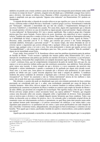 adultério era punido com a morte (embora a pena de morte para esta transgressão possivelmente tenha caído
em desuso no tempo de Jesus)215; portanto, ninguém teria duvidado que a infidelidade conjugai fosse motivo
para o divórcio. Até mesmo os rabinos rivais, Shammai e Hillel, concordavam com isso. Só discordavam
quanto à amplitude com que esta expressão "alguma coisa indecente" em Deuteronômio 24:1 poderia ser
interpretada.
      A segunda dúvida sobre a cláusula de exceção refere-se ao que significa por causa de relações sexuais
ilícitas, conforme traduz a Edição Revista e Atualizada. A palavra grega é porneia. Normalmente é traduzida
por "fornicação", indicando a imoralidade dos que não são casados, e freqüentemente distingue-se de
moicheia ("adultério"), a imoralidade dos casados. Por causa disto, alguns têm argumentado que a cláusula
de exceção permite o divórcio no caso de descobrir-se algum pecado sexual pré-marital. Alguns acham que
"a coisa indecente" de Deuteronômio 24:1 tem o mesmo significado. Mas a palavra grega não é bastante
precisa para ficar assim limitada. Ponteia deriva de ponte, prostituta, sem especificar se esta é casada ou
solteira. Também não especifica o estado civil do seu cliente. Mais ainda, foi usada na Septuaginta referindo-
se à infidelidade de Israel, a esposa de Jeová, conforme exemplificado em Gomer, esposa de Oséias. 216
Devemos, então, concordar com R. V. G. Tasker, que concluiu que ponteia é um "termo abrangente,
incluindo adultério, fornicação e perversão sexual". 217 Ao mesmo tempo, não temos liberdade de cair no
extremo oposto e argumentar que ponteia abranja toda e qualquer ofensa que tenha de alguma forma até
mesmo vaga, qualquer coisa a ver com o sexo. Isto seria praticamente o mesmo que igualar porneia com
"incompatibilidade", e não temos apoio etimológico para isso. Não; porneia significa "falta de castidade",




                                                                                                                                                                 104
algum ato de imoralidade sexual física.
      O que, então, Jesus ensinou? N. B. Stonehouse oferece uma boa paráfrase da primeira parte da antítese
do Sermão do Monte: "Vocês ouviram a apelação dos mestres judeus sobre Deuteronômio 24:1, com a
intenção de consubstanciar uma prática que permita aos maridos divorciar-se, livremente e a seu bel-prazer,
de suas esposas, fornecendo-lhes simplesmente um estúpido documento legal de transação." 218 "Mas eu digo
a vocês", continuou Jesus, que tal comportamento irresponsável da parte do marido fará com que ele, sua
esposa e os novos parceiros tenham uniões que não constituem casamentos, mas adultérios. Neste princípio
geral, temos uma exceção. A única situação em que o divórcio e o novo casamento são possíveis sem
transgredir o sétimo mandamento é quando o casamento já foi quebrado por algum sério pecado sexual.
Neste caso, e só neste caso, Jesus parece ter ensinado que o divórcio seria permissível, ou pelo menos
poderia ser obtido sem que a parte inocente adquirisse mais tarde o estigma do adultério. A tendência
moderna dos países ocidentais de estruturar a legislação para o divórcio com base, antes, na "separação
irrecuperável" ou "morte" do casamento e não na "ofensa matrimonial" precisa de leis melhores e mais
justas; não se pode dizer que seja compatível com os ensinamentos de Jesus.
      Não obstante, o assunto não pode ser abandonado aqui, pois esta relutante permissão de Jesus continua
precisando ser considerada pelo que é, a saber, uma acomodação sustentada por causa da dureza dos
corações humanos. Além disso, deve-se sempre ler no contexto imediato (o endosso enfático de Cristo à
permanência do casamento no propósito de Deus) e também no contexto mais amplo do Sermão do Monte e
de toda a Bíblia, que proclama um evangelho de reconciliação. Não significa muito o fato de que o Amante
Divino estivesse sempre pronto a atrair novamente Israel, sua esposa adúltera? 219 Portanto, que ninguém
comece uma discussão sobre este assunto, indagando sobre a legitimidade do divórcio. Estar preocupado
com os motivos para o divórcio é ser culpado daquele mesmo farisaísmo que Jesus condenou. Toda a sua
ênfase na discussão com os rabinos foi positiva, isto é, foi colocada sobre a instituição original divina do
casamento como um relacionamento exclusivo e permanente, no qual Deus junta duas pessoas numa união
que nenhum homem pode interromper; e (é preciso acrescentar) ele enfatizou a sua ordem dada a seus
seguidores para amarem-se e se perdoarem uns aos outros, e para serem pacificadores em cada situação de
luta e discórdia. Crisóstomo reuniu, adequadamente, esta passagem às bem-aventuranças e comentou em sua
homília: "Pois aquele que é manso, pacificador, humilde de espírito e misericordioso, como poderia repudiar
sua esposa?
      Aquele que está acostumado a reconciliar os outros, como poderia discordar daquela que é a sua própria


215
   Dt 22:22; Jo 8:1-11. G. E. Ladd escreve: "O Velho Testamento condenou o adultério com a penalidade de morte. O Novo Testamento diz que um adúltero
deve ser considerado como morto, e a parte inocente fica livre dos seus votos matrimoniais como se o seu cônjuge estivesse morto" — The Gospel of the Kingdom,
(Eerdmans, 1959) p. 85.
216
      Os 1:2,3; 2:2,4.
217
      p. 146.
218
      p. 203.
219
      Jr 2:1; 3:1; 4:1; Os 2:1-23.
 