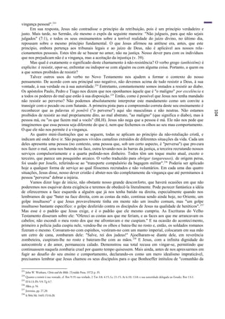 vingança pessoal".233
      Em sua resposta, Jesus não contradisse o princípio da retribuição, pois é um princípio verdadeiro e
justo. Mais tarde, no Sermão, ele mesmo o expôs da seguinte maneira: "Não julgueis, para que não sejais
julgados" (7:1), e todos os seus ensinamentos sobre a terrível realidade do juízo divino, no último dia,
repousam sobre o mesmo princípio fundamental. O que Jesus afirmou na antítese era, antes, que este
princípio, embora pertença aos tribunais legais e ao juízo de Deus, não é aplicável aos nossos rela -
cionamentos pessoais. Estes têm de se basear no amor, não na justiça. Nosso dever para com os indivíduos
que nos prejudicam não é a vingança, mas a aceitação da injustiça (v. 39).
      Mas qual é exatamente o significado deste chamamento à não-resistência? O verbo grego (anthistëmi) é
explícito: é resistir, opor-se, enfrentar ou indispor-se com alguém ou com alguma coisa. Portanto, a quem ou
a que somos proibidos de resistir?
      Talvez outros usos do verbo no Novo Testamento nos ajudem a formar o contexto do nosso
pensamento. De acordo com seu principal uso negativo, não devemos acima de tudo resistir a Deus, à sua
vontade, à sua verdade ou à sua autoridade. 234 Entretanto, constantemente somos instados a resistir ao diabo.
Os apóstolos Paulo, Pedro e Tiago nos dizem que nos oponhamos àquele que é "o maligno" por excelência e
a todos os poderes do mal que estão à sua disposição. 235 Então, como é possível que Jesus nos tenha mandado
não resistir ao perverso? Não podemos absolutamente interpretar este mandamento como um convite a
transigir com o pecado ou com Satanás. A primeira pista para a compreensão correta deste seu ensinamento é
reconhecer que as palavras tö ponërö ("o perverso") aqui são masculinas e não neutras. Não estamos




                                                                                                                                                          104
proibidos de resistir ao mal propriamente dito, ao mal abstrato, "ao maligno" (que significa o diabo), mas à
pessoa má, ou "os que fazem mal a vocês" (BLH). Jesus não nega que a pessoa é má. Ele não nos pede que
imaginemos que essa pessoa seja diferente do que é, nem que fechemos os olhos ao seu mau comportamento.
O que ele não nos permite é a vingança.
      As quatro mini-ilustrações que se seguem, todas se aplicam ao princípio da não-retaliação cristã, e
indicam até onde deve ir. São pequenos vividos camafeus extraídos de diferentes situações da vida. Cada um
deles apresenta uma pessoa (no contexto, uma pessoa que, sob um certo aspecto, é "perversa") que pro cura
nos fazer o mal, uma nos batendo na face, outra levando-nos às barras da justiça, a terceira recrutando nossos
serviços compulsoriamente e a quarta pedindo-nos dinheiro. Todos têm um toque muito atual, exceto o
terceiro, que parece um pouquinho arcaico. O verbo traduzido para obrigar (angareusei), de origem persa,
foi usado por Josefo, referindo-se ao "transporte compulsório da bagagem militar". 236 Poderia ser aplicado
hoje a qualquer forma de serviço ao qual fôssemos recrutados e não voluntários. Em cada uma das quatro
situações, Jesus disse, nosso dever cristão é abster-nos tão completamente da vingança que até permitamos à
pessoa "perversa" dobrar a injúria.
      Vamos dizer logo de início, não obstante nosso grande desconforto, que haverá ocasiões em que não
poderemos nos esquivar desta exigência e teremos de obedecê-la literalmente. Pode parecer fantástica a idéia
de oferecermos a face esquerda a alguém que já nos tenha batido na direita, especialmente quando nos
lembramos de que "bater na face direita, com as costas da mão, continua sendo ainda hoje, no Oriente, um
golpe insultuoso" e que Jesus provavelmente tinha em mente não um insulto comum, mas "um golpe
insultuoso bastante específico: o golpe desferido contra os discípulos de Jesus na qualidade de heréticos". 237
Mas esse é o padrão que Jesus exige, e é o padrão que ele mesmo cumpriu. As Escrituras do Velho
Testamento disseram sobre ele: "Ofereci as costas aos que me feriam, e as faces aos que me arrancavam os
cabelos; não escondi o meu rosto dos que me afrontavam e me cuspiam." E na ocasião do aconteci mento,
primeiro a polícia judia cuspiu nele, vendou-lhe os olhos e bateu-lhe no rosto e, então, os soldados romanos
fizeram o mesmo. Coroaram-no com espinhos, vestiram-no com um manto imperial, colocaram em sua mão
um cetro de cana, zombaram dele: "Salve, rei dos judeus!" Ajoelharam-se diante dele, em reverência
zombeteira, cuspiram-lhe no rosto e bateram-lhe com as mãos. 238 E Jesus, com a infinita dignidade do
autocontrole e do amor, permaneceu calado. Demonstrou sua total recusa em vingar-se, permitindo que
continuassem naquela zombaria cruel por quanto tempo quisessem. Mais ainda, antes de nos apressarmos em
fugir ao desafio do seu ensino e comportamento, declarando-os como um mero idealismo impraticável,
precisamos lembrar que Jesus chamou os seus discípulos para o que Bonhoeffer intitulou de "comunhão da

233
      John W. Wenham, Christ and the Bible. (Tyndale Press, 1972) p. 35.
234
      Quanto a resistir à sua vontade, cf. Rm 9:19; sua verdade, 2 Tm 3:8; 4:15; Lc 21:15; At 6:10; 13:8; e sua autoridade delegada ao Estado, Rm 13:2.
235
      Ef 6:13; lPe 5:9; Tg 4:7.
236
      Allen, p. 54.
237
      Jeremias, pp. 27,28.
238
      Is 50:6; Mc 14:65; 15:16-20.
 