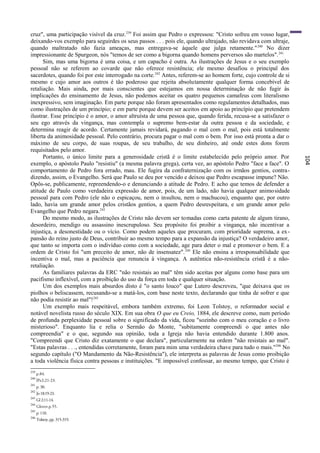 cruz", uma participação visível da cruz. 239 Foi assim que Pedro o expressou: "Cristo sofreu em vosso lugar,
deixando-vos exemplo para seguirdes os seus passos . . . pois ele, quando ultrajado, não revidava com ultraje,
quando maltratado não fazia ameaças, mas entregava-se àquele que julga retamente." 240 No dizer
impressionante de Spurgeon, nós "temos de ser como a bigorna quando homens perversos são martelos". 241
      Sim, mas uma bigorna é uma coisa, e um capacho é outra. As ilustrações de Jesus e o seu exemplo
pessoal não se referem ao covarde que não oferece resistência; ele mesmo desafiou o principal dos
sacerdotes, quando foi por este interrogado na corte. 242 Antes, referem-se ao homem forte, cujo controle de si
mesmo e cujo amor aos outros é tão poderoso que rejeita absolutamente qualquer forma concebível de
retaliação. Mais ainda, por mais conscientes que estejamos em nossa determinação de não fugir às
implicações do ensinamento de Jesus, não podemos aceitar os quatro pequenos camafeus com literalismo
inexpressivo, sem imaginação. Em parte porque não foram apresentados como regulamentos detalhados, mas
como ilustrações de um princípio; e em parte porque devem ser aceitos em apoio ao princípio que pretendem
ilustrar. Esse princípio é o amor, o amor altruísta de uma pessoa que, quando ferida, recusa-se a satisfazer o
seu ego através da vingança, mas contempla o supremo bem-estar da outra pessoa e da sociedade, e
determina reagir de acordo. Certamente jamais revidará, pagando o mal com o mal, pois está totalmente
liberta da animosidade pessoal. Pelo contrário, procura pagar o mal com o bem. Por isso está pronta a dar o
máximo de seu corpo, de suas roupas, de seu trabalho, de seu dinheiro, até onde estes dons forem
requisitados pelo amor.
      Portanto, o único limite para a generosidade cristã é o limite estabelecido pelo próprio amor. Por




                                                                                                                  104
exemplo, o apóstolo Paulo "resistiu" (a mesma palavra grega), certa vez, ao apóstolo Pedro "face a face". O
comportamento de Pedro fora errado, mau. Ele fugira da confraternização com os irmãos gentios, contra-
dizendo, assim, o Evangelho. Será que Paulo se deu por vencido e deixou que Pedro escapasse impune? Não.
Opôs-se, publicamente, repreendendo-o e denunciando a atitude de Pedro. E acho que temos de defender a
atitude de Paulo como verdadeira expressão de amor, pois, de um lado, não havia qualquer animo sidade
pessoal para com Pedro (ele não o espicaçou, nem o insultou, nem o machucou), enquanto que, por outro
lado, havia um grande amor pelos cristãos gentios, a quem Pedro desrespeitara, e um grande amor pelo
Evangelho que Pedro negara.243
      Do mesmo modo, as ilustrações de Cristo não devem ser tomadas como carta patente de algum tirano,
desordeiro, mendigo ou assassino inescrupuloso. Seu propósito foi proibir a vingança, não incentivar a
injustiça, a desonestidade ou o vício. Como podem aqueles que procuram, com prioridade suprema, a ex -
pansão do reino justo de Deus, contribuir ao mesmo tempo para a expansão da injustiça? O verdadeiro amor,
que tanto se importa com o indivíduo como com a sociedade, age para deter o mal e promover o bem. E a
ordem de Cristo foi "um preceito de amor, não de insensatez". 244 Ele não ensina a irresponsabilidade que
incentiva o mal, mas a paciência que renuncia à vingança. A autêntica não-resistência cristã é a não-
retaliação.
      As familiares palavras da ERC "não resistais ao mal" têm sido aceitas por alguns como base para um
pacifismo inflexível, com a proibição do uso da força em toda e qualquer situação.
      Um dos exemplos mais absurdos disto é "o santo louco" que Lutero descreveu, "que deixava que os
piolhos o beliscassem, recusando-se a matá-los, com base neste texto, declarando que tinha de sofrer e que
não podia resistir ao mal"!245
      Um exemplo mais respeitável, embora também extremo, foi Leon Tolstoy, o reformador social e
notável novelista russo do século XIX. Em sua obra O que eu Creio, 1884, ele descreve como, num período
de profunda perplexidade pessoal sobre o significado da vida, ficou "sozinho com o meu coração e o livro
misterioso". Enquanto lia e relia o Sermão do Monte, "subitamente compreendi o que antes não
compreendia" e o que, segundo sua opinião, toda a Igreja não havia entendido durante 1.800 anos.
"Compreendi que Cristo diz exatamente o que declara", particularmente na ordem "não resistais ao mal".
"Estas palavras . . ., entendidas corretamente, foram para mim uma verdadeira chave para tudo o mais."246 No
segundo capítulo ("O Mandamento da Não-Resistência"), ele interpreta as palavras de Jesus como proibição
a toda violência física contra pessoas e instituições. "E impossível confessar, ao mesmo tempo, que Cristo é
239
      p.84.
240
      lPe2:21-23.
241
      p. 30.
242
      Jo 18:19-23.
243
      Gl 2:11-14.
244
      Glover.p.55.
245
      p. 110.
246
      Tolstoy, pp. 315-319.
 