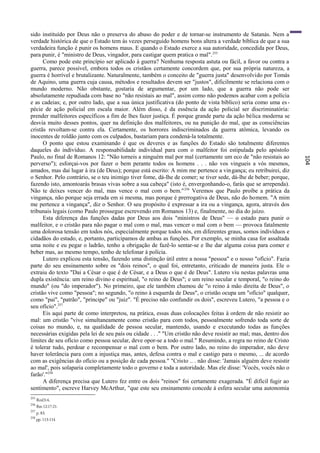 sido instituído por Deus não o preserva do abuso do poder e de tornar-se instrumento de Satanás. Nem a
verdade histórica de que o Estado tem às vezes perseguido homens bons altera a verdade bíblica de que a sua
verdadeira função é punir os homens maus. E quando o Estado exerce a sua autoridade, concedida por Deus,
para punir, é "ministro de Deus, vingador, para castigar quem pratica o mal". 255
      Como pode este princípio ser aplicado à guerra? Nenhuma resposta astuta ou fácil, a favor ou contra a
guerra, parece possível, embora todos os cristãos certamente concordem que, por sua própria natureza, a
guerra é horrível e brutalizante. Naturalmente, também o conceito de "guerra justa" desenvolvido por Tomás
de Aquino, uma guerra cuja causa, métodos e resultados devem ser "justos", dificilmente se relaciona com o
mundo moderno. Não obstante, gostaria de argumentar, por um lado, que a guerra não pode ser
absolutamente repudiada com base no "não resistais ao mal", assim como não podemos acabar com a polícia
e as cadeias; e, por outro lado, que a sua única justificativa (do ponto de vista bíblico) seria como uma es -
pécie de ação policial em escala maior. Além disso, é da essência da ação policial ser discriminatória:
prender malfeitores específicos a fim de lhes fazer justiça. É porque grande parte da ação bélica moderna se
desvia muito desses pontos, quer na definição dos malfeitores, ou na punição do mal, que as consciências
cristãs revoltam-se contra ela. Certamente, os horrores indiscriminados da guerra atômica, levando os
inocentes de roldão junto com os culpados, bastariam para condená-la totalmente.
      O ponto que estou examinando é que os deveres e as funções do Estado são totalmente diferentes
daqueles do indivíduo. A responsabilidade individual para com o malfeitor foi estipulada pelo apóstolo
Paulo, no final de Romanos 12: "Não torneis a ninguém mal por mal (certamente um eco de "não resistais ao




                                                                                                                   104
perverso"); esforçai-vos por fazer o bem perante todos os homens . . . não vos vingueis a vós mesmos,
amados, mas dai lugar à ira (de Deus); porque está escrito: A mim me pertence a vin gança; eu retribuirei, diz
o Senhor. Pelo contrário, se o teu inimigo tiver fome, dá-lhe de comer; se tiver sede, dá-lhe de beber; porque,
fazendo isto, amontoarás brasas vivas sobre a sua cabeça" (isto é, envergonhando-o, farás que se arrependa).
Não te deixes vencer do mal, mas vence o mal com o bem." 256 Veremos que Paulo proíbe a prática da
vingança, não porque seja errada em si mesma, mas porque é prerrogativa de Deus, não do homem. "A mim
me pertence a vingança", diz o Senhor. O seu propósito é expressar a ira ou a vingança, agora, através dos
tribunais legais (como Paulo prossegue escrevendo em Romanos 13) e, finalmente, no dia do juízo.
      Esta diferença das funções dadas por Deus aos dois "ministros de Deus" — o estado para punir o
malfeitor, e o cristão para não pagar o mal com o mal, mas vencer o mal com o bem — provoca fatalmente
uma dolorosa tensão em todos nós, especialmente porque todos nós, em diferentes graus, somos indivíduos e
cidadãos do estado, e, portanto, participamos de ambas as funções. Por exemplo, se minha casa for assaltada
uma noite e eu pegar o ladrão, tenho a obrigação de fazê-lo sentar-se e lhe dar alguma coisa para comer e
beber mas, ao mesmo tempo, tenho de telefonar à polícia.
      Lutero explicou esta tensão, fazendo uma distinção útil entre a nossa "pessoa" e o nosso "ofício". Fazia
parte do seu ensinamento sobre os "dois reinos", o qual foi, entretanto, criticado de maneira justa. Ele o
extraiu do texto "Dai a César o que é de César, e a Deus o que é de Deus". Lutero viu nestas palavras uma
dupla existência: um reino divino e espiritual, "o reino de Deus"; e um reino secular e temporal, "o reino do
mundo" (ou "do imperador"). No primeiro, que ele também chamou de "o reino à mão direita de Deus", o
cristão vive como "pessoa"; no segundo, "o reino à esquerda de Deus", o cristão ocupa um "ofício" qualquer,
como "pai", "patrão", "príncipe" ou "juiz". "É preciso não confundir os dois", escreveu Lutero, "a pessoa e o
seu ofício".257
      Eis aqui parte de como interpretou, na prática, essas duas colocações feitas à ordem de não resistir ao
mal: um cristão "vive simultaneamente como cristão para com todos, pessoalmente sofrendo toda sorte de
coisas no mundo, e, na qualidade de pessoa secular, mantendo, usando e executando todas as funções
necessárias exigidas pela lei de seu país ou cidade . . ." "Um cristão não deve resistir ao mal; mas, dentro dos
limites de seu ofício como pessoa secular, deve opor-se a todo o mal." Resumindo, a regra no reino de Cristo
é tolerar tudo, perdoar e recompensar o mal com o bem. Por outro lado, no reino do imperador, não deve
haver tolerância para com a injustiça mas, antes, defesa contra o mal e castigo para o mesmo, ... de acordo
com as exigências do ofício ou a posição de cada pessoa." "Cristo .. . não disse: 'Jamais alguém deve resistir
ao mal', pois solaparia completamente todo o governo e toda a autoridade. Mas ele disse: 'Vocês, vocês não o
farão'."258
      A diferença precisa que Lutero fez entre os dois "reinos" foi certamente exagerada. "É difícil fugir ao
sentimento", escreve Harvey McArthur, "que este seu ensinamento concede à esfera secular uma autonomia
255
      Rml3:4.
256
      Rm 12:17-21.
257
      p. 83.
258
      pp. 113-114
 
