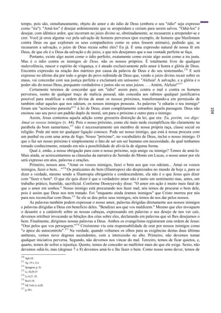 tempo, pois são, simultaneamente, objeto do amor e do ódio de Deus (embora o seu "ódio" seja expresso
como "ira"). "Amá-los" ê desejar ardentemente que se arrependam e creiam para serem salvos. "Odiá-los" é
desejar, com idêntico ardor, que incorram no juízo divino se, obstinadamente, se recusarem a arrepender-se e
crer. Você já orou alguma vez pela salvação de homens perversos (por exemplo, de homens que blasfemam
contra Deus ou que exploram os seus companheiros como se estes fossem animais), pedindo que, se
recusarem a salvação, o juízo de Deus recaia sobre eles? Eu já. É uma expressão natural de nossa fé em
Deus, de que ele é o Deus da salvação e do juízo, e que nós desejamos que a sua vontade perfeita se faça.
      Portanto, existe algo assim como o ódio perfeito, exatamente como existe algo assim como a ira justa.
Mas é o ódio contra os inimigos de Deus, não os nossos próprios. É totalmente livre de qualquer
malevolência, rancor e espírito de vingança, e é ateado exclusivamente pelo amor à honra e glória de Deus.
Encontra expressão na oração dos mártires por causa da palavra de Deus e do seu testemunho. 270 E será
expresso no último dia por todo o grupo do povo redimido de Deus que, vendo o juízo divino recair sobre os
maus, vai concordar com sua justiça perfeita e exclamará em uníssono: "Aleluia! A salvação, e a glória e o
poder são do nosso Deus, porquanto verdadeiros e justos são os seus juízos . . . Amém, Aleluia!" 271
      Certamente teremos de concordar que um "ódio" assim puro, contra o mal e contra os homens
perversos, isento de qualquer traço de malícia pessoal, não concedia aos rabinos qualquer justificativa
possível para modificar a ordem divina de amar os nossos próximos, transformando-a em permissão de
também odiar aqueles que nos odeiam, os nossos inimigos pessoais. As palavras "e odiarás o teu inimigo"
foram um "acréscimo parasita"272 à lei de Deus; eram completamente estranhos àquela passagem. Deus não




                                                                                                                104
ensinou «ao seu povo um padrão duplo de moral, um para o próximo e outro para o inimigo.
      Assim, Jesus contestou aquela adição como grosseira distorção da lei, que era: Eu, porém, vos digo:
Amai os vossos inimigos (v. 44). Pois o nosso próximo, como ele mais tarde exemplificou tão claramente na
parábola do bom samaritano,273 não é necessariamente um membro de nossa própria raça, classe social ou
religião. Pode até nem ter qualquer ligação conosco. Pode ser nosso inimigo, que está à nossa procura com
um punhal ou com uma arma de fogo. Nosso "próximo", no vocabulário de Deus, inclui o nosso inimigo. O
que o faz ser nosso próximo é simplesmente o fato de ser um ser humano em necessidade, da qual tenhamos
tomado conhecimento, estando em nós a possibilidade de aliviá-la de alguma forma.
      Qual é, então, a nossa obrigação para com o nosso próximo, seja amigo ou inimigo? Temos de amá-lo.
Mais ainda, se acrescentarmos as cláusulas da narrativa do Sermão do Monte em Lucas, o nosso amor por ele
será expresso em atos, palavras e orações.
      Primeiro, nossos atos. "Amai os vossos inimigos, fazei o bem aos que vos odeiam... Amai os vossos
inimigos, fazei o bem.. ."274 Os praticantes do bem (filantropos) são desprezados no mundo de hoje e, para se
dizer a verdade, mesmo sendo a filantropia obrigatória e condescendente, ela não é o que Jesus quis dizer
com "fazer o bem". O que ele quis dizer é que o verdadeiro amor não é tanto um sentimento mas, antes, um
trabalho prático, humilde, sacrificial. Conforme Dostoyevsky disse: "O amor em ação é muito mais fatal do
que o amor em sonhos." Nosso inimigo está procurando nos fazer mal; nós temos de procurar o bem dele,
pois é assim que Deus nos tem tratado. Foi "enquanto ainda éramos inimigos" que Cristo morreu por nós
para nos reconciliar com Deus.275 Se ele se deu pelos seus inimigos, nós temos de nos dar pelos nossos.
      As palavras também podem expressar o nosso amor, palavras dirigidas diretamente aos nossos inimigos
e palavras dirigidas a Deus em benefício deles. "Bendizei aos que vos maldizem." Mesmo que eles invoquem
o desastre e a catástrofe sobre as nossas cabeças, expressando em palavras o seu desejo de nos ver cair,
devemos retribuir invocando as bênçãos dos céus sobre eles, declarando em palavras que só lhes desejamos o
bem. Finalmente, dirigimos nossas palavras a Deus. Ambos os evangelistas registraram esta ordem de Jesus:
"Orai pelos que vos perseguem."276 Crisóstomo viu esta responsabilidade de orar por nossos inimigos como
"o ápice do autocontrole". 277 Na verdade, quando voltamos os olhos para as exigências destas duas últimas
antíteses, vemos nove degraus ascendentes, com a intercessão no alto. Primeiro, não devemos tomar
qualquer iniciativa perversa. Segundo, não devemos nos vincar do mal. Terceiro, temos de ficar quietos, e,
quarto, temos de sofrer a injustiça. Quinto, temos de conceder ao malfeitor mais do que ele exige. Sexto, não
devemos odiá-lo, mas (degraus 7 e 8) devemos amá-lo e lhe fazer o bem. Como nosso nono dever, temos de
270
      Ap6:10.
271
      Ap 19:1,3,4.
272
      Spurgeon, p. 31.
273
      Lc 10:29-37
274
      Lc 6:27, 35.
275
      Rm5:10.
276
      Mt 5:44; Lc 6:28.
277
      p.281.
 