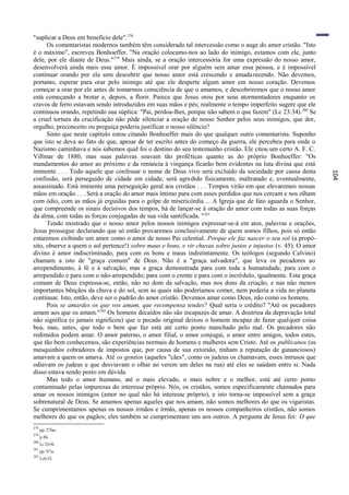 "suplicar a Deus em benefício dele".278
      Os comentaristas modernos também têm considerado tal intercessão como o auge do amor cristão. "Isto
é o máximo", escreveu Bonhoeffer. "Na oração colocamo-nos ao lado do inimigo, estamos com ele, junto
dele, por ele diante de Deus."279 Mais ainda, se a oração intercessória for uma expressão do nosso amor,
desenvolverá ainda mais esse amor. É impossível orar por alguém sem amar essa pessoa, e é impossível
continuar orando por ela sem descobrir que nosso amor está crescendo e amadu recendo. Não devemos,
portanto, esperar para orar pelo inimigo até que ele desperte algum amor em nosso coração. Devemos
começar a orar por ele antes de tomarmos consciência de que o amamos, e descobriremos que o nosso amor
está começando a brotar e, depois, a florir. Parece que Jesus orou por seus atormentadores enquanto os
cravos de ferro estavam sendo introduzidos em suas mãos e pés; realmente o tempo imperfeito sugere que ele
continuou orando, repetindo sua súplica: "Pai, perdoa-lhes, porque não sabem o que fazem" (Lc 23:34). 280 Se
a cruel tortura da crucificação não pôde silenciar a oração de nosso Senhor pelos seus inimigos, que dor,
orgulho, preconceito ou preguiça poderia justificar o nosso silêncio?
      Sinto que neste capítulo estou citando Bonhoeffer mais do que qualquer outro comentarista. Suponho
que isto se deva ao fato de que, apesar de ter escrito antes do começo da guerra, ele percebeu para onde o
Nazismo caminhava e nós sabemos qual foi o destino do seu testemunho cristão. Ele citou um certo A. F. C.
Villmar de 1880, mas suas palavras soavam tão proféticas quanto as do próprio Bonhoeffer: "Os
mandamentos do amor ao próximo e da renúncia à vingança ficarão bem evidentes na luta divina que está
iminente . . . Todo aquele que confessar o nome de Deus vivo será excluído da sociedade por causa desta




                                                                                                                104
confissão, será perseguido de cidade em cidade, será agredido fisicamente, maltratado e, eventualmente,
assassinado. Está iminente uma perseguição geral aos cristãos . . . Tempos virão em que elevaremos nossas
mãos em oração . . . Será a oração do amor mais íntimo para com esses perdidos que nos cercam e nos olham
com ódio, com as mãos já erguidas para o golpe de misericórdia ... A Igreja que de fato aguarda o Senhor,
que compreende os sinais decisivos dos tempos, há de lançar-se à oração do amor com todas as suas forças
da alma, com todas as forças conjugadas de sua vida santificada. " 281
      Tendo mostrado que o nosso amor pelos nossos inimigos expressar-se-á em atos, palavras e orações,
Jesus prossegue declarando que só então provaremos conclusivamente de quem somos filhos, pois só então
estaremos exibindo um amor como o amor de nosso Pai celestial. Porque ele faz nascer o seu sol (a propó-
sito, observe a quem o sol pertence!) sobre maus e bons, e vir chuvas sobre justos e injustos (v. 45). O amor
divino é amor indiscriminado, para com os bons e maus indistintamente. Os teólogos (segundo Calvino)
chamam a isto de "graça comum" de Deus. Não é a "graça salvadora", que leva os pecadores ao
arrependimento, à fé e à salvação; mas a graça demonstrada para com toda a humanidade, para com o
arrependido e para com o não-arrependido; para com o crente e para com o incrédulo, igualmente. Esta graça
comum de Deus expressa-se, então, não no dom da salvação, mas nos dons da criação, e nas não menos
importantes bênçãos da chuva e do sol, sem as quais não poderíamos comer, nem poderia a vida no planeta
continuar. Isto, então, deve ser o padrão do amor cristão. Devemos amar como Deus, não como os homens.
      Pois se amardes os que vos amam, que recompensa tendes? Qual seria o crédito? "Até os pecadores
amam aos que os amam."282 Os homens decaídos não são incapazes de amar. A doutrina da depravação total
não significa (e jamais significou) que o pecado original deixou o homem incapaz de fazer qualquer coisa
boa, mas, antes, que todo o bem que faz está até certo ponto manchado pelo mal. Os pecadores não
redimidos podem amar. O amor paterno, o amor filial, o amor conjugai, o amor entre amigos, todos estes,
que tão bem conhecemos, são experiências normais de homens e mulheres sem Cristo. Até os publicanos (os
mesquinhos cobradores de impostos que, por causa de sua extorsão, tinham a reputação de gananciosos)
amavam a quem os amava. Até os gentios (aqueles "cães", como os judeus os chamavam, esses intrusos que
odiavam os judeus e que desviavam o olhar ao verem um deles na rua) até eles se saúdam entre si. Nada
disso estava sendo posto em dúvida.
      Mas todo o amor humano, até o mais elevado, o mais nobre e o melhor, está até certo ponto
contaminado pelas impurezas do interesse próprio. Nós, os cristãos, somos especificamente chamados para
amar os nossos inimigos (amor no qual não há interesse próprio), e isto torna-se impossível sem a graça
sobrenatural de Deus. Se amamos apenas aqueles que nos amam, não somos melhores do que os vigaristas.
Se cumprimentamos apenas os nossos irmãos e irmãs, apenas os nossos companheiros cristãos, não somos
melhores do que os pagãos; eles também se cumprimentam uns aos outros. A pergunta de Jesus foi: O que
278
      pp. 276ss.
279
      p.86.
280
      Lc 23:34.
281
      pp. 87ss.
282
      Lc6:32.
 