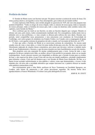 Prefácio do Autor
      O Sermão do Monte exerce um fascínio sem par. Ele parece encerrar a essência do ensino de Jesus. Ele
torna a justiça atrativa; envergonha o nosso fraco desempenho; gera sonhos de um mundo melhor.
      É como expressou John Donne, num sermão pregado na quaresma de 1629, não sem uma pequena mas
perdoável hipérbole: "Todos os artigos de nossa religião, todos os cânones de nossa igreja, todas as injunções
de nossos príncipes, todas as homílias de nossos pais, todo o corpo de doutrinas estão contidos nestes três
capítulos, neste Sermão do Monte."1
      Devo confessar que me rendi ao seu fascínio, ou antes ao fascínio daquele que o pregou. Durante os
últimos sete anos, pelo menos, tenho constantemente meditado nele. Em conseqüência, minha mente tem se
debatido com os seus problemas, e o meu coração se abrasou pela nobreza dos seus ideais. Durante esse
período, tentei compartilhar meus pensamentos e meu entusiasmo com estudantes da Universidade de
Cambridge, com outros grupos de estudantes nos Estados Unidos e no Canadá, com a congregação da Igreja
de All Souls, e com aquelas centenas de peregrinos de todo o mundo, na Convenção de Keswick, em 1972.
      É claro que sobre o Sermão do Monte já se escreveram centenas de comentários. Eu mesmo pude
estudar cerca de vinte e cinco deles, e o leitor irá notar minha dívida para com eles. De fato, meu texto está
liberalmente salpicado de citações desses comentários, pois penso que devemos valorizar a tradição muito




                                                                                                                 104
mais do que freqüentemente o fazemos, e que devemos assentar-nos mais humildemente aos pés dos mestres.
      Meu propósito com esta exposição foi atentar cuidadosamente para o texto. Acima de tudo, o meu
propósito foi deixar o próprio texto falar, ou melhor, deixar Cristo proferi-lo novamente, desta vez ao mundo
contemporâneo. Assim, procurei encarar com integridade os dilemas que o Sermão levanta para os cristãos
de hoje, e não esquivar-me deles, já que Cristo não nos deu um tratado acadêmico, calculado simplesmente
para estimular a mente. Creio que ele desejava que o seu Sermão do Monte fosse obedecido. De fato, se a
Igreja tivesse aceitado realisticamente os seus padrões e valores, como aqui demonstrados, e tivesse vivido
segundo eles, ela teria sido a sociedade alternativa que sempre tencionou ser, e poderia oferecer ao mundo
uma autêntica contracultura cristã.
      Sou extremamente grato a John Maile, professor de Novo Testamento na Faculdade Spurgeon, em
Londres, pela leitura do manuscrito e por várias proveitosas sugestões. Da mesma forma devo
agradecimentos a Frances Whitehead e Vivienne Curry pela datilografia do texto.
                                                                                         JOHN R. W. STOTT




1
    Citado por McArthur, p. 12.
 