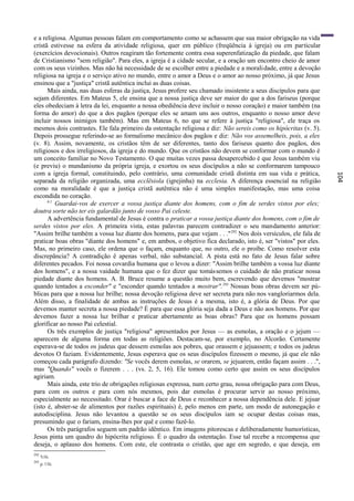 e a religiosa. Algumas pessoas falam em comportamento como se achassem que sua maior obrigação na vida
cristã estivesse na esfera da atividade religiosa, quer em público (freqüência à igreja) ou em particular
(exercícios devocionais). Outros reagiram tão fortemente contra essa superenfatização da piedade, que falam
de Cristianismo "sem religião". Para eles, a igreja é a cidade secular, e a oração um encontro cheio de amor
com os seus vizinhos. Mas não há necessidade de se escolher entre a piedade e a morali dade, entre a devoção
religiosa na igreja e o serviço ativo no mundo, entre o amor a Deus e o amor ao nosso próximo, já que Jesus
ensinou que a "justiça" cristã autêntica inclui as duas coisas.
      Mais ainda, nas duas esferas da justiça, Jesus profere seu chamado insistente a seus discípulos para que
sejam diferentes. Em Mateus 5, ele ensina que a nossa justiça deve ser maior do que a dos fariseus (porque
eles obedeciam à letra da lei, enquanto a nossa obediência deve incluir o nosso coração) e maior também (na
forma do amor) do que a dos pagãos (porque eles se amam uns aos outros, enquanto o nosso amor deve
incluir nossos inimigos também). Mas em Mateus 6, no que se refere à justiça "religiosa", ele traça os
mesmos dois contrastes. Ele fala primeiro da ostentação religiosa e diz: Não sereis como os hipócritas (v. 5).
Depois prossegue referindo-se ao formalismo mecânico dos pagãos e diz: Não vos assemelheis, pois, a eles
(v. 8). Assim, novamente, os cristãos têm de ser diferentes, tanto dos fariseus quanto dos pagãos, dos
religiosos e dos irreligiosos, da igreja e do mundo. Que os cristãos não devem se conformar com o mundo é
um conceito familiar no Novo Testamento. O que muitas vezes passa desapercebido é que Jesus também viu
(e previu) o mundanismo da própria igreja, e exortou os seus discípulos a não se conformarem tampouco
com a igreja formal, constituindo, pelo contrário, uma comunidade cristã distinta em sua vida e prática,




                                                                                                                 104
separada da religião organizada, uma ecclësiola (igrejinha) na ecclesia. A diferença essencial na religião
como na moralidade é que a justiça cristã autêntica não é uma simples manifestação, mas uma coisa
escondida no coração.
      6:1
          Guardai-vos de exercer a vossa justiça diante dos homens, com o fim de serdes vistos por eles;
doutra sorte não ter eis galardão junto de vosso Pai celeste.
      A advertência fundamental de Jesus é contra o praticar a vossa justiça diante dos homens, com o fim de
serdes vistos por eles. A primeira vista, estas palavras parecem contradizer o seu mandamento anterior:
"Assim brilhe também a vossa luz diante dos homens, para que vejam . . ." 292 Nos dois versículos, ele fala de
praticar boas obras "diante dos homens" e, em ambos, o objetivo fica declarado, isto é, ser "vistos" por eles.
Mas, no primeiro caso, ele ordena que o façam, enquanto que, no outro, ele o proíbe. Como resolver esta
discrepância? A contradição ê apenas verbal, não substancial. A pista está no fato de Jesus falar sobre
diferentes pecados. Foi nossa covardia humana que o levou a dizer: "Assim brilhe também a vossa luz diante
dos homens", e a nossa vaidade humana que o fez dizer que tomássemos o cuidado de não praticar nossa
piedade diante dos homens. A. B. Bruce resume a questão muito bem, escrevendo que devemos "mostrar
quando tentados a esconder" e "esconder quando tentados a mostrar".293 Nossas boas obras devem ser pú-
blicas para que a nossa luz brilhe; nossa devoção religiosa deve ser secreta para não nos vangloriarmos dela.
Além disso, a finalidade de ambas as instruções de Jesus é a mesma, isto é, a glória de Deus. Por que
devemos manter secreta a nossa piedade? É para que essa glória seja dada a Deus e não aos homens. Por que
devemos fazer a nossa luz brilhar e praticar abertamente as boas obras? Para que os homens possam
glorificar ao nosso Pai celestial.
      Os três exemplos de justiça "religiosa" apresentados por Jesus — as esmolas, a oração e o jejum —
aparecem de alguma forma em todas as religiões. Destacam-se, por exemplo, no Alcorão. Certamente
esperava-se de todos os judeus que dessem esmolas aos pobres, que orassem e jejuassem; e todos os judeus
devotos O faziam. Evidentemente, Jesus esperava que os seus discípulos fizessem o mesmo, já que ele não
começou cada parágrafo dizendo: "Se vocês derem esmolas, se orarem, se jejuarem, então façam assim . . .",
mas "Quando" vocês o fizerem . . . (vs. 2, 5, 16). Ele tomou como certo que assim os seus discípulos
agiriam.
      Mais ainda, este trio de obrigações religiosas expressa, num certo grau, nossa obrigação para com Deus,
para com os outros e para com nós mesmos, pois dar esmolas é procurar servir ao nosso próximo,
especialmente ao necessitado. Orar é buscar a face de Deus e reconhecer a nossa dependência dele. E jejuar
(isto é, abster-se de alimentos por razões espirituais) é, pelo menos em parte, um modo de autonegação e
autodisciplina. Jesus não levantou a questão se os seus discípulos iam se ocupar destas coisas mas,
presumindo que o fariam, ensina-lhes por quê e como fazê-lo.
      Os três parágrafos seguem um padrão idêntico. Em imagens pitorescas e deliberadamente humorísticas,
Jesus pinta um quadro do hipócrita religioso. É o quadro da ostentação. Esse tal recebe a recompensa que
deseja, o aplauso dos homens. Com este, ele contrasta o cristão, que age em segredo, e que deseja, em
292
      5:16.
293
      p. 116.
 