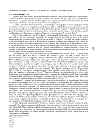 recompensa, tão somente a bênção de Deus, que é o seu Pai celeste e que vê em segredo.

1. A esmola cristã (vs. 2-4)
      Quando, pois, deres esmola, não toques trombeta diante de ti, como fazem os hipócritas, nas sinagogas
e nas ruas, para serem glorificados pelos homens. Em verdade vos digo que eles já receberam a
recompensa. 3Tu, porém, ao dares a esmola, ignore a tua esquerda o que faz a tua direita; 4para que a tua
esmola fique em secreto; e teu Pai que vê em secreto, te recompensará.
      O Velho Testamento ensina muito sobre a compaixão para com os pobres. A palavra grega para esmola
no versículo 2 (eleèmo-suné) significa um ato de misericórdia ou piedade. Considerando que o nosso Deus é
um Deus misericordioso, como Jesus acabou de enfatizar, "benigno até para com os ingratos e maus", 294 o seu
povo deve também ser bom e misericordioso. Jesus obviamente esperava que os seus discípulos fossem
doadores generosos. Suas palavras condenam "a egoísta sovinice de muitos", como diz Ryle. 295
      Mas só generosidade não basta. Nosso Senhor está preocupado do começo ao fim deste Sermão com as
motivações, com os pensamentos escondidos no coração. Em sua exposição do sexto e do sétimo
mandamentos, ele mostra que ambos, o homicídio e o adultério, podem ser cometidos no coração, sendo que
a ira injustificada é uma espécie de homicídio do coração e os olhares concupiscentes uma espécie de
adultério do coração. Na questão das esmolas, ele tem a mesma preocupação sobre os pensamentos secretos.
A questão não é tanto sobre o que a mão está fazendo (passando algum dinheiro ou um cheque), mas o que o
coração está pensando enquanto a mão age. Há três possibilidades: ou estamos querendo o louvor dos




                                                                                                                  104
homens, ou preservamos o nosso anonimato mas silenciosamente congratulamo-nos pelo que fizemos, ou
estamos apenas desejosos da aprovação de nosso Pai divino.
      Uma fome voraz pelo louvor dos homens era o pecado habitual dos fariseus. "Vós . . . aceitais glória
uns dos outros", Jesus lhes disse, "e contudo, não procurais a glória que vem do Deus único". 296
Semelhantemente João, o evangelista, comentou: "Amaram mais a glória dos homens, do que a glória de
Deus."297 Tão insaciável era o apetite deles pelos elogios humanos que prejudicava totalmente suas esmolas.
Jesus ridicularizou o modo como eles as transformavam num acontecimento público. Ele descreve um
fariseu pomposo a caminho do templo ou da sinagoga, onde vai depositar o seu dinheiro numa caixa
especial, ou indo levar uma esmola aos pobres. Na sua frente, marcham os tocadores de trombeta,
rapidamente atraindo a multidão com suas clarinadas. "Eles davam a entender, sem dúvida", comenta
Calvino, "que era para chamar a atenção dos pobres, pois desculpas nunca faltam; mas era perfeitamente
óbvio que buscavam os aplausos e os elogios".298 Realmente não importa se os fariseus às vezes agiam assim
literalmente, ou se Jesus estava pintando uma caricatura engraçada. De qualquer forma, ele estava condenado
a nossa ansiedade infantil por ser grandemente estimados pelos homens. Como Spurgeon disse: "Ficar com
um centavo em uma das mãos e uma trombeta na outra é atitude de hipócrita." 299
      E "hipocrisia" é a palavra que Jesus usou para caracterizar essa exibição. No grego clássico, hupokrités
era, primeiro, um orador e, então, um ator. Assim, figuradamente, a palavra passou a ser aplicada a qualquer
pessoa que trata o mundo como se fosse um palco onde ela executa um papel. Deixa de lado a sua verdadeira
identidade e assume uma identidade falsa. Já não é mais ela mesma, mas disfarça-se, personalizando alguma
outra pessoa. Usa uma máscara. No teatro, não há mal algum ou mentira da parte dos atores que executam os
seus papéis. E uma situação convencional. O auditório sabe que veio assistir a uma peça; não é iludido. O
problema com o hipócrita religioso, por outro lado, é que deliberadamente pretende enganar as pessoas. E
como um ator na sua representação (de modo que o que vemos não é a pessoa real, mas um papel, uma
máscara, um disfarce), mas é totalmente diferente do ator neste sentido: participa de alguma prática religiosa,
que é uma atividade real, e a transforma em algo diferente daquilo que é na realidade, isto é, numa peça faz-
de-conta, numa exibição teatral diante de um auditório. E tudo é feito para receber aplausos.
      É fácil ridicularizar aqueles judeus fariseus do primeiro século. Nosso farisaísmo cristão não é tão
engraçado. Nós não contratamos uma fanfarra para tocar toda vez que contribuímos para uma igreja ou uma
obra de caridade. Mas, usando a metáfora familiar, gostamos de "tocar a nossa própria trombeta". Faz bem
ao nosso ego ver o nosso nome nas listas de contribuintes de obras de caridade e de mantenedores de boas
causas. Caímos exatamente na mesma tentação: chamamos a atenção para a nossa esmola para sermos
"glorificados pelos homens".
294
      Lc 6:35, 36. cf. 5:45,48.
295
      p.47.
296
      Jo5:44.
297
      Jo 12:43.
298
      p.309.
299
      p.32.
 