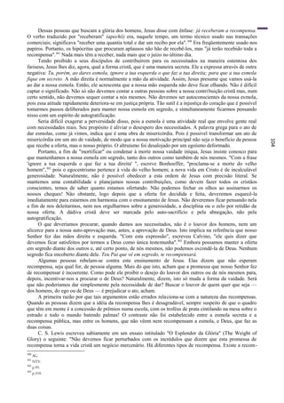 Dessas pessoas que buscam a glória dos homens, Jesus disse com ênfase: já receberam a recompensa.
O verbo traduzido por "receberam" (apechö) era, naquele tempo, um termo técnico usado nas transações
comerciais; significava "receber uma quantia total e dar um recibo por ela". 300 Era freqüentemente usado nos
papiros. Portanto, os hipócritas que procuram aplausos não hão de recebê-los, mas "já terão recebido toda a
recompensa".301 Nada mais têm a receber, nada mais que o juízo no último dia.
      Tendo proibido a seus discípulos de contribuírem para os necessitados na maneira ostentosa dos
fariseus, Jesus lhes diz, agora, qual a forma cristã, que é uma maneira secreta. Ele a expressa através de outra
negativa: Tu, porém, ao dares esmola, ignore a tua esquerda o que faz a tua direita; para que a tua esmola
fique em secreto. A mão direita é normalmente a mão da atividade. Assim, Jesus presume que vamos usá-la
ao dar a nossa esmola. Então, ele acrescenta que a nossa mão esquerda não deve ficar olhando. Não é difícil
captar o significado. Não só não devemos contar a outras pessoas sobre a nossa contribuição cristã mas, num
certo sentido, não devemos sequer contar a nós mesmos. Não devemos ser autoconscientes da nossa esmola,
pois essa atitude rapidamente deteriora-se em justiça própria. Tão sutil é a injustiça do coração que é possível
tomarmos passos deliberados para manter nossa esmola em segredo, e simultaneamente ficarmos pensando
nisso com um espírito de autogratificação.
      Seria difícil exagerar a perversidade disso, pois a esmola é uma atividade real que envolve gente real
com necessidades reais. Seu propósito é aliviar o desespero dos necessitados. A palavra grega para o ato de
dar esmolas, como já vimos, indica que é uma obra de misericórdia. Pois é possível transformar um ato de
misericórdia em um ato de vaidade, de modo que a nossa motivação principal não seja o benefício da pessoa




                                                                                                                   104
que recebe a oferta, mas o nosso próprio. O altruísmo foi desalojado por um egoísmo deformado.
      Portanto, a fim de "mortificar" ou condenar à morte nossa vaidade iníqua, Jesus insiste conosco para
que mantenhamos a nossa esmola em segredo, tanto dos outros como também de nós mesmos. "Com a frase
'ignore a tua esquerda o que faz a tua direita' ", escreve Bonhoeffer, "proclama-se a morte do velho
homem",302 pois o egocentrismo pertence à vida do velho homem; a nova vida em Cristo é de incalculável
generosidade. Naturalmente, não é possível obedecer a esta ordem de Jesus com precisão literal. Se
mantemos uma contabilidade e planejamos nossas contribuições, como devem fazer todos os cristãos
conscientes, temos de saber quanto estamos ofertando. Não podemos fechar os olhos ao assinarmos os
nossos cheques! Nâo obstante, logo depois que a oferta for decidida e feita, deveremos esquecê-la
imediatamente para estarmos em harmonia com o ensinamento de Jesus. Não deveremos ficar pensando nela
a fim de nos deleitarmos, nem nos orgulharmos sobre a generosidade, a disciplina ou o zelo por retidão da
nossa oferta. A dádiva cristã deve ser marcada pelo auto-sacrifício e pela abnegação, não pela
autogratificação.
      O que deveríamos procurar, quando damos aos necessitados, não ê o louvor dos homens, nem um
alicerce para a nossa auto-aprovação mas, antes, a aprovação de Deus. Isto implica na referência que nosso
Senhor fez das mãos direita e esquerda. "Com esta expressão", escreveu Calvino, "ele quis dizer que
devemos ficar satisfeitos por termos a Deus como única testemunha".303 Embora possamos manter a oferta
em segredo diante dos outros e, até certo ponto, de nós mesmos, não podemos escondê-la de Deus. Nenhum
segredo fica encoberto diante dele. Teu Pai que vê em segredo, te recompensará.
      Algumas pessoas rebelam-se contra este ensinamento de Jesus. Elas dizem que não esperam
recompensa, seja qual for, de pessoa alguma. Mais do que isto, acham que a promessa que nosso Senhor fez
de recompensar é incoerente. Como pode ele proibir o desejo do louvor dos outros ou de nós mesmos para,
depois, incentivar-nos a procurar o de Deus? Naturalmente, dizem, isto só muda a forma da vaidade. Será
que não poderíamos dar simplesmente pela necessidade de dar? Buscar o louvor de quem quer que seja —
dos homens, do ego ou de Deus — é prejudicar o ato, acham.
      A primeira razão por que tais argumentos estão errados relaciona-se com a natureza das recompensas.
Quando as pessoas dizem que a idéia da recompensa lhes é desagradável, sempre suspeito de que o quadro
que têm em mente é a concessão de prêmios numa escola, com os troféus de prata cintilando na mesa sobre o
estrado e todo o mundo batendo palmas! O contraste não foi estabelecido entre a esmola secreta e a
recompensa pública, mas entre os homens, que não vêem nem recompensam a esmola, e Deus, que faz as
duas coisas.
      C. S. Lewis escreveu sabiamente em um ensaio intitulado "O Esplendor da Glória" (The Weight of
Glory) o seguinte: "Não devemos ficar perturbados com os incrédulos que dizem que esta promessa de
recompensa torna a vida cristã um negócio mercenário. Há diferentes tipos de recompensa. Existe a recom-
300
      AG.
301
      NTV.
302
      p.95.
303
      p.310.
 