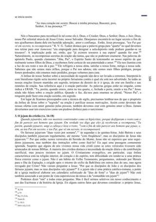 se inicia assim:

                       "Ao meu coração me ocorre: Buscai a minha presença; Buscarei, pois,
                       Senhor, A tua presença."307


     Nós o buscamos para reconhecê-lo tal como ele é, Deus, o Criador; Deus, o Senhor; Deus, o Juiz; Deus,
nosso Pai celestial através de Jesus Cristo, nosso Salvador. Desejamos encontrá-lo no lugar secreto a fim de
nos ajoelharmos diante dele em humilde adoração, amor e confiança. Então, Jesus prossegue, "teu Pai que
vê em secreto, te recompensará." R. V. G. Tasker destaca que a palavra grega para "quarto" no qual devemos
nos retirar para orar (tameion) "era empregada para designar a sala-depósito onde podiam guardar-se os
tesouros". A implicação pode ser, então, que "já existem tesouros à sua espera" quando for orar. 308
Naturalmente, as recompensas secretas da oração são tantas, que não se poderiam enumerar. Nas palavras do
apóstolo Paulo, quando clamamos "Aba, Pai", o Espírito Santo dá testemunho ao nosso espírito de que
realmente somos filhos de Deus, e recebemos forte certeza de sua paternidade e amor. 309 Ele nos ilumina com
a luz do seu rosto e nos dá a paz. 310 Ele refrigera a nossa alma, satisfaz a nossa fome, mitiga a nossa sede.
Sabemos que não somos mais órfãos, porque o Pai nos adotou; não somos mais filhos pródigos, porque
fomos perdoados; não estamos mais perdidos, porque voltamos para casa.
     A ênfase de nosso Senhor sobre a necessidade do segredo não deve ser levada a extremos. Interpretá-lo




                                                                                                                 104
com literalismo rígido seria incorrer no próprio farisaísmo contra o qual ele está nos advertindo. Se todas as
nossas orações fossem mantidas em segredo, teríamos de desistir de ir à igreja, de orar em família e nas
reuniões de oração. Sua referência aqui é à oração particular. As palavras gregas estão no singular, como
indica a ERAB: "Tu, porém, quando orares, entra no teu quarto, e, fechada a porta, orarás a teu Pai." Jesus
ainda não falara sobre a oração pública. Quando o faz, diz-nos para orarmos no plural, "Nosso Pai", e
ninguém pode fazer esta oração sozinho, em segredo.
     Em lugar de ficarmos preocupados com a técnica do sigilo, precisamos lembrar-nos de que o propósito
da ênfase de Jesus sobre o "segredo" na oração é purificar nossas motivações. Assim como devemos dar
nossas ofertas com amor genuíno pelas pessoas, também devemos orar com genuíno amor a Deus. Jamais
deveríamos usar tais exercícios como um piedoso disfarce para o narcisismo.

3. O jejum do cristão (vs. 16-18)
      Quando jejuardes, não vos mostreis contristados como os hipócritas; porque desfiguram o rosto com o
fim de parecer aos homens que jejuam. Em verdade vos digo que eles já receberam a recompensa, 17Tu
porém, quando jejuares, unge a cabeça e lava o rosto; 18com o fim de não parecer aos homens que jejuas, e,
sim, ao teu Pai em secreto; e teu Pai, que vê em secreto, te recompensará.
      Os fariseus jejuavam "duas vezes por semana", 311 às segundas e às quintas-feiras. João Batista e seus
discípulos também jejuavam regularmente, até mesmo "com freqüência", mas os discípulos de Jesus não
jejuavam.312 Por que então, nestes versículos do Sermão do Monte, Jesus não só esperava que seus segui -
dores jejuassem, mas também deu instruções sobre como fazê-lo? Eis aqui uma passagem comumente
ignorada. Suspeito que alguns de nós vivemos nossa vida cristã como se estes versículos tivessem sido
arrancados de nossas Bíblias. A maioria dos cristãos destaca a necessidade da oração diária e da contribuição
sacrificial, mas poucos insistem no jejum. O Cristianismo evangélico, em particular, cuja ênfase
característica está na religião interior, do coração e do espírito, tem dificuldade em render-se a uma prática
física exterior como o jejum. Não é um hábito do Velho Testamento, perguntamos, ordenado por Moisés
para o Dia da Expiação, e exigido após o retorno do exílio da Babilônia em outros dias do ano, mas agora
revogado por Cristo? Não vieram perguntar a Jesus: "Por que os discípulos de João e os discípulos dos
fariseus jejuam, mas os teus discípulos não jejuam?" E o jejum não é uma prática católico-romana, a ponto
de a igreja medieval elaborar um calendário sofisticado de "dias de festa" e "dias de jejum"? Não está
também associado a um ponto de vista supersticioso da missa e da "comunhão em jejum"?
      Podemos dizer "sim" a todas estas perguntas. Mas ê fácil sermos seletivos em nosso conhecimento e
uso das Escrituras e da história da Igreja. Eis alguns outros fatos que devemos considerar: o próprio Jesus,
307
      Sl 27:8.
308
      p.59.
309
      Rm 5:5; 8:16.
310
      Nm6:26.
311
      Lc 18:12.
312
      Mt9:14;Lc5:33.
 