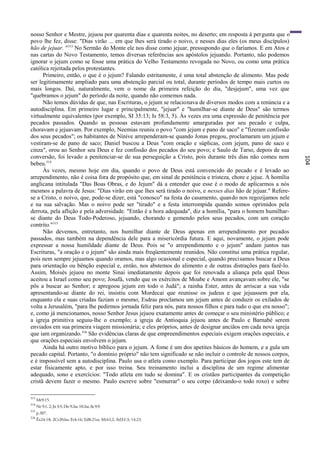 nosso Senhor e Mestre, jejuou por quarenta dias e quarenta noites, no deserto; em resposta à pergunta que o
povo lhe fez, disse: "Dias virão ... em que lhes será tirado o noivo, e nesses dias eles (os meus discípulos)
hão de jejuar. "313 No Sermão do Monte ele nos disse como jejuar, pressupondo que o faríamos. E em Atos e
nas cartas do Novo Testamento, temos diversas referências aos apóstolos jejuando. Portanto, não podemos
ignorar o jejum como se fosse uma prática do Velho Testamento revogada no Novo, ou como uma prática
católica rejeitada pelos protestantes.
      Primeiro, então, o que é o jejum? Falando estritamente, é uma total abstenção de alimento. Mas pode
ser legitimamente ampliado para uma abstenção parcial ou total, durante períodos de tempo mais curtos ou
mais longos. Daí, naturalmente, vem o nome da primeira refeição do dia, "desjejum", uma vez que
"quebramos o jejum" do período da noite, quando não comemos nada.
      Não temos dúvidas de que, nas Escrituras, o jejum se relacionava de diversos modos com a renúncia e a
autodisciplina. Em primeiro lugar e principalmente, "jejuar" e "humilhar-se diante de Deus" são termos
virtualmente equivalentes (por exemplo, SI 35:13; Is 58:3, 5). Às vezes era uma expressão de penitência por
pecados passados. Quando as pessoas estavam profundamente amarguradas por seu pecado e culpa,
choravam e jejuavam. Por exemplo, Neemias reuniu o povo "com jejum e pano de saco" e "fizeram confissão
dos seus pecados"; os habitantes de Nínive arrependeram-se quando Jonas pregou, proclamaram um jejum e
vestiram-se de pano de saco; Daniel buscou a Deus "com oração e súplicas, com jejum, pano de saco e
cinza", orou ao Senhor seu Deus e fez confissão dos pecados do seu povo; e Saulo de Tarso, depois de sua
conversão, foi levado a penitenciar-se de sua perseguição a Cristo, pois durante três dias não comeu nem




                                                                                                                 104
bebeu.314
      Às vezes, mesmo hoje em dia, quando o povo de Deus está convencido do pecado e é levado ao
arrependimento, não é coisa fora de propósito que, em sinal de penitência e tristeza, chore e jejue. A homília
anglicana intitulada "Das Boas Obras, e do Jejum" dá a entender que esse é o modo de aplicarmos a nós
mesmos a palavra de Jesus: "Dias virão em que lhes será tirado o noivo, e nesses dias hão de jejuar." Refere-
se a Cristo, o noivo, que, pode-se dizer, está "conosco" na festa do casamento, quando nos regozijamos nele
e na sua salvação. Mas o noivo pode ser "tirado" e a festa interrompida quando somos oprimidos pela
derrota, pela aflição e pela adversidade. "Então é a hora adequada", diz a homília, "para o homem humilhar-
se diante do Deus Todo-Poderoso, jejuando, chorando e gemendo pelos seus pecados, com um coração
contrito."315
      Não devemos, entretanto, nos humilhar diante de Deus apenas em arrependimento por pecados
passados, mas também na dependência dele para a misericórdia futura. E aqui, novamente, o jejum pode
expressar a nossa humildade diante de Deus. Pois se "o arrependimento e o jejum" andam juntos nas
Escrituras, "a oração e o jejum" são ainda mais freqüentemente reunidos. Não constitui uma prática regular,
pois nem sempre jejuamos quando oramos, mas algo ocasional e especial, quando precisamos buscar a Deus
para orientação ou bênção especial e, então, nos abstemos do alimento e de outras distrações para fazê-lo.
Assim, Moisés jejuou no monte Sinai imediatamente depois que foi renovada a aliança pela qual Deus
aceitou a Israel como seu povo; Josafá, vendo que os exércitos de Moabe e Amom avançavam sobre ele, "se
pôs a buscar ao Senhor; e apregoou jejum em todo o Judá"; a rainha Ester, antes de arriscar a sua vida
apresentando-se diante do rei, insistiu com Mordecai que reunisse os judeus e que jejuassem por ela,
enquanto ela e suas criadas faziam o mesmo; Esdras proclamou um jejum antes de conduzir os exilados de
volta a Jerusalém, "para lhe pedirmos jornada feliz para nós, para nossos filhos e para tudo o que era nosso";
e, como já mencionamos, nosso Senhor Jesus jejuou exatamente antes de começar o seu ministério público; e
a igreja primitiva seguiu-lhe o exemplo; a igreja de Antioquia jejuou antes de Paulo e Barnabé serem
enviados em sua primeira viagem missionária; e eles próprios, antes de designar anciãos em cada nova igreja
que iam organizando.316 São evidências claras de que empreendimentos especiais exigem orações especiais, e
que orações especiais envolvem o jejum.
      Ainda há outro motivo bíblico para o jejum. A fome é um dos apetites básicos do homem, e a gula um
pecado capital. Portanto, "o domínio próprio" não tem significado se não incluir o controle de nossos corpos,
e é impossível sem a autodisciplina. Paulo usa o atleta como exemplo. Para participar dos jogos este tem de
estar fisicamente apto, e por isso treina. Seu treinamento inclui a disciplina de um regime alimentar
adequado, sono e exercícios: "Todo atleta em tudo se domina". E os cristãos participantes da competição
cristã devem fazer o mesmo. Paulo escreve sobre "esmurrar" o seu corpo (deixando-o todo roxo) e sobre

313
      Mt9:15.
314
      Ne 9:1, 2; Jn 3:5; Dn 9:2ss; 10:2ss; At 9:9.
315
      p.307.
316
      Êx24:18; 2Cr20:lss; Et4:16; Ed8:21ss; Mt4:l,2; Atl3:l-3; 14:23.
 
