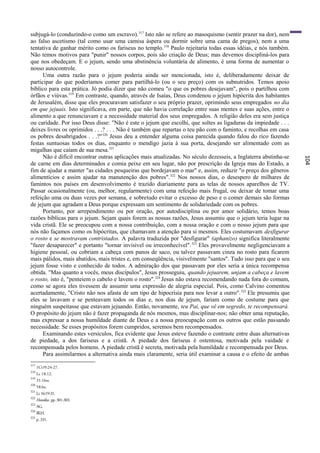 subjugá-lo (conduzindo-o como um escravo). 317 Isto não se refere ao masoquismo (sentir prazer na dor), nem
ao falso ascetismo (tal como usar uma camisa áspera ou dormir sobre uma cama de pregos), nem a uma
tentativa de ganhar mérito como os fariseus no templo. 318 Paulo rejeitaria todas essas idéias, e nós também.
Não temos motivos para "punir" nossos corpos, pois são criação de Deus; mas devemos discipliná-los para
que nos obedeçam. E o jejum, sendo uma abstinência voluntária de alimento, é uma forma de aumentar o
nosso autocontrole.
      Uma outra razão para o jejum poderia ainda ser mencionada, isto é, deliberadamente deixar de
participar do que poderíamos comer para partilhá-lo (ou o seu preço) com os subnutridos. Temos apoio
bíblico para esta prática. Jó podia dizer que não comeu "o que os pobres desejavam", pois o partilhou com
órfãos e viúvas.319 Em contraste, quando, através de Isaías, Deus condenou o jejum hipócrita dos habitantes
de Jerusalém, disse que eles procuravam satisfazer o seu próprio prazer, oprimindo seus empregados no dia
em que jejuais. Isto significava, em parte, que não havia correlação entre suas mentes e suas ações, entre o
alimento a que renunciavam e a necessidade material dos seus empregados. A religião deles era sem justiça
ou caridade. Por isso Deus disse: "Não é este o jejum que escolhi, que soltes as ligaduras da impiedade . . .
deixes livres os oprimidos . . .? . . . Não é também que repartas o teu pão com o faminto, e recolhas em casa
os pobres desabrigados . . .?" 320 Jesus deu a entender alguma coisa parecida quando falou do rico fazendo
festas suntuosas todos os dias, enquanto o mendigo jazia à sua porta, desejando ser alimentado com as
migalhas que caíam de sua mesa.321
      Não é difícil encontrar outras aplicações mais atualizadas. No século dezesseis, a Inglaterra abstinha-se




                                                                                                                  104
de carne em dias determinados e comia peixe em seu lugar, não por prescrição da Igreja mas do Estado, a
fim de ajudar a manter "as cidades pesqueiras que bordejavam o mar" e, assim, reduzir "o preço dos gêneros
alimentícios e assim ajudar na manutenção dos pobres". 322 Nos nossos dias, o desespero de milhares de
famintos nos países em desenvolvimento é trazido diariamente para as telas de nossos aparelhos de TV.
Passar ocasionalmente (ou, melhor, regularmente) com uma refeição mais frugal, ou deixar de tomar uma
refeição uma ou duas vezes por semana, e sobretudo evitar o excesso de peso e o comer demais são formas
de jejum que agradam a Deus porque expressam um sentimento de solidariedade com os pobres.
      Portanto, por arrependimento ou por oração, por autodisciplina ou por amor solidário, temos boas
razões bíblicas para o jejum. Sejam quais forem as nossas razões, Jesus assumiu que o jejum teria lugar na
vida cristã. Ele se preocupou com a nossa contribuição, com a nossa oração e com o nosso jejum para que
nós não façamos como os hipócritas, que chamavam a atenção para si mesmos. Eles costumavam desfigurar
o rosto e se mostravam contristados. A palavra traduzida por "desfigurar" (aphanizo) significa literalmente
"fazer desaparecer" e portanto "tornar invisível ou irreconhecível". 323 Eles provavelmente negligenciavam a
higiene pessoal, ou cobriam a cabeça com panos de saco, ou talvez passavam cinza no rosto para ficarem
mais pálidos, mais abatidos, mais tristes e, em conseqüência, visivelmente "santos". Tudo isso para que o seu
jejum fosse visto e conhecido de todos. A admiração dos que passavam por eles seria a única recompensa
obtida. "Mas quanto a vocês, meus discípulos", Jesus prosseguiu, quando jejuarem, unjam a cabeça e lavem
o rosto, isto é, "penteiem o cabelo e lavem o rosto". 324 Jesus não estava recomendando nada fora do comum,
como se agora eles tivessem de assumir uma expressão de alegria especial. Pois, como Calvino comentou
acertadamente, "Cristo não nos afasta de um tipo de hipocrisia para nos levar a outro". 325 Ele presumiu que
eles se lavavam e se penteavam todos os dias e, nos dias de jejum, fariam como de costume para que
ninguém suspeitasse que estavam jejuando. Então, novamente, teu Pai, que vê em segredo, te recompensará.
O propósito do jejum não é fazer propaganda de nós mesmos, mas disciplinar-nos; não obter uma reputação,
mas expressar a nossa humildade diante de Deus e a nossa preocupação com os outros que estão passando
necessidade. Se esses propósitos forem cumpridos, seremos bem recompensados.
      Examinando estes versículos, fica evidente que Jesus esteve fazendo o contraste entre duas alternativas
de piedade, a dos fariseus e a cristã. A piedade dos fariseus é ostentosa, motivada pela vaidade e
recompensada pelos homens. A piedade cristã é secreta, motivada pela humildade e recompensada por Deus.
      Para assimilarmos a alternativa ainda mais claramente, seria útil examinar a causa e o efeito de ambas
317
      1CO9:24-27.
318
      Lc 18:12.
319
      31:16ss.
320
      58:lss.
321
      Lc 16:19-31.
322
      Homilies. pp. 301-303.
323
      AG.
324
      BLH.
325
      p. 331.
 