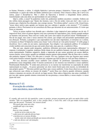 as formas. Primeiro, o efeito. A religião hipócrita é perversa porque é destrutiva. Vimos que a oração, a
contribuição e o jejum são todas atividades autênticas por si mesmas. Orar ê buscar a Deus, dar é servir aos
outros, jejuar é disciplinar-se. Mas o efeito da hipocrisia é destruir a integridade destas práticas,
transformando cada uma delas em oportunidades de auto-exibição.
      Qual é, então, a causa? Se pudermos isolar isto, poderemos também encontrar o remédio. Embora um
dos refrões desta passagem seja "diante dos homens, com o fim de serdes vistos por eles", não é com os
homens que o hipócrita fica obcecado, mas consigo mesmo. "Em última análise", escreve o Dr. Lloyd-Jones,
"nosso único motivo para agradar aos homens que nos rodeiam é agradar a nós mesmos". 326 O remédio,
portanto, é óbvio. Precisamos ter tal consciência de Deus que deixemos de ser autoconscientes. E é nisto que
Jesus se concentra.
      Talvez eu possa explicar isso dizendo que o absoluto é algo impossível para qualquer um de nós. É
impossível fazer, dizer ou pensar alguma coisa sem a presença de espectadores, pois, mesmo quando nenhum
ser humano está presente, Deus está nos vendo; não como uma espécie de policial celeste "bisbilhotando" a
fim de nos pegar, mas como o nosso amoroso Pai celeste, que sempre está procurando oportunidades para
nos abençoar. Portanto, a pergunta é: que espectadores nos são mais importantes, os terrestres ou o celeste,
os homens ou Deus? O hipócrita realiza seus rituais "com o fim de ser visto pelos homens". O verbo grego é
theathènai. Isto ê, estão em um teatro, representando. Sua religião é um espetáculo público. O verdadeiro
cristão também está consciente de que está sendo observado, mas, para ele, o auditório é Deus.
      Mas por que, alguém pode perguntar, auditórios diferentes provocam representações diferentes? A




                                                                                                                104
resposta é certamente a seguinte: podemos blefar diante de um auditório humano; ele pode ser iludido pela
nossa representação. Podemos enganá-lo, dando a impressão de que somos genuínos em nossas dádivas,
nossas orações, nosso jejum, quando na realidade estamos apenas representando. Mas de Deus não se zomba;
não podemos enganar a Deus. Ele olha para o coração. Por isso, qualquer coisa que façamos para sermos
vistos pelos homens somente degrada o nosso ato, enquanto que fazê-lo para ser visto por Deus enobrece-o.
      Por isso, devemos escolher nosso auditório com cuidado. Se preferimos espectadores humanos,
perderemos nossa integridade cristã. O mesmo acontecerá se nós mesmos nos tornarmos o nosso auditório.
Parafraseando Bonhoeffer: "É ainda mais pernicioso se eu mesmo me transformar no espectador de minha
representação na oração ... Eu posso apresentar um show muito bonito para mim mesmo, na intimidade do
meu próprio quarto."'327 Devemos preferir que Deus seja o nosso auditório. Como Jesus observava as pessoas
que colocavam suas ofertas no tesouro do templo, 328 assim Deus nos observa quando ofertamos; quando
oramos e jejuamos em secreto, ele está ali, no lugar secreto. Deus odeia a hipocrisia, mas ama a realidade. É
por isso que, apenas quando estamos conscientes de sua presença, a nossa dádiva, a nossa oração e o nosso
jejum são reais.


Mateus 6:7-15
  O oração do cristão:
  não mecânica, mas refletida


E, orando, não useis de vãs repetições, como os gentios, porque presumem que pelo seu muito falar serão
ouvidos. 8Não vos assemelheis, pois, a eles; porque Deus, o vosso Pai, sabe o de que tendes necessidade,
antes que lho peçais. 9Portanto, vós orareis assim:
      Pai nosso que estás nos céus,
      santificado seja o teu nome;
  10
      venha                   o                 teu               reino,
      faça-se a tua vontade,
         assim na terra como no céu;
  11
      o pão nosso de cada dia dá-nos hoje;
   12
       e perdoa-nos as nossas dívidas,
         assim como nós temos perdoado aos nossos devedores
   13
       e não nos deixes cair em tentação;

326
      p.330.
327
      p.96.
328
      Mc l2:41ss.
 
