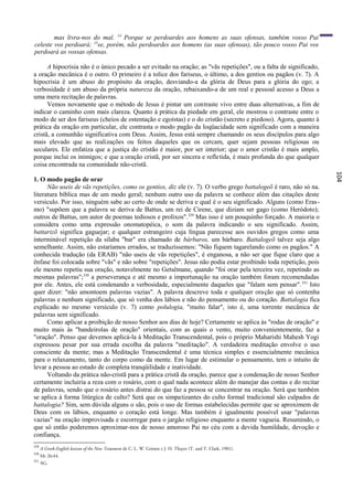 mas livra-nos do mal. 14 Porque se perdoardes aos homens as suas ofensas, também vosso Pai
celeste vos perdoará; 15se, porém, não perdoardes aos homens (as suas ofensas), tão pouco vosso Pai vos
perdoará as vossas ofensas.

      A hipocrisia não é o único pecado a ser evitado na oração; as "vãs repetições", ou a falta de significado,
a oração mecânica é o outro. O primeiro é a tolice dos fariseus, o último, a dos gentios ou pagãos (v. 7). A
hipocrisia ê um abuso do propósito da oração, desviando-a da glória de Deus para a glória do ego; a
verbosidade é um abuso da própria natureza da oração, rebaixando-a de um real e pessoal acesso a Deus a
uma mera recitação de palavras.
      Vemos novamente que o método de Jesus é pintar um contraste vivo entre duas alternativas, a fim de
indicar o caminho com mais clareza. Quanto à prática da piedade em geral, ele mostrou o contraste entre o
modo de ser dos fariseus (cheios de ostentação e egoístas) e o do cristão (secreto e piedoso). Agora, quanto à
prática da oração em particular, ele contrasta o modo pagão da loqüacidade sem significado com a maneira
cristã, a comunhão significativa com Deus. Assim, Jesus está sempre chamando os seus discípulos para algo
mais elevado que as realizações ou feitos daqueles que os cercam, quer sejam pessoas religiosas ou
seculares. Ele enfatiza que a justiça do cristão é maior, por ser interior; que o amor cristão é mais amplo,
porque inclui os inimigos; e que a oração cristã, por ser sincera e refletida, é mais profunda do que qualquer
coisa encontrada na comunidade não-cristã.




                                                                                                                   104
1. O modo pagão de orar
      Não useis de vãs repetições, como os gentios, diz ele (v. 7). O verbo grego battalogeõ é raro, não só na.
literatura bíblica mas de um modo geral; nenhum outro uso da palavra se conhece além das citações deste
versículo. Por isso, ninguém sabe ao certo de onde se deriva e qual é o seu significado. Alguns (como Eras-
mo) "supõem que a palavra se deriva de Battus, um rei de Cirene, que diziam ser gago (como Heródoto);
outros de Battus, um autor de poemas tediosos e prolixos". 329 Mas isso é um pouquinho forçado. A maioria o
considera como uma expressão onomatopéica, o som da palavra indicando o seu significado. Assim,
battarizõ significa gaguejar; e qualquer estrangeiro cuja língua parecesse aos ouvidos gregos como uma
interminável repetição da sílaba "bar" era chamado de bárbaros, um bárbaro. Battalogeõ talvez seja algo
semelhante. Assim, não estaríamos errados, se traduzíssemos: "Não fiquem tagarelando como os pagãos." A
conhecida tradução (da ERAB) "não useis de vãs repetições", é enganosa, a não ser que fique claro que a
ênfase foi colocada sobre "vãs" e não sobre "repetições". Jesus não podia estar proibindo toda repetição, pois
ele mesmo repetiu sua oração, notavelmente no Getsêmane, quando "foi orar pela terceira vez, repetindo as
mesmas palavras";330 a perseverança e até mesmo a importunação na oração também foram recomendadas
por ele. Antes, ele está condenando a verbosidade, especialmente daqueles que "falam sem pensar". 331 Isto
quer dizer: "não amontoem palavras vazias". A palavra descreve toda e qualquer oração que só contenha
palavras e nenhum significado, que só venha dos lábios e não do pensamento ou do coração. Battalogia fica
explicado no mesmo versículo (v. 7) como polulogia, "muito falar", isto é, uma torrente mecânica de
palavras sem significado.
      Como aplicar a proibição de nosso Senhor aos dias de hoje? Certamente se aplica às "rodas de oração" e
muito mais às "bandeirolas de oração" orientais, com as quais o vento, muito convenientemente, faz a
"oração". Penso que devemos aplicá-la à Meditação Transcendental, pois o próprio Maharishi Mahesh Yogi
expressou pesar por sua errada escolha da palavra "meditação". A verdadeira meditação envolve o uso
consciente da mente; mas a Meditação Transcendental é uma técnica simples e essencialmente mecânica
para o relaxamento, tanto do corpo como da mente. Em lugar de estimular o pensamento, tem o intuito de
levar a pessoa ao estado de completa tranqüilidade e inatividade.
      Voltando da prática não-cristã para a prática cristã da oração, parece que a condenação de nosso Senhor
certamente incluiria a reza com o rosário, com o qual nada acontece além do manejar das contas e do recitar
de palavras, sendo que o rosário antes distrai do que faz a pessoa se concentrar na oração. Será que também
se aplica à forma litúrgica de culto? Será que os simpatizantes do culto formal tradicional são culpados de
battalogia? Sim, sem dúvida alguns o são, pois o uso de formas estabelecidas permite que se aproximem de
Deus com os lábios, enquanto o coração está longe. Mas também é igualmente possível usar "palavras
vazias" na oração improvisada e escorregar para o jargão religioso enquanto a mente vagueia. Resumindo, o
que só então poderemos aproximar-nos de nosso amoroso Pai no céu com a devida humildade, devoção e
confiança.
329
      A Greek-English lexicon of the New Testament de C. L. W. Grimm e J. H. Thayer (T. and T. Clark, 1901).
330
      Mt 26:44.
331
      AG.
 