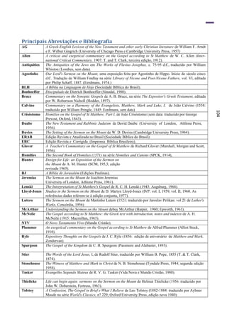 Principais Abreviações e Bibliografia
AG            A Greek-English Lexicon of the New Testament and other early Christian literature de William F. Arndt
              e F. Wilbur Gingrich (University of Chicago Press e Cambridge University Press, 1957)
Allen         A criticai and exegetical commentary on the Gospel according to St Matthew de W. C. Allen (Inter-
              national Criticai Commentary, 1907: T. and T. Clark, terceira edição, 1912).
Antiquities   The Antiquities of the Jews em The Works of Flavius Josephus, c. 75-95 d.C, traduzido por William
              Whiston (Londres, sem data).
Agostinho     Our Lord's Sermon on the Mount, uma exposição feita por Agostinho de Hippo. Início do século cinco
              d.C. Tradução de William Findlay na série Library of Nicene and Post-Nicene Fathers, vol. VI, editada
              por Philip Schaff, 1887. (Eerdmans, 1974.)
BLH           A Bíblia na Linguagem de Hoje (Sociedade Bíblica do Brasil).
Bonhoeffer    Discipulado de Dietrich Bonhoeffer (Sinodal, 1980).
Bruce         Commentary on the Synoptic Gospels de A. B. Bruce, na série The Expositor's Greek Testament, editada
              por W. Robertson Nicholl (Hodder, 1897).
Calvino       Commentary on a Harmony of the Evangelists, Matthew, Mark and Luke, I, de João Calvino (1558:
              traduzido por William Pringle, 1845: Eerdmans, sem data)




                                                                                                                      104
Crisóstomo    Homilies on the Gospel of St Matthew, Part I, de João Crisóstomo (sem data: traduzido por George
              Prevost, Oxford, 1843).
Daube         The New Testament and Rabbinic Judaism de David Daube (Universiry of London, Athlone Press,
              1956).
Davies        The Setting of the Sermon on the Mount de W. D. Davies (Cambridge Universiry Press, 1964).
ERAB          Edição Revista e Atualizada no Brasil (Sociedade Bíblica do Brasil).
ERC           Edição Revista e Corrigida (Imprensa Bíblica Brasileira).
Glover        A Teacher's Commentary on the Gospel of St Matthew de Richard Glover (Marshall, Morgan and Scott,
              1956).
Homilies      The Second Book of Homilies (1571) na série Homilies and Canons (SPCK, 1914),
Hunter        Design for Life: an Exposition of the Sermon on
              the Mount de A. M. Hunter (SCM, 195,3; edição
              revisada 1965).
BJ            A Bíblia de Jerusalém (Edições Paulinas).
Jeremias      The Sermon on the Mount de Joachim Jeremias
              Universiry of London, Athlone Press, 1961).
Lenski        The Interpretation of St Matthew's Gospel de R. C. H. Lenski (1943: Augsburg, 1964).
Lloyd-Jones   Studies in the Sermon on the Mount de D. Martyn Lloyd-Jones (IVP: vol. I, 1959, vol. II, 1960. As
              referências dadas referem-se à edição conjunta, 1977).
Lutero        The Sermon on the Mount de Martinho Lutero (1521: traduzido por Jaroslav Pelikan: vol 21 de Luther's
              Works, Concórdia, 1956)
McArthur      Understanding the Sermon on the Mount debey McArthur (Harper, 1960; Epworth, 1961).
McNeile       The Gospel according to St Matthew: the Greek text with introduction, notes and indexes de A. H.
              McNeile (1915: Macmillan, 1965).
NTV           O Novo Testamento Vivo (Mundo Cristão).
Plummer       An exegetical commentary on the Gospel according to St Matthew de Alfred Plummer (Alliot Stock,
              1910).
Ryle          Expository Thoughts on the Gospels de J. C. Ryle (1856: edição de aniversário de Matthew and Mark,
              Zondervan).
Spurgeon      The Gospel of the Kingdom de C. H. Spurgeon (Passmore and Alabaster, 1893).

Stier         The Words of the Lord Jesus, I, de Rudolf Stier, traduzido por William B. Pope, 1855 (T. & T. Clark,
              1874).
Stonehouse    The Witness of Matthew and Mark to Christ de N. B. Stonehouse (Tyndale Press, 1944; segunda edição
              1958).
Tasker        Evangelho Segundo Mateus de R. V. G. Tasker (Vida Nova e Mundo Cristão, 1980).

Thielicke     Life can begin again: sermons on the Sermon on the Mount de Helmut Thielicke (1956: traduzido por
              John W. Doberstein, Fortress, 1963).
Tolstoy       A Confession, The Gospel in Brief e What I Believe de Leo Tolstoy (1882-1884: traduzido por Aylmer
              Maude na série World's Classics, n? 229; Oxford University Press, edição nova 1940)
 