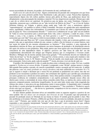 nossas necessidades de alimento, de perdão e de livramento do mal, confiando nele.
      O pão nosso de cada dia dá-nos hoje. Alguns comentaristas do passado não conseguiam crer que Jesus
pretendesse que nosso primeiro pedido fosse literalmente o pão, pão para o corpo. Parecia-lhes impróprio,
especialmente depois dos três nobres pedidos iniciais pela glória de Deus, que pudéssemos descer tão
abruptamente a uma preocupação tão mundana e material. Por isso alegorizavam a petição. Diziam que o pão
a que ele se referia devia ser espiritual. Os primitivos pais da Igreja, tais como Tertuliano, Cipriano e
Agostinho, pensavam que a referência era ao "pão invisível da Palavra de Deus" 334 ou à Ceia do Senhor.
Jerônimo traduziu, na Vulgata, a palavra grega usada para "cada dia" com o monstruoso adjetivo
"supersubstancial"; ele também se referia à Santa Comunhão. Devemos ser agradecidos pelo entendimento
maior, equilibrado e bíblico dos reformadores. O comentário que Calvino fez sobre a espiritualização dos
pais da igreja foi: "Isto é extremamente absurdo." 335 Lutero teve a sabedoria de ver que "pão" era um símbolo
de "todas as coisas necessárias para a preservação desta vida, como o ali mento, a saúde do corpo, o bom
tempo, a casa, o lar, a esposa, os filhos, um bom governo e a paz" 336 e, provavelmente, deveríamos
acrescentar que com "pão" Jesus quis se referir às necessidades e não aos luxos da vida.
      O pedido para que Deus nos "dê" o nosso alimento não impede, é claro, que as pessoas ganhem a sua
própria vida, que os agricultores tenham de arar, semear e colher a fim de fornecer os cereais básicos, nem
nos isenta da ordem de nós mesmos alimentarmos os famintos. 337 Pelo contrário, é uma expressão de
dependência máxima de Deus, que normalmente usa meios humanos de produção e de distribuição através
dos quais ele realiza os seus propósitos. Mais ainda, parece que Jesus queria que seus discípulos tomassem




                                                                                                                                                                        104
consciência de uma dependência diária. O adjetivo epiousios em "pão nosso de cada dia" era tão
completamente desconhecido dos antigos que Orígenes pensava que os evangelistas o tivessem criado.
Moulton e Milligan são da mesma opinião nesta nossa geração. 338 Provavelmente deveria ser traduzido por
"deste dia de hoje" ou "do dia seguinte". 339 Seja qual for a forma correta, é uma oração pelo imediato e não
pelo futuro distante. Como A. M. Hunter comenta: "Feita de manhã, esta oração pede o pão para o dia que
está começando. Feita à noite, pede o pão de amanhã." 340 Assim, devemos viver um dia de cada vez.
      O perdão é tão indispensável à vida e à saúde da alma como o alimento para o corpo. Por isso, o pedido
seguinte é: Perdoa-nos as nossas dívidas. O pecado é comparado a uma "dívida", porque merece o castigo.
Mas quando Deus perdoa o pecado, ele cancela a penalidade e anula a acusação que há contra nós. A adição
das palavras como nós temos perdoado aos nossos devedores está mais enfatizada nos versículos 14 e 15,
que se seguem à oração e declaram que o nosso Pai nos perdoará se perdoarmos aos outros, mas não nos
perdoará se nos recusarmos a perdoar aos outros. Isto certamente não significa que o per dão que concedemos
aos outros garante-nos o direito de sermos perdoados. Antes, Deus perdoa somente o arrependido, e uma das
principais evidências do verdadeiro arrependimento é um espírito perdoador. Quando nossos olhos são
abertos para vermos a enormidade de nossa ofensa cometida contra Deus, as injúrias dos outros contra nós
parecem, comparativamente, muitíssimo insignificantes. Se, por outro lado, temos uma visão exagerada das
ofensas dos outros, é uma prova de que diminuímos muito a nossa própria. A disparidade entre o tamanho
das dívidas é o ponto principal da parábola do credor incompassivo. 341 Sua conclusão é: "Perdoei-te aquela
dívida toda (que era imensa) . . .; não devias tu, igualmente, compadecer-te do teu conservo, como também
eu me compadeci de ti?" (v. 33).
      Os dois últimos pedidos deveriam talvez ser entendidos como os aspectos negativo e positivo de um
único pedido: Não nos deixes cair em tentação, mas livra-nos do mal. O pecador cujo mal praticado no
passado foi perdoado anseia ser libertado de sua tirania no futuro. O sentido geral do pedido é claro. Mas
dois problemas se levantam. Primeiro, a Bíblia diz que Deus não nos tenta (na realidade, não pode nos tentar)
com o mal.342 Portanto, que sentido tem orar que ele não faça o que já prometeu nunca fazer? Alguns
respondem a esta pergunta interpretando "tentação" como "provação", com a explicação de que, embora
334
    É uma expressão de Agostinho. Ele começa fazendo uma lista de três outras interpretações alternativas, a saber, "todas aquelas coisas que atendem às necessidades
desta vida", "o sacramento do corpo de Cristo" e "o alimento espiritual", isto é, "os preceitos divinos que devemos diariamente buscar e nos quais devemos meditar".
Ele mesmo preferia a última explicação. Mas conclui que se alguém deseja entender "pão nosso de cada dia" como referindo-se também ao "alimento necessário ao
corpo" ou aos "sacramentos do corpo do Senhor", então, "devemos tomar todas as três coisas em conjunto". Isto é, "devemos pedir todas estas coisas juntas com
o pão nosso de cada dia: o pão necessário para o corpo, o pão visível santificado (sc. a Santa Comunhão) e o pão invisível da palavra de Deus" (VI. 25, 27).
335
      p.322.
336
      p. 147.
337
      Mt 25:35.
338
      The Vocabulary of the Greek Testament de J. H. Moulton e G. Milligan (Hodder, 1949).
339
      AG.
340
      p.75.
341
      Mt 18:23-35.
342
      Tg l:13.
 