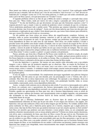 Deus jamais nos induza ao pecado, ele prova nossa fé e caráter. Isto é possível. Uma explicação melhor
parece-me que é entender "não nos deixes cair" à luz de sua correlativa "mas livra-nos", e o "mal" deveria ser
traduzido por "o maligno" (como em 13:19). Em outras palavras, é o diabo que está sendo considerado, que
tenta o povo de Deus a pecar, e do qual precisamos ser "livrados" (rusai).
      O segundo problema refere-se ao fato de que a Bíblia diz serem a tentação e a provação duas coisas
boas para nós: "Meus irmãos, tende por motivo de toda a alegria o passardes por várias provações" ou
"tentações".343 Se elas são benéficas, por que deveríamos orar para que não ficássemos expostos a elas? A
resposta provável é que a oração é mais no sentido de podermos vencer a tentação do que de a evitarmos.
Talvez poderíamos parafrasear todo o pedido assim: "Não permitas que sejamos induzidos à tentação que
nos possa derrotar, mas livra-nos do maligno". Assim, por trás dessas palavras que Jesus nos deu para orar,
encontramos a implicação de que o diabo é forte demais para nós, que somos fracos demais para enfrentá-lo,
mas que o nosso Pai celeste nos livrará se o invocarmos.
      Os três pedidos que Jesus coloca em nossos lábios são magnificamente completos. Incluem, em
princípio, todas as nossas necessidades humanas: materiais (o pão de cada dia), espirituais (perdão de
pecados) e morais (livramento do mal). O que fazemos, sempre que proferimos esta oração, é expressar
nossa dependência de Deus em cada setor da vida humana. Além disso, um cristão trinitário é levado a
perceber nestes três pedidos uma alusão velada à Trindade, uma vez que é através da criação do Pai e da sua
providência que recebemos o nosso pão de cada dia, e é através da morte expiatória do Filho que recebemos
o perdão, e através do poder do Espírito que habita em nós que somos livrados do maligno. Não nos causa




                                                                                                                 104
admiração que alguns manuscritos antigos (embora não os melhores) terminem com a doxologia, atribuindo
a este Deus triúno "o reino e o poder e a glória", os quais somente a ele pertencem.
      Parece, portanto, que Jesus deu a Oração do Pai-Nosso como modelo da verdadeira oração, da oração
cristã, diferenciando-a das orações dos fariseus e dos pagãos. Na verdade, qualquer pessoa poderia recitar o
Pai-Nosso hipócrita ou mecanicamente, ou de ambas as formas. Mas, se pensamos no que dizemos, então a
oração do Pai-Nosso é a alternativa divina para as outras duas formas da falsa oração.
      O erro dos hipócritas é o egoísmo. Até mesmo em suas orações estão obcecados com a sua própria
imagem e com o efeito que ela produzirá naqueles que os observam. Mas, na oração do Pai-Nosso, os
cristãos estão obcecados com Deus: com o seu nome, com o seu reino e com a sua vontade, não com o$
nossos nomes, reinos e vontades. A verdadeira oração cristã sempre consiste numa preocupação com Deus e
sua glória. Portanto, é exatamente o oposto do exibicionismo dos hipócritas, que usam a oração como veículo
de sua própria glória.
      O erro do pagão é a irracionalidade. Ele simplesmente prossegue tagarelando suas palavras litúrgicas
sem significado. Ele hão pensa no que está dizendo, pois sua preocupação ê com o Volume, não com o
conteúdo. Mas Deus não se deixa impressionar com verborragia. Em oposição a esse disparate, Jesus nos
convida a levarmos ao conhecimento de nosso Pai celeste, com ponderação humilde, todas as nossas
necessidades, expressando, assim, nossa dependência diária dele.
      Assim, a oração cristã contrasta com as alternativas não-cristãs. É teocêntrica (preocupada com a glória
de Deus), em contraste com o egocentrismo dos fariseus (preocupados com a Sua própria glória); e é
inteligente (expressão de uma dependência racional), em contraste com as recitações mecânicas dos pagãos.
Portanto, quando nos aproximamos de Deus para orar, não o fazemos hipocritamente como os atores de
teatro, que buscam o aplauso dos homens, nem mecanicamente como os pagãos tagarelas, cujo pensamento
não acompanha os seus balbucios; devemos fazê-lo de forma racional, humilde e confiante, como
criancinhas diante de seu pai.
      Veremos que a diferença fundamental entre os diversos tipos de oração está nas imagens
fundamentalmente diferentes de Deus que há por trás deles. O erro trágico dos fariseus e dos pagãos, dos
hipócritas e dos que não conhecem a Deus está na falsa imagem que têm de Deus. Na verdade, nenhum deles
pensa realmente em Deus, pois o hipócrita pensa apenas em si mesmo, enquanto que o pagão pensa em
outras coisas. Que tipo de Deus Seria este que poderia interessar-se por tais orações egoístas ou Sem sentido?
Será Deus um utensílio que podemos usar para fomentar o nosso próprio status, ou um computador que
podemos alimentar mecanicamente com as nossas próprias palavras? Voltemo-nos destas noções desonrosas,
com alívio, para o ensinamento de Jesus, que disse ser Deus o nosso Pai que está no céu. Precisamos nos
lembrar de que ele ama seus filhos com a mais terna afeição, que ele vê os seus filhos até no lugar secreto,
que ele conhece os seus filhos e todas as suas necessidades antes que eles lhas apresentem, e que ele age em
benefício dos seus filhos com o seu poder celestial e real. Se permitirmos que as Escrituras formem assim
nossa imagem de Deus, se nos lembrarmos do seu caráter e cultivarmos sua presença, jamais oraremos com
hipocrisia mas sempre com integridade, nunca mecanicamente mas sempre racionalmente, como filhos de
343
      Tg l:2.
 