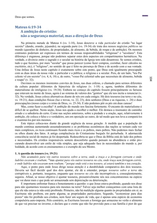 Deus que somos.


Mateus 6:19-34
  A ambição do cristão:
  não a segurança material, mas a direção de Deus
      Na primeira metade de Mateus 6 (vs. 1-18), Jesus descreve a vida particular do cristão "no lugar
secreto" (dando, orando, jejuando); na segunda parte (vs. 19-34) ele trata dos nossos negócios públicos no
mundo (questões de dinheiro, de propriedades, de alimento, de bebida, de roupa e de ambição). Os mesmos
contrastes poderiam ser expressos em termos de nossas responsabilidades "religiosas" e "seculares". Esta
diferença é enganosa, porque não podemos separar estes dois aspectos em compartimentos herméticos. Na
verdade, o divórcio entre o sagrado e o secular na história da Igreja tem sido desastroso. Se somos cristãos,
tudo o que fazemos, por mais "secular" que possa parecer (como fazer compras, cozinhar, fazer cálculos no
escritório, etc), é "religioso", no sentido de que é feito na presença de Deus e de acordo com a sua vontade.
Uma ênfase de Jesus neste capítulo é exatamente sobre este ponto, que Deus está igualmente preocupado
com as duas áreas da nossa vida: a particular e a pública; a religiosa e a secular. Pois, de um lado, "teu Pai
celeste vê em secreto" (vs. 4, 6, 18) e, de outro, "vosso Pai celestial sabe que necessitais de alimento, bebida




                                                                                                                   104
e roupa" (v. 32).
      Ouvimos os mesmos insistentes convites de Jesus, nas duas esferas, o chamado para sermos diferentes
da cultura popular: diferentes da hipocrisia do religioso (v. 1-18) e, agora, também diferentes do
materialismo do irreligioso (vs. 19-34). Embora no começo do capítulo fossem principalmente os fariseus
que estavam na mente de Jesus, agora é ao sistema de valores dos "gentios" que ele nos incita a renunciar (v.
32). Na verdade, Jesus coloca alternativas diante de nós em cada estágio. Há dois tesouros (na terra e no céu,
vs. 19-21), duas condições físicas (luz e trevas, vs. 22, 23), dois senhores (Deus e as riquezas, v. 24) e duas
preocupações (nosso corpo e o reino de Deus, vs. 25-34). E não podemos pôr os pés em duas canoas!
      Mas, como fazer a escolha? A ambição do mundo nos fascina fortemente. O encanto do materialismo é
difícil de se quebrar. Nesta seção, Jesus nos ajuda a escolher o melhor. Ele destaca a insensatez do caminho
errado e a sabedoria do certo. Como nas seções anteriores, sobre a piedade e a oração, aqui, relativamente à
ambição, ele coloca o falso e o verdadeiro, um em oposição ao outro, de tal modo que nos leva a compará-los
e examiná-los por nós mesmos.
      Este tópico coloca-nos diante da grande urgência da nossa geração. A medida que a população do
mundo continua aumentando assustadoramente e os problemas econômicos das nações se tornam cada vez
mais complexos, os ricos continuam ficando mais ricos e os pobres, mais pobres. Não podemos mais fechar
os olhos diante dos fatos. A antiga complacência do Cristianismo burguês foi perturbada. A adormecida
consciência social de muitos já foi despertada. Redescobriu-se que o Deus da Bíblia está do lado dos pobres
e necessitados. Os cristãos responsáveis sentem desconforto quando pensam na abundância e estão pro-
curando desenvolver um estilo de vida simples, que seja adequado face às necessidades do mundo e, por
lealdade, de acordo com os ensinamentos e o exemplo do seu Mestre.

1. A questão do tesouro (vs. 19-21)
     Não acumuleis para vós outros tesouros sobre a terra, onde a traça e a ferrugem corroem e onde
ladrões escavam e roubam; 20mas ajuntai para vós outros tesouros no céu, onde traça nem ferrugem corrói,
e onde ladrões não escavam nem roubam; 21porque onde está o teu tesouro, aí estará também o teu coração.
     Aqui, o ponto para onde Jesus dirige nossa atenção é a durabilidade comparativa dos dois tesouros.
Deveria ser fácil decidir qual dos dois ajuntar, ele dá a entender, porque tesouros sobre a terra são
corruptíveis e, portanto, inseguros, enquanto que tesouros no céu são incorruptíveis e, conseqüentemente,
seguros. Afinal, se nosso objetivo é ajuntar tesouros, presumivelmente nós nos concentraremos na espécie
que vai durar mais e que pode ser armazenada sem depreciação ou deterioração.
     E importante enfrentar franca e honestamente a questão: o que Jesus estava proibindo, quando nos disse
para não ajuntarmos tesouros para nós mesmos na terra? Talvez seja melhor começarmos com uma lista do
que ele não estava (e não está) proibindo. Primeiro, não há maldição alguma quanto às propriedades em si; as
Escrituras não proíbem, em parte alguma, as propriedades particulares. Segundo, "economizar para dias
piores" não foi proibido aos cristãos, nem fazer um seguro de vida, que é apenas uma espécie de economia
compulsória auto-imposta. Pelo contrário, as Escrituras louvam a formiga que armazena no verão o alimento
de que vai precisar no inverno, e declara que o crente que não faz provisão para a sua família é pior do que
 
