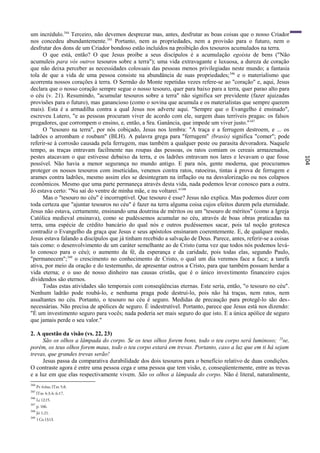 um incrédulo.344 Terceiro, não devemos desprezar mas, antes, desfrutar as boas coisas que o nosso Criador
nos concedeu abundantemente.345 Portanto, nem as propriedades, nem a provisão para o futuro, nem o
desfrutar dos dons de um Criador bondoso estão incluídos na proibição dos tesouros acumulados na terra.
      O que está, então? O que Jesus proíbe a seus discípulos é a acumulação egoísta de bens ("Não
acumuleis para vós outros tesouros sobre a terra"); uma vida extravagante e luxuosa, a dureza de coração
que não deixa perceber as necessidades colossais das pessoas menos privilegiadas neste mundo; a fantasia
tola de que a vida de uma pessoa consiste na abundância de suas propriedades; 346 e o materialismo que
acorrenta nossos corações à terra. O Sermão do Monte repetidas vezes refere-se ao "coração" e, aqui, Jesus
declara que o nosso coração sempre segue o nosso tesouro, quer para baixo para a terra, quer parao alto para
o céu (v. 21). Resumindo, "acumular tesouros sobre a terra" não significa ser previdente (fazer ajuizadas
provisões para o futuro), mas ganancioso (como o sovina que acumula e os materialistas que sempre querem
mais). Esta é a armadilha contra a qual Jesus nos adverte aqui. "Sempre que o Evangelho é ensinado",
escreveu Lutero, "e as pessoas procuram viver de acordo com ele, surgem duas terríveis pragas: os falsos
pregadores, que corrompem o ensino, e, então, a Sra. Ganância, que impede um viver justo." 347
      O "tesouro na terra", por nós cobiçado, Jesus nos lembra: "A traça e a ferrugem destroem, e ... os
ladrões o arrombam e roubam" (BLH). A palavra grega para "ferrugem" (brasis) significa "comer"; pode
referir-se à corrosão causada pela ferrugem, mas também a qualquer peste ou parasita devoradora. Naquele
tempo, as traças entravam facilmente nas roupas das pessoas, os ratos comiam os cereais armazenados,
pestes atacavam o que estivesse debaixo da terra, e os ladrões entravam nos lares e levavam o que fosse




                                                                                                                  104
possível. Não havia a menor segurança no mundo antigo. E para nós, gente moderna, que procuramos
proteger os nossos tesouros com inseticidas, venenos contra ratos, ratoeiras, tintas à prova de ferrugem e
arames contra ladrões, mesmo assim eles se desintegram na inflação ou na desvalorização ou nos colapsos
econômicos. Mesmo que uma parte permaneça através desta vida, nada podemos levar conosco para a outra.
Jó estava certo: "Nu saí do ventre de minha mãe, e nu voltarei." 348
      Mas o "tesouro no céu" é incorruptível. Que tesouro é esse? Jesus não explica. Mas podemos dizer com
toda certeza que "ajuntar tesouros no céu" é fazer na terra alguma coisa cujos efeitos durem pela eternidade.
Jesus não estava, certamente, ensinando uma doutrina de méritos ou um "tesouro de méritos" (como a Igreja
Católica medieval ensinava), como se pudéssemos acumular no céu, através de boas obras praticadas na
terra, uma espécie de crédito bancário do qual nós e outros pudéssemos sacar, pois tal noção grotesca
contradiz o Evangelho da graça que Jesus e seus apóstolos ensinaram coerentemente. E, de qualquer modo,
Jesus estava falando a discípulos que já tinham recebido a salvação de Deus. Parece, antes, referir-se a coisas
tais como: o desenvolvimento de um caráter semelhante ao de Cristo (uma vez que todos nós podemos levá-
lo conosco para o céu); o aumento da fé, da esperança e da caridade, pois todas elas, segundo Paulo,
"permanecem"; 349 o crescimento no conhecimento de Cristo, o qual um dia veremos face a face; a tarefa
ativa, por meio da oração e do testemunho, de apresentar outros a Cristo, para que também possam herdar a
vida eterna; e o uso de nosso dinheiro nas causas cristãs, que é o único investimento financeiro cujos
dividendos são eternos.
      Todas estas atividades são temporais com conseqüências eternas. Este seria, então, "o tesouro no céu".
Nenhum ladrão pode roubá-lo, e nenhuma praga pode destruí-lo, pois não há traças, nem ratos, nem
assaltantes no céu. Portanto, o tesouro no céu é seguro. Medidas de precaução para protegê-lo são des -
necessárias. Não precisa de apólices de seguro. É indestrutível. Portanto, parece que Jesus está nos dizendo:
"É um investimento seguro para vocês; nada poderia ser mais seguro do que isto. E a única apólice de seguro
que jamais perde o seu valor."

2. A questão da visão (vs. 22, 23)
     São os olhos a lâmpada do corpo. Se os teus olhos forem bons, todo o teu corpo será luminoso; 23se,
porém, os teus olhos forem maus, todo o teu corpo estará em trevas. Portanto, caso a luz que em ti há sejam
trevas, que grandes trevas serão!
     Jesus passa da comparativa durabilidade dos dois tesouros para o benefício relativo de duas condições.
O contraste agora é entre uma pessoa cega e uma pessoa que tem visão, e, conseqüentemente, entre as trevas
e a luz em que elas respectivamente vivem. São os olhos a lâmpada do corpo. Não é literal, naturalmente,
344
      Pv 6:6ss; lTm 5:8.
345
      lTm 4:3,4; 6:17.
346
      Lc 12:15.
347
      p. 166.
348
      Jó 1:21.
349
      1 Co 13:13.
 