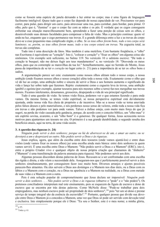 como se fossem uma espécie de janela deixando a luz entrar no corpo; mas é uma figura de linguagem
facilmente inteligível. Quase tudo que o corpo faz depende de nossa capacidade de ver. Precisamos ver para
correr, para pular, para dirigir um carro, para atravessar uma rua, para cozinhar, para bordar, para pintar. O
olho, pelo que é, "ilumina" o que o corpo faz com as mãos e os pés. É verdade que os cegos conseguem
enfrentar sua situação maravilhosamente bem, aprendendo a fazer uma porção de coisas sem os olhos, e
desenvolvendo suas demais faculdades para compensar a falta de visão. Mas o princípio continua: quem vê
anda na luz, enquanto que o cego permanece nas trevas. E a grande diferença entre a luz e as trevas do corpo
deve-se a esse pequenino mas complicado órgão, o olho. Se os teus olhos forem bons, todo o teu corpo será
luminoso; se, porém, os teus olhos forem maus, todo o teu corpo estará em trevas. Na cegueira total, as
trevas são completas.
     Tudo isto é uma descrição de fatos. Mas também é uma metáfora. Com bastante freqüência, o "olho"
nas Escrituras é equivalente ao "coração". Isto é, "colocar o coração" e "fixar os olhos" em alguma coisa são
sinônimos. Um exemplo será suficiente, no Salmo 119. No versículo 10 o salmista escreve: "De todo o
coração te busquei; não me deixes fugir aos teus mandamentos" e, no versículo 18: "Desvenda os meus
olhos, para que eu contemple as maravilhas da tua lei." Semelhantemente, aqui no Sermão do Monte, Jesus
passa da importância de se ter o coração no lugar certo (v. 21) para a importância de se ter os olhos bons e
sadios.
     A argumentação parece ser esta: exatamente como nossos olhos afetam todo o nosso corpo, a nossa
ambição (onde fixamos nossos olhos e nosso coração) afeta toda a nossa vida. Exatamente como o olho que




                                                                                                                 104
vê dá luz ao corpo, uma ambição nobre e sincera de servir a Deus e aos homens aumenta o significado da
vida e lança luz sobre tudo que fazemos. Repito: exatamente como a cegueira leva às trevas, uma ambição
ignóbil e egoísta (por exemplo, ajuntar tesouros para nós mesmos sobre a terra) faz-nos mergulhar nas trevas
morais. Ficamos intolerantes, desumanos, grosseiros, despojando a vida de seu principal significado.
     Tudo é uma questão de visão. Se temos visão física, podemos ver o que estamos fazendo e para onde
vamos. Da mesma forma, se temos visão espiritual, se nossa perspectiva espiritual está devidamente
ajustada, então nossa vida fica cheia de propósito e de incentivo. Mas se a nossa visão se torna anuviada
pelos falsos deuses e pelo materialismo, e nós perdemos nosso senso de valores, então toda a nossa vida fica
em trevas e não podemos ver para onde vamos. Talvez a ênfase esteja, com muito mais força do que já
sugeri, na perda da visão causada pela ganância, porque, de acordo com o conceito bíblico, um "olho mau" é
um espírito sovina, avarento, e um "olho bom" é o generoso. De qualquer forma, Jesus acrescenta novos
motivos para ajuntarmos um tesouro no céu. O primeiro é a sua grande durabilidade; o segundo resulta dos
benefícios atuais, aqui na terra, de uma visão assim.

3. A questão das riquezas (v. 24)
      Ninguém pode servir a dois senhores; porque ou há de aborrecer-se de um, e amar ao outro; ou se
devotará a um e desprezará ao outro. Não podeis servir a Deus e às riquezas.
      Jesus explica, agora, que além da escolha entre dois tesouros (onde vamos ajuntá-los) e entre duas
visões (onde vamos fixar os nossos olhos) jaz uma escolha ainda mais básica: entre dois senhores (a quem
vamos servir). É uma escolha entre Deus e Mamom: "Não podeis servir a Deus e a Mamom" (ERC); isto é,
entre o próprio Criador vivo e qualquer objeto de nossa própria criação que chamamos de "dinheiro"
("Mamom" é uma transliteração da palavra aramaica para riqueza). Não podemos servir aos dois.
      Algumas pessoas discordam destas palavras de Jesus. Recusam-se a ser confrontadas com uma escolha
tão rígida e direta, e não vêem a necessidade dela. Asseguram-nos que é perfeitamente possível servir a dois
senhores simultaneamente, por conseguirem fazer isso muito bem. Diversos arranjos e ajustes possíveis
parecem-lhes atraentes. Ou eles servem a Deus aos domingos e a Mamom nos dias úteis, ou a Deus com os
lábios e a Mamom com o coração, ou a Deus na aparência e a Mamom na realidade, ou a Deus com metade
de suas vidas e a Mamom com a outra.
      Pois é esta solução popular de comprometimento que Jesus declara ser impossível: Ninguém pode
servir a dois senhores . . . Não podeis servir a Deus e às riquezas (observe o "pode" e o "não podeis"). Os
pretensos conciliadores interpretam mal este ensinamento, pois se esquecem da figura de escravo e dono de
escravo que se encontra por trás destas palavras. Como McNeile disse: "Pode-se trabalhar para dois
empregadores, mas nenhum escravo pode ser propriedade de dois senhores", 350 pois "ter um só dono e prestar
serviço de tempo integral são da essência da escravidão". 351 Portanto, qualquer pessoa que divide sua devo-
ção entre Deus e Mamom já a concedeu a Mamom, uma vez que Deus só pode ser servido com devoção total
e exclusiva. Isto simplesmente porque ele é Deus: "Eu sou o Senhor, este é o meu nome; a minha glória,
350
      p. 85.
351
      Tasker, p. 61.
 