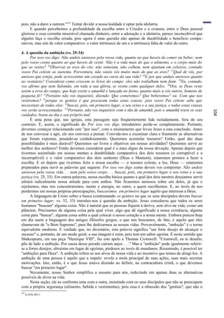 pois, não a darei a outrem."352 Tentar dividir a nossa lealdade é optar pela idolatria.
      E quando percebemos a profundidade da escolha entre o Criador e a criatura, entre o Deus pessoal
glorioso e essa coisinha miserável chamada dinheiro, entre a adoração e a idolatria, parece inconcebível que
alguém faça a escolha errada, pois agora ê uma questão não apenas de durabilidade e benefício compa -
rativos, mas sim de valor comparativo: o valor intrínseco de um e a intrínseca falta de valor do outro.

4. A questão da ambição (vs. 25-34)
      Por isso vos digo: Não andeis ansiosos pela vossa vida, quanto ao que haveis de comer ou beber; nem
pelo vosso corpo quanto ao que haveis de vestir. Não é a vida mais do que o alimento, e o corpo mais do
que as vestes? 26Observai as aves do céu: não semeiam, não colhem, nem ajuntam em celeiros; contudo
vosso Pai celeste as sustenta. Porventura, não vaieis vós muito mais do que as aves? 27Qual de vós, por
ansioso que esteja, pode acrescentar um cavado ao curso da sua vida? 28E por que andais ansiosos quanto
ao vestuário? Considerai como crescem os lírios do campo: eles não trabalham nem fiam. 29Eu, contudo,
vos afirmo que nem Salomão, em toda a sua glória, se vestiu como qualquer deles. 30Ora, se Deus veste
assim a erva do campo, que hoje existe e amanhã é lançada no forno, quanto mais a vós outros, homens de
pequena fé? 31Portanto não vos inquieteis, dizendo: Que comeremos? Que beberemos? ou: Com que nos
vestiremos? 32porque os gentios é que procuram todas estas cousas; pois vosso Pai celeste sabe que
necessitais de todas elas; 33buscai, pois, em primeiro lugar, o seu reino e a sua justiça, e todas estas cousas
vos serão acrescentadas. 132Portanto, não vos inquieteis com o dia de amanhã, pois o amanhã trará os seus




                                                                                                                  104
cuidados; basta ao dia o seu próprio mal.
      É uma pena que, nas igrejas, esta passagem seja freqüentemente lida isoladamente, fora do seu
contexto. E, assim, o significado do Por isso vos digo introdutório perde-se completamente. Portanto,
devemos começar relacionando este "por isso", com o ensinamento que levou Jesus a esta conclusão. Antes
de nos convocar a agir, ele nos convoca a pensar. Convida-nos a examinar clara e friamente as alternativas
que foram expostas, pesando-as cuidadosamente. Queremos acumular tesouros? Então, qual das duas
possibilidades é mais durável? Queremos ser livres e objetivos em nossas atividades? Queremos servir ao
melhor dos senhores? Então devemos considerar qual é o mais digno da nossa devoção. Apenas depois que
tivermos assimilado em nossas mentes a durabilidade comparativa dos dois tesouros (o corruptível e o
incorruptível) e o valor comparativo dos dois senhores (Deus e Mamom), estaremos prontos a fazer a
escolha. E só depois que tivermos feito a nossa escolha — o tesouro celeste, a luz, Deus — estaremos
preparados para ouvir as palavras que seguem: Por isso vos digo como deveis vos comportar: Não andeis
ansiosos pela vossa vida. . . nem pelo vosso corpo. . . buscai, pois, em primeiro lugar o seu reino e a sua
justiça (vs. 25, 33). Em outras palavras, nossa escolha básica quanto a qual dos dois mestres desejamos servir
afetará radicalmente nossa atitude para com ambos. Não ficaremos ansiosos sobre um deles, já que o
rejeitamos, mas nos concentraremos, mente e energia, no outro, a quem escolhemos. E, ao invés de nos
perdermos em nossas próprias preocupações, buscaremos em primeiro lugar aquilo que interessa a Deus.
      A linguagem de Cristo sobre a busca (contrastando os gentios no que os seus discípulos devem buscar
em primeiro lugar; vs. 32, 33) introduz-nos à questão da ambição. Jesus considerou que todos os seres
humanos "buscam" alguma coisa. Não é natural que as pessoas fiquem à deriva, sem alvo na vida, como um
plâncton. Precisamos de alguma coisa pela qual viver, algo que dê significado à nossa existência, alguma
coisa para "buscar", alguma coisa sobre a qual colocar o nosso coração e a nossa mente. Embora poucos hoje
em dia usem a linguagem dos antigos filósofos gregos, o que nós buscamos, de fato, é aquilo que eles
chamavam de "o Bem Supremo", para lhe dedicarmos as nossas vidas. Provavelmente, "ambição" é o termo
equivalente moderno. E verdade que, no dicionário, esta palavra significa "um forte desejo de alcançar o
sucesso" e, portanto, de um modo geral, a sua imagem é ruim, pois tem um sabor egoísta. É neste sentido que
Shakespeare, em sua peça "Henrique VIII", faz este apelo a Thomas Cromwell: "Cromwell, eu te desafio,
põe de lado a ambição. Por causa desse pecado caíram anjos . . ." Mas a "ambição" pode igualmente referir-
se a fortes desejos, altruístas em lugar de egoístas, piedosos ao invés de mundanos. Resumindo, é possível ter
"ambições para Deus". A ambição refere-se aos alvos de nossa vida e ao incentivo que temos de atingi-los. A
ambição de uma pessoa é aquilo que a impele: revela a mola principal de suas ações, suas mais secretas
motivações. Isto, então, é o que Jesus estava dizendo ao definir, na contracultura cristã, o que devemos
buscar "em primeiro lugar".
      Novamente, nosso Senhor simplifica o assunto para nós, reduzindo em apenas duas as alternativas
possíveis de alvos na vida.
      Nesta seção, ele as confronta uma com a outra, insistindo com os seus discípulos que não se preocupem
com a própria segurança (alimento, bebida e vestimentas), pois essa é a obsessão dos "gentios", que não o
352
      Is 42:8; 48:11.
 