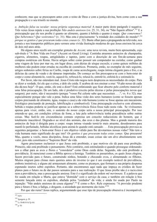 conhecem; mas que se preocupem antes com o reino de Deus e com a justiça divina, bem como com a sua
propagação e o seu triunfo no mundo.

a. Ambição falsa ou secular: nossa própria segurança material A maior parte deste parágrafo é negativa.
Três vezes Jesus repete a sua proibição Não andeis ansiosos (vs. 25, 31, 34), ou "Não fiquem aflitos". 353 E a
preocupação que ele nos proíbe é quanto ao alimento, quanto à bebida e quanto à roupa: Que comeremos?
Que beberemos? Que vestiremos? (v. 31). Mas esta é precisamente "a trindade dos cuidados do mundo": 354
porque os gentios é que procuram todas estas cousas (v. 32). Basta olhar para a propaganda na televisão, nos
jornais e nos transportes públicos para vermos uma vivida ilustração moderna do que Jesus ensinou há cerca
de dois mil anos atrás.
      Há alguns anos recebi um exemplar gratuito de Accent, uma nova revista, muito bem apresentada, cujo
sub-título é "A Boa Vida em Foco" (Accent on Good Living). Continha atraentes anúncios de champanha,
cigarros, alimentos, roupas, antigüidades e tapetes, junto com a descrição de um fim-de-semana para
compras esotéricas em Roma. Havia artigos sobre como possuir um computador na cozinha; como ganhar
uma viagem de luxo por mar ou, em lugar disso, cem dúzias de uísque escocês; e como quinze milhões de
mulheres não podem estar erradas na escolha de cosméticos. Prometia, então, no exemplar do mês seguinte,
artigos sedutores sobre férias no Caribe, roupa de cama aconchegante, roupa íntima elegante para o frio, e as
delícias da carne de veado e de tâmaras importadas. Do começo ao fim preocupava-se com o bem-estar do
corpo e como alimentá-lo, vesti-lo, aquecê-lo, refrescá-lo, relaxá-lo, entretê-lo, enfeitá-lo e estimulá-lo.




                                                                                                                  104
      Por favor, não me entendam mal. Jesus Cristo não negou nem desprezou as necessidades do corpo. Para
se dizer a verdade, foi ele que o criou, e dele ele cuida. E acabou de nos ensinar a orar: "O pão nosso de cada
dia dá-nos hoje". O que, então, ele está a dizer? Está enfatizando que ficar absorto pelo conforto material é
uma falsa preocupação. De um lado, não é produtivo (exceto pelas úlceras e pelas preocupações novas que
surgem); por outro, não é necessário (porque "vosso Pai celeste sabe que necessitais . . .", vs. 8 e 32); mas
especialmente porque não vale a pena. Indica uma falsa visão dos seres humanos (como se fossem apenas
corpos precisando de alimento, água, roupas e casa) e da vida humana (como se fosse apenas um mecanismo
fisiológico precisando de proteção, lubrificação e combustível). Uma preocupação exclusiva com alimento,
bebida e roupas poderia se justificar apenas se a sobrevivência física fosse tudo nesta vida. Se vivêssemos
apenas para viver, então, sim, o sustento do nosso corpo seria a nossa principal preocupação. Por isso
entende-se que, em condições críticas de fome, a luta pela sobrevivência tenha precedência sobre outras
coisas. Mas fazê-lo em circunstâncias comuns expressa um conceito reducionista do homem, que é
totalmente inaceitável. Degrada-o ao nível dos animais, das aves e das plantas. Mas a grande maioria dos
anúncios de hoje é dirigida para o corpo: roupa íntima visando torná-lo mais atraente, desodorantes para
mantê-lo perfumado, bebidas alcoólicas para animá-lo quando está cansado . . . Esta preocupação provoca as
seguintes perguntas: o bem-estar físico é um objetivo válido para lhe devotarmos nossas vidas? Não tem a
vida humana mais significado do que isto? Os gentios é que procuram todas estas comas. Que procurem!
Mas, quanto a vocês, meus discípulos, Jesus dá a entender, essas coisas são um alvo absolutamente sem
valor, pois não constituem o "Supremo Bem" da vida.
      Agora precisamos esclarecer o que Jesus está proibindo, e que motivos ele dá para essa proibição.
Primeiro, não está proibindo o pensamento. Pelo contrário, está estimulando-o quando prossegue ordenando-
nos a olhar para as aves e flores e "considerar" como Deus cuida delas. Segundo, não está proibindo a
previdência. Já mencionei como a Bíblia aprova a formiga. Também os passarinhos, os quais Jesus elogiou,
fazem provisão para o futuro, construindo ninhos, botando e chocando ovos, e alimentando os filhotes.
Muitos migram para climas mais quentes antes do inverno (o que é um exemplo notável de previdência,
embora instintiva), e alguns até armazenam alimento, como os picanços, que formam a sua própria despensa
espetando insetos sobre espinhos. Portanto, não encontramos aqui nada que impeça os cristãos de fazer
planos para o futuro ou de dar passos sensatos para a sua realização. O que Jesus proíbe não é o racio cínio
nem a previdência, mas a preocupação ansiosa. Este ê o significado da ordem më merimnate. É a palavra que
foi usada em relação a Marta, que estava "distraída" com o serviço da casa; e também em relação à boa
semente lançada entre os espinhos, abafada pelos "cuidados" da vida; e ainda foi usada por Paulo na
injunção: "Não andeis ansiosos de cousa alguma". 355 É como o Rev. Ryle expressou: "A provisão prudente
para o futuro é boa; a fadiga, o desgaste, a ansiedade que atormenta são ruins." 356
      Por que são ruins? Jesus replica, argumentando que esse tipo de preocupação obsessiva é incompatível,
353
      NTV
354
      Spurgeon, p. 39.
355
      Lc 10:40; 8:14; Fp 4:6.
356
      p. 59.
 