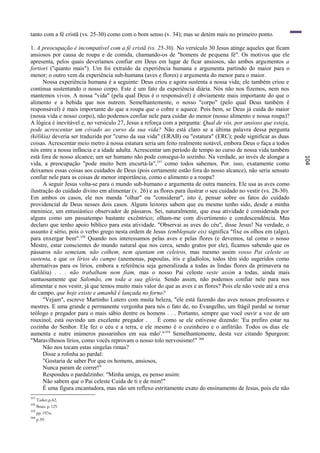 tanto com a fé cristã (vs. 25-30) como com o bom senso (v. 34); mas se detém mais no primeiro ponto.

1. A preocupação é incompatível com a fé cristã (vs. 25-30). No versículo 30 Jesus atinge aqueles que ficam
ansiosos por causa de roupa e de comida, chamando-os de "homens de pequena fé". Os motivos que ele
apresenta, pelos quais deveríamos confiar em Deus em lugar de ficar ansiosos, são ambos argumentos a
fortiori ("quanto mais"). Um foi extraído da experiência humana e argumenta partindo do maior para o
menor; o outro vem da experiência sub-humana (aves e flores) e argumenta do menor para o maior.
      Nossa experiência humana é a seguinte: Deus criou e agora sustenta a nossa vida; ele também criou e
continua sustentando o nosso corpo. Este é um fato da experiência diária. Nós não nos fizemos, nem nos
mantemos vivos. A nossa "vida" (pela qual Deus é o responsável) é obviamente mais importante do que o
alimento e a bebida que nos nutrem. Semelhantemente, o nosso "corpo" (pelo qual Deus também ê
responsável) é mais importante do que a roupa que o cobre e aquece. Pois bem, se Deus já cuida do maior
(nossa vida e nosso corpo), não podemos confiar nele para cuidar do menor (nosso alimento e nossa roupa)?
A lógica é inevitável e, no versículo 27, Jesus a reforça com a pergunta: Qual de vós, por ansioso que esteja,
pode acrescentar um côvado ao curso da sua vida? Não está claro se a última palavra dessa pergunta
(kêlikia) deveria ser traduzida por "curso da sua vida" (ERAB) ou "estatura" (ERC); pode significar as duas
coisas. Acrescentar meio metro à nossa estatura seria um feito realmente notável, embora Deus o faça a todos
nós entre a nossa infância e a idade adulta. Acrescentar um período de tempo ao curso de nossa vida também
está fora de nosso alcance; um ser humano não pode consegui-lo sozinho. Na verdade, ao invés de alongar a




                                                                                                                   104
vida, a preocupação "pode muito bem encurtá-la",357 como todos sabemos. Por. isso, exatamente como
deixamos essas coisas aos cuidados de Deus (pois certamente estão fora do nosso alcance), não seria sensato
confiar nele para as coisas de menor importância, como o alimento e a roupa?
      A seguir Jesus volta-se para o mundo sub-humano e argumenta de outra maneira. Ele usa as aves como
ilustração do cuidado divino em alimentar (v. 26) e as flores para ilustrar o seu cuidado no vestir (vs. 28-30).
Em ambos os casos, ele nos manda "olhar" ou "considerar", isto é, pensar sobre os fatos do cuidado
providencial de Deus nesses dois casos. Alguns leitores sabem que eu mesmo tenho sido, desde a minha
meninice, um entusiástico observador de pássaros. Sei, naturalmente, que essa atividade é considerada por
alguns como um passatempo bastante excêntrico; olham-me com divertimento e condescendência. Mas
declaro que tenho apoio bíblico para esta atividade. "Observai as aves do céu", disse Jesus! Na verdade, o
assunto ê sério, pois o verbo grego nesta ordem de Jesus (emblepsate eis) significa "fixe os olhos em (algo),
para enxergar bem".358 Quando nos interessamos pelas aves e pelas flores (e devemos, tal como o nosso
Mestre, estar conscientes do mundo natural que nos cerca, sendo gratos por ele), ficamos sabendo que os
pássaros não semeiam, não colhem, nem ajuntam em celeiros, mas mesmo assim vosso Pai celeste os
sustenta, e que os lírios do campo (anemonas, papoulas, íris e gladíolos, todos têm sido sugeridos como
alternativas para os lírios, embora a referência seja generalizada a todas as lindas flores da primavera na
Galiléia) . . . não trabalham nem fiam, mas o nosso Pai celeste veste assim a todas, ainda mais
suntuosamente que Salomão, em toda a sua glória. Sendo assim, não podemos confiar nele para nos
alimentar e nos vestir, já que temos muito mais valor do que as aves e as flores? Pois ele não veste até a erva
do campo, que hoje existe e amanhã é lançada no forno?
      "Vejam", escreve Martinho Lutero com muita beleza, "ele está fazendo das aves nossos professores e
mestres. E uma grande e permanente vergonha para nós o fato de, no Evangelho, um frágil pardal se tornar
teólogo e pregador para o mais sábio dentre os homens . . . Portanto, sempre que você ouvir a voz de um
rouxinol, está ouvindo um excelente pregador . . . É como se ele estivesse dizendo: 'Eu prefiro estar na
cozinha do Senhor. Ele fez o céu e a terra, e ele mesmo é o cozinheiro e o anfitrião. Todos os dias ele
aumenta e nutre inúmeros passarinhos em sua mão'." 359 Semelhantemente, desta vez citando Spurgeon:
"Maravilhosos lírios, como vocês reprovam o nosso tolo nervosismo!" 360
      Não nos tocam estas singelas rimas?
      Disse a rolinha ao pardal:
      "Gostaria de saber Por que os homens, ansiosos,
      Nunca param de correr!"
      Respondeu o pardalzinho: "Minha amiga, eu penso assim:
      Não sabem que o Pai celeste Cuida de ti e de mim!"
      É uma figura encantadora, mas não um reflexo estritamente exato do ensinamento de Jesus, pois ele não
357
      Tasker,p.62.
358
      Bruce, p. 125.
359
      pp. 197ss.
360
      p.39.
 