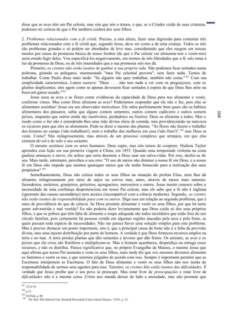 disse que as aves têm um Pai celeste, mas sim que nós o temos, e que, se o Criador cuida de suas criaturas,
podemos ter certeza de que o Pai também cuidará dos seus filhos.

2. Problemas relacionados com a fé cristã. Preciso, a esta altura, fazer uma digressão para comentar três
problemas relacionados com a fé cristã que, segundo Jesus, deve ser como a de uma criança. Todos os três
são problemas grandes e só podem ser abordados de leve mas, considerando que eles surgem em nossas
mentes por causa da promessa básica de nosso Senhor (de que o Pai celeste vai alimentar-nos e vestir-nos)
seria errado fugir deles. Vou especificá-los negativamente, em termos de três liberdades que a fé não toma à
luz da promessa de Deus, ou de três imunidades que a sua promessa não nos dá.
      Primeiro, os crentes não estão isentos de ganhar a sua própria vida. Não podemos ficar sentados numa
poltrona, girando os polegares, murmurando "meu Pai celestial provera", sem fazer nada. Temos de
trabalhar. Como Paulo disse mais tarde: "Se alguém não quer trabalhar, também não coma." 361 Com sua
simplicidade característica, Lutero escreve: "Deus . . . não tem nada a ver com os preguiçosos, com os
glutões displicentes; eles agem como se apenas devessem ficar sentados à espera de que Deus lhes atire na
boca um ganso assado."362
      Jesus usou as aves e as flores como evidências da capacidade de Deus para nos alimentar e vestir,
conforme vimos. Mas como Deus alimenta as aves? Poderíamos responder que ele não o faz, pois elas se
alimentam sozinhas! Jesus era um observador meticuloso. Ele sabia perfeitamente bem quais são os hábitos
alimentares dos pássaros; sabia que alguns comem sementes, outros comem cadáveres e outros comem




                                                                                                                104
peixes, enquanto que outros ainda são insetívoros, predadores ou lixeiros. Deus os alimenta a todos. Mas o
modo como o faz não é estendendo-lhes uma mão divina cheia de comida, mas providenciando na natureza
os recursos para que eles se alimentem. Pode-se dizer o mesmo das plantas. "As flores não fazem o trabalho
dos homens no campo ('não trabalham'), nem o trabalho das mulheres em casa ('não fiam')", 363 mas Deus as
veste. Como? Não milagrosamente, mas através de um processo complexo que arranjou, em que elas
extraem do sol e do solo o seu sustento.
      O mesmo acontece com os seres humanos. Deus supre, mas nós temos de cooperar. Hudson Taylor
aprendeu esta lição em sua primeira viagem à China, em 1853. Quando uma tempestade violenta na costa
gaulesa ameaçou o navio, ele achou que seria desonrar a Deus usar um salva-vidas. Por isso, desfez-se do
seu. Mais tarde, entretanto, percebeu o seu erro: "O uso de meios não diminui a nossa fé em Deus, e a nossa
fé em Deus não impede que usemos quaisquer meios que ele tenha fornecido para a realização dos seus
propósitos".364
      Semelhantemente, Deus não coloca todos os seus filhos na situação do profeta Elias, nem lhes dá
alimento milagrosamente por meio de anjos ou corvos mas, antes, através de meios mais naturais:
fazendeiros, moleiros, granjeiros, peixeiros, açougueiros, merceeiros e outros. Jesus insiste conosco sobre a
necessidade de uma confiança despretenciosa em nosso Pai celeste, mas ele sabe que a fé não é ingênua
(ignorante das causas secundárias) nem arcaica (incompatível com a ciência moderna). Segundo, os crentes
não estão isentos da responsabilidade para com os outros. Digo isso em relação ao segundo problema, que é
mais de providência do que de ciência. Se Deus promete alimentar e vestir os seus filhos, por que há tanta
gente sub-nutrida e mal vestida? Eu não poderia dizer levianamente que Deus cuida só dos seus próprios
filhos, e que os pobres que têm falta de alimento e roupa adequada são todos incrédulos que estão fora do seu
círculo familiar, pois certamente há pessoas cristãs em algumas regiões atacadas pela seca e pela fome, as
quais passam toda espécie de necessidades. Não me parece haver uma solução simples para este problema.
Mas é preciso destacar um ponto importante, isto é, que a principal causa da fome não é a falta da provisão
divina, mas uma injusta distribuição por parte do homem. A verdade é que Deus forneceu recursos amplos na
terra e no mar. A terra produz plantas que dão sementes e árvores que dão frutos. Os animais, as aves e os
peixes que ele criou são frutíferos e multiplicam-se. Mas o homem açambarca, desperdiça ou estraga esses
recursos, e não os distribui. Parece significativo que, no próprio Evangelho de Mateus, o mesmo Jesus que
aqui afirma que nosso Pai aumenta e veste os seus filhos, mais tarde diz que nós mesmos devemos alimentar
os famintos e vestir os nus, e que seremos julgados de acordo com isso. Sempre é importante permitir que as
Escrituras interpretem as Escrituras. O fato de Deus alimentar e vestir os seus filhos não nos isenta da
responsabilidade de sermos seus agentes para isso. Terceiro, os crentes hão estão isentos das dificuldades. É
verdade que Jesus proíbe que o seu povo se preocupe. Mas estar livre de preocupações e estar livre de
dificuldades não é a mesma coisa. Cristo nos manda deixar de lado a ansiedade, mas não promete que
361
      2Ts3:10.
362
      p.21.
363
      McNeile, p. 88.
364
       The Man Who Believed God, Marshall Broomhall (China Inland Mission, 1929), p. 53.
 