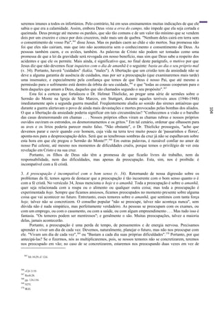 seremos imunes a todos os infortúnios. Pelo contrário, há em seus ensinamentos muitas indicações de que ele
sabia o que era a calamidade. Assim, embora Deus vista a erva do campo, não impede que ela seja cortada e
queimada. Deus protege até mesmo os pardais, que são tão comuns e de um valor tão mínimo que se vendem
dois por um cruzeiro e cinco por dois cruzeiros, indo mais um de quebra. "Nenhum deles cairá em terra sem
o consentimento de vosso Pai", 365 disse Jesus. Mas os pardais caem ao chão e são mortos. Sua promessa não
foi que eles não cairiam, mas que isto não aconteceria sem o conhecimento e consentimento de Deus. As
pessoas também caem, e os aviões, também. As palavras de Cristo não podem ser tomadas como uma
promessa de que a lei da gravidade será revogada em nosso benefício, mas sim que Deus sabe a respeito dos
acidentes e que ele os permite. Mais ainda, é significativo que, no final deste parágrafo, o motivo por que
Jesus diz que não devemos ficar inquietos com o dia de amanhã é o seguinte: basta ao dia o seu próprio mal
(v. 34). Portanto, haverá "cuidados" (kakia, "males"). A libertação que um cristão tem da ansiedade não se
deve a alguma garantia de ausência de cuidados, mas por ser a preocupação (que examinaremos mais tarde)
uma insensatez, e especialmente pela confiança que temos de que Deus é nosso Pai, que até mesmo a
permissão para o sofrimento está dentro da órbita do seu cuidado, 366 e que "todas as cousas cooperam para o
bem daqueles que amam a Deus, daqueles que são chamados segundo o seu propósito". 367
     Esta foi a certeza que fortaleceu o Dr. Helmut Thielicke, ao pregar uma série de sermões sobre o
Sermão do Monte na Igreja de São Marcos, em Stuttgart, durante aqueles terríveis anos (1946-1948)
imediatamente após a segunda guerra mundial. Freqüentemente aludia ao sonido das sirenes antiaéreas que
durante a guerra alertavam o povo de ainda mais devastações e mortes provocadas pelas bombas dos aliados.




                                                                                                               104
O que a libertação da ansiedade poderia significar em tais circunstâncias? "Conhecemos a visão e o barulho
das casas desmoronando em chamas . . . Nossos próprios olhos viram as chamas rubras e nossos próprios
ouvidos ouviram os estrondos, os desmoronamentos e os gritos." Em tal cenário, ordenar que olhassem para
as aves e os lírios poderia parecer muito falso. "Não obstante", o Dr. Thielicke prosseguiu, "acho que
devemos parar e ouvir quando este homem, cuja vida na terra teve muito pouco de 'passarinhos e flores',
aponta-nos para a despreocupação deles. Será que as tenebrosas sombras da cruz já não se espalhavam sobre
esta hora em que ele pregou o Sermão do Monte?". 368 Em outras palavras, é razoável confiar no amor de
nosso Pai celeste, até mesmo nos momentos de dificuldades cruéis, porque temos o privilégio de ver esta
revelação em Cristo e na sua cruz.
     Portanto, os filhos de Deus não têm a promessa de que ficarão livres do trabalho, nem da
responsabilidade, nem das dificuldades, mas apenas da preocupação. Esta, sim, nos é proibida: é
incompatível com a fé cristã.

3. A preocupação é incompatível com o bom senso (v. 34). Retornando de nossa digressão sobre os
problemas da fé, temos agora de destacar que a preocupação é tão incoerente com o bom senso quanto o é
com a fé cristã. No versículo 34, Jesus menciona o hoje e o amanhã. Toda a preocupação é sobre o amanhã,
quer seja relacionada com a roupa ou o alimento ou qualquer outra coisa; mas toda a preocupação é
experimentada hoje. Sempre que ficamos ansiosos, ficamos preocupados no momento presente sobre alguma
coisa que vai acontecer no futuro. Entretanto, esses temores sobre o amanhã, que sentimos com tanta força
hoje, talvez não se concretizem. O conselho popular "não se preocupe, talvez não aconteça nunca", sem
dúvida não é nada simpático, mas perfeitamente verdadeiro. As pessoas se preocupam com os exames, ou
com um emprego, ou com o casamento, ou com a saúde, ou com algum empreendimento . . . Mas tudo isso é
fantasia. "Os temores podem ser mentirosos"; e geralmente o são. Muitas preocupações, talvez a maioria
delas, jamais acontecerão.
      Portanto, a preocupação é uma perda de tempo, de pensamentos e de energia nervosa. Precisamos
aprender a viver um dia de cada vez. Devemos, naturalmente, planejar o futuro, mas não nos preocupar com
ele. "Vivam um dia de cada vez",369 ou "Bastam a cada dia suas próprias dificuldades". 370 Portanto, por que
antecipá-las? Se o fizermos, nós as multiplicaremos, pois, se nossos temores não se concretizarem, teremos
nos preocupado em vão; no caso de se concretizarem, estaremos nos preocupando duas vezes em vez de

  365
        Mt 10:29; cf. 12:6.



366
      cf.Jó 2:10.
367
      Rm8:28.
368
      pp. 124,134.
369
      NTV.
370
      BLH.
 