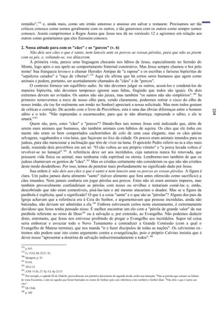 remédio",378 e, ainda mais, como um irmão amoroso e ansioso em salvar e restaurar. Precisamos ser tão
críticos conosco como somos geralmente com os outros, e tão generosos com os outros como sempre somos
conosco. Assim cumpriremos a Regra Áurea que Jesus nos dá no versículo 12 e agiremos em relação aos
outros como gostaríamos que eles fizessem conosco.

2. Nossa atitude para com os "cães" e os "porcos" (v. 6)
     Não deis aos cães o que é santo, nem lanceis ante os porcos as vossas pérolas, para que não as pisem
com os pés, e, voltando-se, vos dilacerem.
     À primeira vista, parece uma linguagem chocante nos lábios de Jesus, especialmente no Sermão do
Monte, logo após o seu apelo ao comportamento fraternal construtivo. Mas Jesus sempre chamou o boi pelo
nome! Sua franqueza levou-o a chamar Herodes Antipas de "a raposa" e os escribas e fariseus hipócritas de
"sepulcros caiados" e "raça de víboras". 379 Aqui ele afirma que há certos seres humanos que agem como
animais e podem, portanto, ser acertadamente chamados de "cães" e de "porcos".
     O contexto fornece um equilíbrio sadio. Se não devemos julgar os outros, acusá-los e condená-los de
maneira hipócrita, não devemos tampouco ignorar suas faltas, fingindo que todos são iguais. Os dois
extremos devem ser evitados. Os santos não são juizes, mas também "os santos não são simplórios". 380 Se
primeiro removermos a trave de nosso olho para, vendo claramente, podermos retirar o cisco do olho de
nosso irmão, ele (se for realmente um irmão no Senhor) apreciará a nossa solicitude. Mas nem todos gostam
de críticas e correção. De acordo com o livro de Provérbios, esta é uma das óbvias diferenças entre o homem




                                                                                                                                                               104
sábio e o tolo: "Não repreendas o escarnecedor, para que te não aborreça; repreende o sábio, e ele te
amará."381
     Quem são, pois, estes "cães" e "porcos"? Dando-lhes tais nomes Jesus está indicando que, além de
serem mais animais que humanos, são também animais com hábitos de sujeira. Os cães que ele tinha em
mente não eram os bem comportados cachorrinhos de colo de uma casa elegante, mas os cães párias
selvagens, vagabundos e vira-latas, que fuçavam no lixo da cidade. Os porcos eram animais imundos para os
judeus, para não mencionar a inclinação que têm de viver na lama. O apóstolo Pedro referir-se-ia a eles mais
tarde, reunindo dois provérbios em um só: "O cão voltou ao seu próprio vômito" e "a porca lavada voltou a'
revolver-se no lamaçal". 382 A referência deve ser aos incrédulos, cuja natureza nunca foi renovada, que
possuem vida física ou animal, mas nenhuma vida espiritual ou eterna. Lembremo-nos também de que os
judeus chamavam os gentios de "cães". 383 Mas os cristãos certamente não consideram os que não são cristãos
deste modo desdenhoso. Por isso, temos de penetrar mais profundamente no significado dado por Jesus.
     Sua ordem é: não deis aos cães o que é santo e nem lanceis ante os porcos as vossas pérolas. A figura é
clara. Um judeu jamais daria alimento "santo" (talvez alimento que fora antes oferecido como sacrifício) a
cães imundos. Nem jamais sonharia em jogar pérolas aos porcos. Estes não só eram animais impuros, mas
também provavelmente confundiriam as pérolas com nozes ou ervilhas e tentariam comê-las e, então,
descobrindo que não eram comestíveis, pisá-las-iam e até mesmo atacariam o doador. Mas se a figura da
parábola é explícita, qual o significado? O que é a coisa "santa" e o que são as "pérolas"? Alguns dos pais da
Igreja achavam que a referência era à Ceia do Senhor, e argumentavam que pessoas incrédulas, ainda não
batizadas, não deviam ser admitidas a ela. 384 Embora estivessem certos neste ensinamento, é extremamente
duvidoso que Jesus tenha pensado nisso. É melhor encontrar um elo com a "pérola de grande valor" da sua
parábola referente ao reino de Deus 385 ou à salvação e, por extensão, ao Evangelho. Não podemos deduzir
disto, entretanto, que Jesus nos estivesse proibindo de pregar o Evangelho aos incrédulos. Supor tal coisa
seria emborcar e esvaziar todo o Novo Testamento e contradizer a Grande Comissão (com a qual o
Evangelho de Mateus termina), que nos manda "ir e fazer discípulos de todas as nações". Os calvinistas ex-
tremos não podem usar isto como argumento contra a evangelização, pois o próprio Calvino insistia que é
dever nosso "apresentar a doutrina da salvação indiscriminadamente a todos". 386

378
      p.345.
379
      Lc 13:32; Mt 23:27, 33.
380
      Spurgeon, p. 42
381
      Pv9:8.
382
      2Pe2:22.
383
      cf.Mt 15:26, 27; Fp 3:2; Ap 22:15.
384
    Por exemplo, o capítulo IX da Didache, provavelmente um primitivo documento do segundo século, inclui esta instrução: "Não se permita que comam ou bebam
de vossa Eucaristia, a não ser aqueles que foram batizados no nome do Senhor; pois com referência a isto também o Senhor disse: "Não deis o que ê santo aos
cães".
385
      Mt 13:46.
386
      p. 349
 