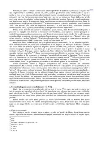Portanto, os "cães" e "porcos" com os quais estamos proibidos de partilhar as pérolas do Evangelho não
são simplesmente os incrédulos. Devem ser, antes, aqueles que tiveram ampla oportunidade de ouvir e
aceitar as boas novas, mas que determinadamente (e até mesmo provocadoramente) as rejei taram. "É preciso
entender", escreveu Calvino com sabedoria, "que cães e porcos são nomes que foram dados, não a toda
espécie de homens debochados, ou àqueles que são destituídos do temor de Deus e da verdadeira piedade,
mas àqueles que, através de evidências claras, manifestaram um desrespeito obstinado para com Deus, de
modo que sua condição parece ser incurável". 387 Crisóstomo usa uma expressão semelhante, identificando os
"cães" com pessoas "que vivem em impiedade incurável";388 e, nos dias de hoje, o Professor Jeremias
definiu-os como sendo "aqueles que totalmente se entregaram a caminhos depravados". 389
      O fato é que persistir em oferecer o Evangelho a essas pessoas, além de um determinado ponto, é
provocar sua rejeição com desprezo e até mesmo com blasfêmias. Jesus aplicou o mesmo princípio ao
ministério dos doze quando os comissionou, antes de enviá-los em sua primeira missão. Ele os advertiu que,
em cada cidade e casa que entrassem, embora algumas pessoas fossem receptivas e "dignas", outras não
seriam receptivas e seriam "indignas". "Se alguém não vos receber, nem ouvir as vossas palavras, ao sairdes
daquela casa ou daquela cidade", prosseguiu, "sacudi o pó dos vossos pés". 390
      O apóstolo Paulo também seguiu este princípio em sua obra missionária. Em sua primeira expedição,
ele e Barnabé disseram aos judeus que "contradiziam" a sua pregação em Antioquia da Pisídia: "Cumpria
que a vós outros em primeiro lugar fosse pregada a palavra de Deus; mas, posto que a rejeitais e a vós
mesmos vos julgais indignos da vida eterna, eis aí que nos volvemos para os gentios." E quando os judeus




                                                                                                                  104
incitaram os líderes da cidade a que os expulsassem, Paulo e Barnabé, "sacudindo contra aqueles o pó de
seus pés, partiram para Icônio".391 Quase o mesmo aconteceu em Corinto na segunda viagem missionária.
Quando os judeus se lhe opuseram e o injuriaram, "sacudiu Paulo as vestes" e lhes disse: "Sobre a vossa
cabeça o vosso sangue! eu dele estou limpo, e desde agora vou para os gentios." 392 Pela terceira vez Paulo
reagiu da mesma maneira, quando em Roma os líderes judeus rejeitaram o Evangelho. "Tomai, pois,
conhecimento", disse, "de que esta salvação de Deus foi enviada aos gentios. E eles a ouvirão". 393
      Nosso testemunho cristão e pregação evangelística não devem, portanto, ser totalmente
indiscriminados. Se as pessoas tiveram muita oportunidade de ouvir a verdade mas não a aceitaram, se elas
obstinadamente voltam suas costas a Cristo, se (em outras palavras) elas se colocam na categoria de "cães" e
"porcos", não devemos continuar pregando-lhes indefinidamente, pois assim estaremos amesquinhando o
evangelho de Deus e permitindo que ele seja espezinhado. Pode alguma coisa ser mais depravada do que
confundir a preciosa pérola de Deus com uma coisa sem valor e praticamente pisoteá-la na lama? Ao mes mo
tempo, desistir das pessoas é um passo muito sério. Eu me lembro de apenas uma ou duas ocasiões em minha
experiência quando senti que devia fazê-lo. Este ensinamento de Jesus é apenas para situações excepcionais;
nosso dever cristão normal é ser paciente e perseverar com as pessoas, como Deus pacientemente perseverou
conosco.

3. Nossa atitude para com o nosso Pai celeste (vs. 7-11)
     Pedi, e dar-se-vos-á; buscai, e achar eis; batei, e abrir-se-vos-á. 8Pois todo o que pede recebe; o que
busca, encontra; e a quem bate, abrir-se-lhe-á. 9Ou qual dentre vós é o homem que, se porventura o filho lhe
pedir pão, lhe dará pedra? 10Ou se lhe pedir peixe, lhe dará uma cobra? 11Ora, se vós, que sois maus, sabeis
dar boas dádivas aos vossos filhos, quanto mais vosso Pai, que está nos céus, dará boas cousas aos que lhe
pedirem?
     Parece natural que Jesus tenha passado de nosso relacionamento com os homens para nosso
relacionamento com o nosso Pai celeste, principalmente porque o nosso dever cristão para com eles (não
julgá-los, não lançar pérolas aos porcos e ser prestativos sem ser hipócritas) é por demais difícil sem a graça
divina.

a. O que Jesus promete
     Esta passagem não é a primeira instrução sobre a oração, no Sermão do Monte. Jesus já nos advertiu
contra a hipocrisia dos fariseus e o formalismo dos pagãos, e nos deu o seu próprio modelo de oração. Agora,
387
      p.349.
388
      p.348.
389
      Jesus'Promise to theNations, (1953: SCM, 1958), p. 20.
390
      Mt 10:14 = Lc 10:10,11.
391
      At 13:44-51.
392
      At 18:5, 6.
393
      At 28:17-28.
 