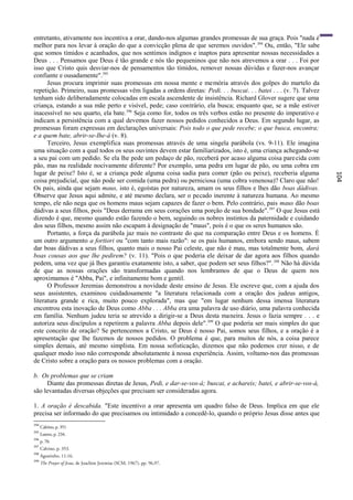entretanto, ativamente nos incentiva a orar, dando-nos algumas grandes promessas de sua graça. Pois "nada é
melhor para nos levar à oração do que a convicção plena de que seremos ouvidos". 394 Ou, então, "Ele sabe
que somos tímidos e acanhados, que nos sentimos indignos e inaptos para apresentar nossas necessidades a
Deus . . . Pensamos que Deus é tão grande e nós tão pequeninos que não nos atrevemos a orar . . . Foi por
isso que Cristo quis desviar-nos de pensamentos tão tímidos, remover nossas dúvidas e fazer-nos avançar
confiante e ousadamente".395
      Jesus procura imprimir suas promessas em nossa mente e memória através dos golpes do martelo da
repetição. Primeiro, suas promessas vêm ligadas a ordens diretas: Pedi. . . buscai. . . batei . . . (v. 7). Talvez
tenham sido deliberadamente colocadas em escala ascendente de insistência. Richard Glover sugere que uma
criança, estando a sua mãe perto e visível, pede; caso contrário, ela busca; enquanto que, se a mãe estiver
inacessível no seu quarto, ela bate. 396 Seja como for, todos os três verbos estão no presente do imperativo e
indicam a persistência com a qual devemos fazer nossos pedidos conhecidos a Deus. Em segundo lugar, as
promessas foram expressas em declarações universais: Pois todo o que pede recebe; o que busca, encontra;
e a quem bate, abrir-se-Ihe-á (v. 8).
      Terceiro, Jesus exemplifica suas promessas através de uma singela parábola (vs. 9-11). Ele imagina
uma situação com a qual todos os seus ouvintes devem estar familiarizados, isto é, uma criança achegando-se
a seu pai com um pedido. Se ela lhe pede um pedaço de pão, receberá por acaso alguma coisa pare cida com
pão, mas na realidade nocivamente diferente? Por exemplo, uma pedra em lugar de pão, ou uma cobra em
lugar de peixe? Isto é, se a criança pede alguma coisa sadia para comer (pão ou peixe), receberia alguma




                                                                                                                     104
coisa prejudicial, que não pode ser comida (uma pedra) ou perniciosa (uma cobra venenosa)? Claro que não!
Os pais, ainda que sejam maus, isto é, egoístas por natureza, amam os seus filhos e lhes dão boas dádivas.
Observe que Jesus aqui admite, e até mesmo declara, ser o pecado inerente à natureza humana. Ao mesmo
tempo, ele não nega que os homens maus sejam capazes de fazer o bem. Pelo contrário, pais maus dão boas
dádivas a seus filhos, pois "Deus derrama em seus corações uma porção de sua bondade". 397 O que Jesus está
dizendo é que, mesmo quando estão fazendo o bem, seguindo os nobres instintos da paternidade e cuidando
dos seus filhos, mesmo assim não escapam à designação de "maus", pois é o que os seres humanos são.
      Portanto, a força da parábola jaz mais no contraste do que na comparação entre Deus e os homens. É
um outro argumento a fortiori ou "com tanto mais razão": se os pais humanos, embora sendo maus, sabem
dar boas dádivas a seus filhos, quanto mais o nosso Pai celeste, que não é mau, mas totalmente bom, dará
boas cousas aos que lhe pedirem? (v. 11). "Pois o que poderia ele deixar de dar agora aos filhos quando
pedem, uma vez que já lhes garantiu exatamente isto, a saber, que podem ser seus filhos?". 398 Não há dúvida
de que as nossas orações são transformadas quando nos lembramos de que o Deus de quem nos
aproximamos é "Abba, Pai", e infinitamente bom e gentil.
      O Professor Jeremias demonstrou a novidade deste ensino de Jesus. Ele escreve que, com a ajuda dos
seus assistentes, examinou cuidadosamente "a literatura relacionada com a oração dos judeus antigos,
literatura grande e rica, muito pouco explorada", mas que "em lugar nenhum dessa imensa literatura
encontrou esta inovação de Deus como Abba . . . Abba era uma palavra de uso diário, uma palavra conhecida
em família. Nenhum judeu teria se atrevido a dirigir-se a Deus desta maneira. Jesus o fazia sempre . . . e
autoriza seus discípulos a repetirem a palavra Abba depois dele".399 O que poderia ser mais simples do que
este conceito de oração? Se pertencemos a Cristo, se Deus é nosso Pai, somos seus filhos, e a oração é a
apresentação que lhe fazemos de nossos pedidos. O problema é que, para muitos de nós, a coisa parece
simples demais, até mesmo simplista. Em nossa sofisticação, dizemos que não podemos crer nisso, e de
qualquer modo isso não corresponde absolutamente à nossa experiência. Assim, voltamo-nos das promessas
de Cristo sobre a oração para os nossos problemas com a oração.

b. Os problemas que se criam
     Diante das promessas diretas de Jesus, Pedi, e dar-se-vos-á; buscai, e achareis; batei, e abrir-se-vos-á,
são levantadas diversas objeções que precisam ser consideradas agora.

1. A oração é descabida. "Este incentivo a orar apresenta um quadro falso de Deus. Implica em que ele
precisa ser informado do que precisamos ou intimidado a concedê-lo, quando o próprio Jesus disse antes que
394
      Calvino, p. 351
395
      Lutero, p. 234.
396
      p. 70.
397
      Calvino, p. 353.
398
      Agostinho, 11:16.
399
      The Prayer of Jesus, de Joachim Jeremias (SCM, 1967), pp. 96,97.
 