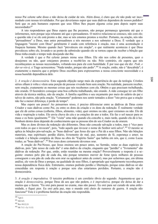 nosso Pai celeste sabe disso e não deixa de cuidar de nós. Além disso, é claro que ele não pode ser inco -
modado com nossas trivialidades. Por que deveríamos supor que suas dádivas dependem de nossos pedidos?
Será que os pais humanos esperam que seus filhos lhes peçam alguma coisa para depois suprir suas
necessidades?"
     A isto respondemos que Deus espera que lhe pecamos, não porque permaneça ignorante até que o
informemos, nem porque seja relutante até que o persuadamos. O motivo relaciona-se conosco, não com ele;
a questão não é se ele está pronto a dar, mas se nós estamos prontos a receber. Portanto, na oração, nós não
"persuadimos" a Deus, mas antes persuadimos a nós mesmos a nos submeter a Deus. É verdade que a
linguagem "insistir com Deus" geralmente ê usada com referência à oração, mas é uma acomodação à
fraqueza humana. Mesmo quando Jacó "prevaleceu em oração", o que realmente aconteceu é que Deus
prevaleceu sobre ele, levando-o ao ponto da submissão quando ele se tornou capaz de receber a bênção que
Deus tinha estado o tempo todo desejando dar-lhe.
     A verdade é que o Pai celeste jamais mima seus filhos. Ele não nos cobre de presentes, quer o
desejemos ou não, quer estejamos prontos a recebê-los ou não. Pelo contrário, ele espera que nós
reconheçamos as nossas necessidades, voltando-nos para ele com humildade. É por isso que ele diz: Pedi, e
dar-se-vós-á, e Tiago acrescentou: "Nada tendes, porque não pedis". 400 A oração, então, não é "descabida"; é
exatamente a maneira que o próprio Deus escolheu para expressarmos a nossa consciente necessidade e a
nossa humilde dependência dele.




                                                                                                                104
2. A oração é desnecessária. Esta segunda objeção surge mais da experiência do que da teologia. Cristãos
sérios olham à volta e vêem uma porção de pessoas vivendo bem sem oração. Na realidade, parecem receber,
sem oração, exatamente as mesmas coisas que nós recebemos com ela. Obtêm o que precisam trabalhando,
não orando. O fazendeiro consegue uma boa colheita trabalhando, não orando. A mãe consegue ter um filho
através da técnica médica, não da oração. A família equilibra o seu orçamento por meio do salário do pai e
talvez de outros, não pela oração. "Certamente" podemos nos sentir tentados a dizer "isto prova que a oração
não faz a menor diferença; é perda de tempo".
     Mas espere um pouco! Ao pensarmos nisso, é preciso diferenciar entre as dádivas de Deus como
Criador e suas dádivas como Pai, ou entre os dons da criação e os dons da redenção. É realmente verdade
que ele dá certas coisas (colheita, filhos, alimento, vida), quer oremos ou não, quer creiamos ou não. Ele dá
vida e respiração a todos. Ele envia chuva do céu e as estações do ano a todos. Ele faz o sol nascer para os
maus e os bons igualmente. 401 Ele "visita" uma mãe quando ela concebe e, mais tarde, quando ela dá à luz.
Nenhum destes dons depende do conhecimento que as pessoas têm do seu Criador ou de orarem.
     Mas os dons divinos da redenção são diferentes. Deus não concede salvação a todos, mas é "rico para
com todos os que o invocam", pois, "todo aquele que invocar o nome do Senhor será salvo". 402 O mesmo se
aplica às bênçãos pós-salvação, as "boas dádivas" que Jesus diz que o Pai dá a seus filhos. Não são bênçãos
materiais, mas espirituais: perdão diário, livramento do mal, paz, aumento de fé, esperança e amor; na
verdade é a bênção completa de Deus na obra do "Espírito Santo" que habita em nós, que é, como Lucas
traduz, as "boas dádivas" .403 Por esses dons certamente devemos orar.
     A oração do Pai-Nosso, que Jesus ensinou um pouco antes, no Sermão, reúne as duas espécies de
dádivas, pois "pão nosso de cada dia" é uma dádiva da criação, enquanto que "perdão" e "livramento" são
dádivas da redenção. Por que, então, estão reunidas na mesma oração? Provavelmente a resposta é a se -
guinte: oramos pelo pão de cada dia, não porque tememos morrer de fome (pois milhares de pessoas
conseguem o seu pão de cada dia sem orar ou agradecer antes de comer), mas por sa bermos que, em última
análise, ele vem de Deus e porque, na qualidade de seus filhos, é apropriado que regularmente reconheçamos
nossa dependência física dele. Entretanto, oramos pedindo perdão e libertação, porque estas dádivas só são
concedidas em resposta à oração e porque sem elas estaríamos perdidos. Portanto, a oração não é
desnecessária.

3. A oração é improdutiva. O terceiro problema é um corolário óbvio do segundo. Argumenta-se que a
oração é desnecessária, porque Deus dá aos que não pedem, e é improdutiva, porque ele deixa de dar a
muitos que o fazem. "Eu orei para passar no exame, mas não passei. Eu orei para ser curado de uma enfer -
midade, e fiquei pior. Eu orei pela paz, mas o mundo está cheio de rumores de guerra. A oração não
funciona!" Este é o problema familiar da oração não respondida.
400
      Tg4:2.
401
      Mt5:45.
402
      Rm 10:12,13.
403
      Mt 7:11 = Lc 11:13.
 