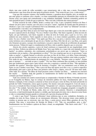 ideais, mas uma versão da velha sociedade a que renunciaram; não a vida, mas a morte. Prontamente
endossariam o que Jesus disse de uma igreja do primeiro século: "Tens nome de que vives, e estás morto". 3
      Urge que não somente vejamos, mas também sintamos, a grandeza dessa tragédia, pois, na medida em
que uma igreja se conforme com o mundo, e as duas comunidades pareçam ser meramente duas versões da
mesma coisa, essa igreja está contradizendo a sua verdadeira identidade. Nenhum comentário poderia ser
mais prejudicial para o cristão do que as palavras: "Mas você não é diferente das outras pessoas!"
      O tema essencial de toda a Bíblia, desde o começo até o fim, é que o propósito histórico de Deus é
chamar um povo para si mesmo; que este povo é um povo "santo", separado do mundo para lhe pertencer e
obedecer; e que a sua vocação é permanecer fiel à sua identidade, isto ê, ser "santo" ou "diferente" em todo o
seu pensamento e em todo o seu comportamento.
      Foi assim que Deus falou ao povo de Israel logo depois que o tirou da escravidão egípcia e fez dele o
seu povo especial através da aliança: "Eu sou o Senhor vosso Deus. Não fareis segundo as obras da terra do
Egito, em que habitastes, nem fareis segundo as obras da terra de Canaã, para a qual eu vos levo, nem
andareis nos seus estatutos. Fareis segundo os meus juízos, e os meus estatutos guardareis, para andardes
neles: Eu sou o Senhor vosso Deus."4 Este apelo que Deus fez a seu povo, é preciso notar, tanto começou
como terminou com a declaração de que ele era o Senhor seu Deus. Pelo fato de ser o seu Deus, com quem
eles firmaram um pacto, e porque eles constituíam o seu povo especial, tinham de ser diferentes de quaisquer
outras pessoas. Tinham de seguir os mandamentos de Deus e não os padrões daqueles que os cercavam.
      Através dos séculos seguintes, o povo de Israel continuou se esquecendo da sua singularidade como




                                                                                                                 104
povo de Deus. Embora nas palavras de Balaão fosse "povo que habita só, e (que) não será reputado entre as
nações", na prática, entretanto, eles continuaram assimilando-se aos povos que os rodeavam: "Antes se
mesclaram com as nações, e lhes aprenderam as obras". 5 Por isso exigiram que um rei os governasse "como
todas as nações", e quando Samuel os advertiu com base no fato de ser Deus o rei deles, foram obstinados
em sua insistência: "Não, mas teremos um rei sobre nós. Para que sejamos também como todas as nações." 6
Pior ainda do que o estabelecimento da monarquia foi a sua idolatria. "Seremos como as nações", diziam
para si mesmos, ". . . servindo ao pau e à pedra." 7 Por isso Deus continuou lhes enviando os seus profetas
para que lembrassem quem eram e para insistir com eles a seguirem o caminho de Deus. "Não aprendais o
caminho dos gentios", falou-lhes através de Jeremias e Ezequiel, "não vos contamineis com os ídolos do
Egito; eu sou o Senhor vosso Deus." 8 Mas o povo de Deus não queria ouvir-lhe a voz, e o motivo específico
apresentado, pelo qual o juízo de Deus caiu primeiro sobre Israel e, depois, cerca de 150 anos mais tarde,
sobre Judá, foi o mesmo: "Os filhos de Israel pecaram contra o Senhor seu Deus . . . andaram nos esta tutos
das nações . . . Também Judá não guardou os mandamentos do Senhor seu Deus; antes, andaram nos
costumes que Israel introduziu."9
      Tudo isso constitui um cenário essencial para se compreender o Sermão do Monte. O Sermão encontra-
se no Evangelho de Mateus, logo no começo do ministério público de Jesus. Imediatamente após o seu
batismo e tentação, Cristo começou a anunciar as boas novas de que o reino de Deus, há muito prometido no
período do Velho Testamento, estava agora às portas. Ele mesmo viera para inaugurá-lo. Com ele nascia a
nova era e o reinado de Deus irrompia na História. "Arrependei-vos", clamava, "porque está próximo o reino
dos céus."10 Na verdade, "percorria Jesus toda a Galiléia, ensinando nas sinagogas, pregando o evangelho do
reino" (v. 23). O Sermão do Monte, então, deve ser visto neste contexto. Descreve o arrependimento
(metanóia, a total transformação da mente) e a retidão, que fazem parte do reino; isto é, descreve como ficam
a vida e a comunidade humana quando se colocam sob o governo da graça de Deus.
      E como é que ficam? Tornam-se diferentes! Jesus enfatizou que os seus verdadeiros discípulos, os
cidadãos do reino de Deus, tinham de ser inteiramente diferentes. Não deveriam tomar como padrão de
conduta as pessoas que os cercavam, mas sim Deus, e assim provar serem filhos genuínos do seu Pai
celestial. Para mim, o texto-chave do Sermão do Monte é 6:8: "Não vos assemelheis, pois, a eles."
Imediatamente nos faz lembrar a palavra de Deus a Israel, na antigüidade: "Não fareis como eles." 11 É o
3
    Ap3:l.
4
    Lv 18:1-4.
5
    Nm 23:9; SI 106:35.
6
    lSm8:5,19,20.
7
    Ez 20:32.
8
    Jr 10:1, 2;Ez20:7.
9
    2Rs 17:7, 8,19;cf. Ez5:7; 11:12.
10
     Mt4:17.

11
     Lvl8:3.
 