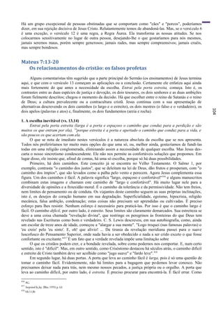 Há um grupo excepcional de pessoas obstinadas que se comportam como "cães" e "porcos", poderíamos
dizer, em sua rejeição decisiva de Jesus Cristo. Relutantemente temos de abandoná-las. Mas, se o versí culo 6
é uma exceção, o versículo 12 é uma regra, a Regra Áurea. Ela transforma as nossas atitudes. Se nos
colocarmos sensitivamente no lugar de outra pessoa, desejando-lhe o que gostaríamos para nós mesmos,
jamais seremos maus, porém sempre generosos; jamais rudes, mas sempre compreensivos; jamais cruéis,
mas sempre bondosos.


Mateus 7:13-20
  Os relacionamentos do cristão: os falsos profetas
      Alguns comentaristas têm sugerido que a parte principal do Sermão (os ensinamentos) de Jesus termina
aqui, e que com o versículo 13 começam as aplicações ou a conclusão. Certamente ele enfatiza aqui ainda
mais fortemente do que antes a necessidade da escolha. Entrai pela porta estreita, começa. Isto é, os
contrastes entre as duas espécies de justiça e devoção, os dois tesouros, os dois senhores e as duas ambições
foram fielmente descritos; chegou o momento da decisão. Há que escolher entre o reino de Satanás e o reino
de Deus; a cultura prevalecente ou a contracultura cristã. Jesus continua com a sua apresentação de
alternativas descrevendo os dois caminhos (o largo e o estreito), os dois mestres (o falso e o verdadeiro), os




                                                                                                                  104
dois apelos (palavras e atos) e, finalmente, os dois fundamentos (areia e rocha).

1. A escolha inevitável (vs. 13,14)
      Entrai pela porta estreita (larga é a porta e espaçoso o caminho que conduz para a perdição e são
muitos os que entram por ela), 14porque estreita é a porta e apertado o caminho que conduz para a vida, e
são poucos os que acertam com ela.
      O que se nota de imediato nestes versículos é a natureza absoluta da escolha que se nos apresenta.
Todos nós preferiríamos ter muito mais opções do que uma só, ou, melhor ainda, gostaríamos de fundi-las
todas em uma religião conglomerada, eliminando assim a necessidade de qualquer escolha. Mas Jesus des-
carta o nosso sincretismo condescendente. Ele não nos permite as confortáveis soluções que propomos. Em
lugar disso, ele insiste que, afinal de contas, há uma só escolha, porque só há duas possibilidades.
      Primeiro, há dois caminhos. Este conceito já se encontra no Velho Testamento. O Salmo 1, por
exemplo, contrasta "o caminho dos justos", que se deleitam na lei de Deus, dão frutos e prosperam, com "o
caminho dos ímpios", que são levados como a palha pelo vento e perecem. Agora Jesus complementa essa
figura. Um dos caminhos é fácil. A palavra significa "largo, espaçoso e confortável" 416 e alguns manuscritos
combinam estas imagens e chamam este caminho de "largo e confortável". Há muito lugar nele para a
diversidade de opiniões e a frouxidão moral. É o caminho da tolerância e da permissividade. Não tem freios,
nem limites de pensamento ou de conduta. Os viajantes deste caminho seguem as suas próprias inclinações,
isto é, os desejos do coração humano em sua degradação. Superficialidade, egoísmo, hipocrisia, religião
mecânica, falsa ambição, condenação; estas coisas não precisam ser aprendidas ou cultivadas. É preciso
esforço para lhes resistir. Nenhum esforço é necessário para praticá-las. Por isso é que o caminho largo é
fácil. O caminho difícil, por outro lado, é estreito. Seus limites são claramente demarcados. Sua estreiteza se
deve a uma coisa chamada "revelação divina", que restringe os peregrinos às fronteiras do que Deus tem
revelado nas Escrituras como bom e verdadeiro. C. S. Lewis descreveu, em sua autobiografia, como, ainda
um escolar de treze anos de idade, começou a "alargar a sua mente". "Logo troquei (nas famosas palavras) o
'eu creio' pelo 'eu sinto'. E, oh! que alívio! ... Da tirania da revelação meridiana passei para o suave
luscofusco do Pensamento Superior, onde nada havia a ser obedecido e nada a ser crido exceto o que fosse
confortante ou excitante."417 É um fato que a verdade revelada impõe uma limitação sobre
      O que os cristãos podem crer, e a bondade revelada, sobre como podemos nos comportar. E, num certo
sentido, isto é "difícil". Mas, em outro sentido, como Crisóstomo destacou há séculos atrás, o caminho difícil
e estreito de Cristo também deve ser acolhido como "jugo suave" e "fardo leve". 418
      Em segundo lugar, há duas portas. A porta que leva ao caminho fácil é larga, pois é só uma questão de
tomar o caminho fácil. Evidentemente, não há limites para a bagagem que po demos levar conosco. Não
precisamos deixar nada para trás, nem mesmo nossos pecados, a justiça própria ou o orgulho. A porta que
leva ao caminho difícil, por outro lado, é estreita. É preciso procurar para encontrá-la. É fácil errar. Como

416
      AG.
417
      Surprised by Joy, (Bles, 1955) p. 63.
418
      Mt 11:30.
 